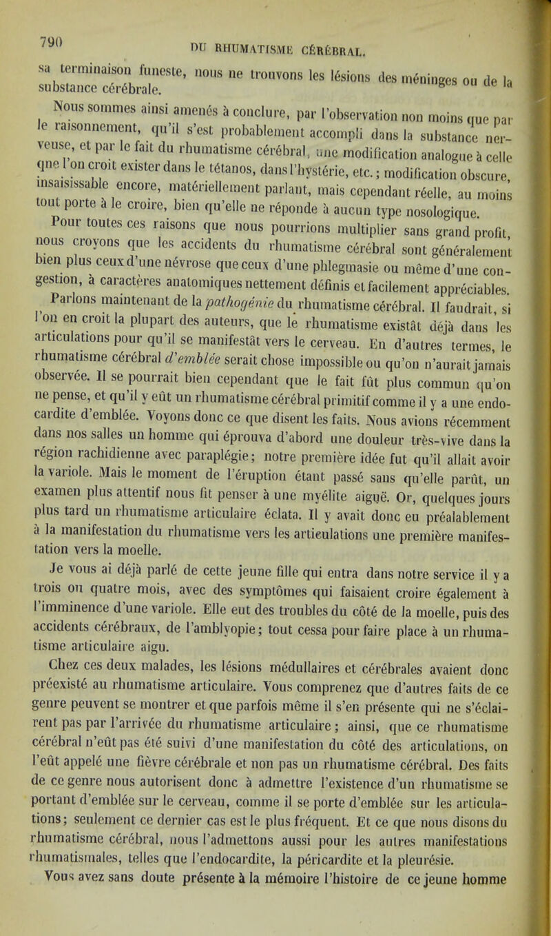 79() mi BHIIMATISME CtneillUI.. sa lermiiiaison (iineste, nous ne tronvons les teioiis des iiieninites ou de la substance certbrale. niBiim(,es ou ue la Nous sommes ainsi ameiifs ii couclurc, par I’observation non inoins (me par le raisonneniem, qu’il s'est probable.nent accompli dans la substance nL tciist:, et par le fait du rhuniatisme cirbbral, une modification analogue it celle qne I oiKtroit eusterdans le Mtanos, dansl'bysuirie, etc.; inodilicaiion obscure insatsissable encore, niat«riellemeut parlant, mais cependant rfelle, an inoins out poite it le croire, bien qu’eile ne rSponde ii aucuu type nosologiquc. our toutes ces raisons qne nous pottrrions multiplier sans grand profit nous croyons qne les accidents du rhumatisme cerebral soul gfinfiralemen’l bien plus ceuxd’une nevrose qneceux d’une pblegmasie ou meme d'une con- gestion, a caracteres analomiquesnettement definis etfacilement appreciables. Pailons mainteiiant cle \d. pathogenic An rhumatisme c6r6bral. II faudrail si I’on en croit la plupart des auteurs, que rhumatisme existat deja dans les articulations pour qu’il se manifestat vers le cerveau. En d’autres tenues, le rhumatisme c6r6bral d'emhlee serait chose impossible ou qu’on n’aurait jamais observee. II se pourrait bieii cependant que le fait fut plus commun qu’on ne pense, et qu’il y eut un rhumatisme cerebral primitif comme il v a une endo- cardite d’emblee. Voyoiis done ce que disent les faits. Nous avions r6cemment dans nos salles un homme qui 6prouva d’abord une douleur tres-vive dans la region rachidienne avec paraplegie; notre premiere id6e fut qu’il allait avoir la variole. Mais le moment de I’eruption etant passe sans qii’elle parfit, un examen plus attentif nous fit penser a une myelite aigue. Or, quelques jours plus tard un rhumatisme articulaire eclata. II y avait done eu prealablement a la manifestation du rhumatisme vers les articulations une premiere manifes- lation vers la moelle. Je vous ai deja paiie de cette jeune fille qui entra dans notre service il y a irois oil quatre mois, avec des symptoines qui faisaient croire egalement a I’imminence d’une variole. Elle eut des troubles du cote de la moelle, puis des accidents cerebraiix, de I’amblyopie; tout cessa pour faire place a un rhuma- tisme articulaire aigu. Chez ces deux nialades, les lesions medullaires et cerebrales avaient done pieexist6 au rhumatisme articulaire. Vous coinprenez que d’autres faits de ce genre peuvent se montrer et que parfois meme il s’en presente qui ne s’^clai- rent pas par l’arriv<5e du rhumatisme articulaire; ainsi, que ce rhumatisme cerebral 11 eut pas 6le suivi d’une manifestation du c6t6 des articulations, on I’eut appele une fievre cerebrale et non pas un rhumatisme cerebral. Des faits de ce genre nous autorisent done a admettre I’existence d’uii rhumatisme se portant d’emblee sur le cerveau, comme il se porte d’emblee sur les articula- tions; seulement ce dernier cas estle plus frequent. Et ce que nous disonsdu rhumatisme cerebral, nous I’admettons aussi pour les autres manifestations rhiimatismales, telles que I’endocardite, la pericardite et la pleuresie. Vous avez sans doute prdsente k la m6iuoire I’histoire de ce jeune homme