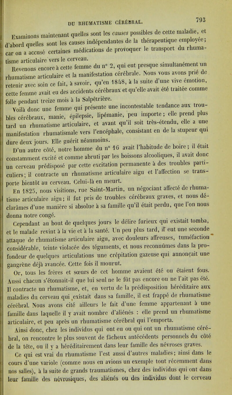 Ewminoiis maintcnaiit quelles sont Ics causes possibles de cette maladie, et d’aboi-d queues sont les causes iudipcndanles de la tbdrapeutique cinptoyee; car on a accuse certaines mddications de provoquer le transport du rhuma- tisme articulaire vers le cerveau. Revenons encore i> cette femme du n« 2, qui eut presque simullaiidment un rbnmatisme articulaire et la manifestation cdrdbrale. Nous vous ayons pr,6 de reteuir avec soiu ce fait, I. savoir, qu’en 1848,1, la suite d uue v.ve dmot.ou, cette femme avail eu des accidents cerbbraux et qu’elle avail did trailee comme folie pendant treize mois a la Salpetridre. ,, , Voila done une femme qui prdsente uue incontestable tendance aux trou- bles edrdbraux, manie, epilepsie, lipdraanie, pen importe; elle prend plus tard un rbumalisrae articulaire, et avant qu’il soil trds-dtendu, elle a une manifestation rbumatismale vers I’encdphale, consistant en de la stupeur qui dure deux jours. Elle gu6rit n^anmoins. D’un autre c6ld, notre homrae du n» IG avail I'liabitude de boire; d dtail constamraent excite et comme abruti par les boissons alcooliques, il avail done un cerveau predisposd par cette excitation permanenlc a des troubles parti- culiers;il coiitracte un rbumatisme articulaire aigu et raffection se trans- porte bientot au cerveau. Celui-la en meurt. En 1825, nous visitions, rue Saint-Martin, un ii6gociant affect^ de rhuma- tisine articulaire aigu; il fut pris de troubles cerebraux graves, et nous d6- clarames d’une maniere si absolue a sa fainille qu il etait perdu, que 1 on nous donna notre conge. Cependant au bout de quelqiies jours le delire furieux qui existait tomba, et le malade revint a la vie et a la sant6. Un peu plus tard, il eut une seconde^ attaque de rhinnatisine articulaire aigu, avec douleurs alTreuses, tumefaction considerable, teinte violac6e des teguments, et nous reconnumes dans la pro- fondeur de quelques articulations une crepitation gazeuse qui annoncait une gangrene deja avancee. Cette fois il mourut. Or, tons les freres et soeurs de cet homme avaient ete ou etaient fous. Aussi chacun s’etonnait-il que lui seul ne le fut pas encore ou ne 1 ait pas ete. Il contracte un rbumatisme, et, en vertu de la predisposition hereditaire aux maladies du cerveau qui ^existait dans sa famille, il est frappe de rbumatisme cerebral. Nous avons cite ailleurs le fait d’une femme appartenant a une famille dans laquelle il y avait nombre d’alienes : elle prend un rbumatisme articulaire, et peu aprfes un rbumatisme cerebral qui I’emporta. Ainsi done, cbez les individus qui ont eu ou qui ont un rbumatisme cere- bral, on rencontre le plus souvent de facbeux antecedents personnels du c6t6 de la lete, ou il y a bereditairement dans leur famille des nevroses graves. Ce qui est vrai du rbumatisme Test aussi d’autres maladies; ainsi dans le cours d’une variole (comme nous en avions un exemple tout recemment dans nos salles), a la suite de grands traumatismes, cbez des individus qui ont dans leur famille des uevrosiques, des alieiies ou des individus dont le cerveau