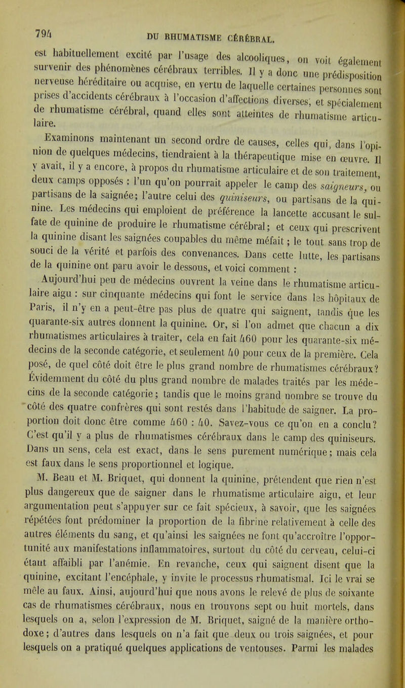 esi habilucliemenl excil« par Tmage des alcooliques, o„ vob tolc.e,,, survenir < es p i4,ionibi.es c6r6braux lerribles. II y a done une prddisposiUon nenense bered.laire ou acqiiisc, cn vertu de laquclle ccrlaines persoinies som prises d accidents ebrebraux ii I’occasion d'affeciions diverses, et spixialeineni de rbunialisme ccrbbral, quaiid dies sent alteintes de rbunialisinc anicu- laire. Examinons maiiUenant un second ordre de causes, cedes qui dans Toni nion de quelques medecins, liendraient a la therapeutique mise en oeuvre. II y avail, il y a encore, a propos du rhurnatisme articulaire et de son traitemenl deux camps opposes : I’un qu’on pourrait appeler le camp des saigneurs, ou partisans de la saigri6e; I’autre celui des quiniseurs, ou partisans de la qui- nine. Les medecins qui emploient de preference la lancette accusant le sul- fate de quinine de produire le rhurnatisme cerebral; et ceux qui prescrivenl la quinine disant les saignees coupables dii m6me mefait; le tout sans trop de souci de la vedte et parfois des convenances. Dans cette lulte, les partisans de la quinine out paru avoir le dessous, el void comment: Aujourd’bui pen de medecins ouvrent la veine dans !e rhurnatisme articu- laire aigu : sur cinquante medecins qui font le service dans les hopiiaux de Palis, il n y en a peut-etre pas plus de qualre qui saignent, tandis que les quarante-six autres donnent la quinine. Or, si I’on admet que cbacun a dix rhumatismes articulaires a trailer, cela en fait Zi60 pour les quarante-six me- decins de la seconde categoric, etseulement ^lO pour ceux de la premiere. Cela pos6, de quel cote doit etre le plus grand nombre de rhumatismes c6rebraux? l^videmment du c6t6 du plus grand nombre de malades traites par les mede- cins de la seconde caK^gorie; tandis que le moins grand nombre se trouve du cote des quatre confreres qui sont restes dans I’habitude de saigner. La pro- portion doit done etre comme /i60 : 40. Savez-vous ce qu’on en a conclu? C’est qu’il y a plus de rhumatismes c6r6braux dans le camp des quiniseurs. Dans un sens, cela est exact, dans le sens purement numerique; mais cela est faux dans le sens proportionnel et logique. M. Beau et 31. Briquet, qui donnent la quinine, prelendent que rien n’est plus dangereiix que de saigner dans le rhurnatisme articulaire aigu, et leur argumentation peut s’appuyer sur ce fait specieux, ii savoir, que les saignees r(5petees font predominer la proportion de la fd3rine relalivement a celle des autres 616ments du sang, et qu’ainsi les saignees ne font qu’accroitre I’oppor- tunite aux manifestations inflammatoires, surtout du c6t6 du cerveau, celui-ci elant affaibli par I’anemie. En revanche, ceux qui saignent disent que la quinine, excitant I’encephale, y invite le processus rhumatismal. Ici le vrai se mele au faux. Ainsi, aujourd’hui que nous avons le releve de plus de soixante cas de rhumatismes cerebraux, nous en Irouvons sept ou huit niortels, dans lesquels on a, selon I’expression de M. Briquet, saign6 de la maniere ortho- doxe; d’autres dans lesquels on n’a fait que deux ou irois saignees, et pour lesquels on a pratique quelques applications de ventouses. Parmi les malades