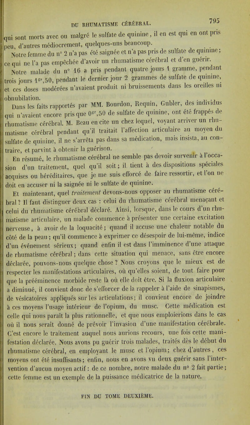 qui sont morts avcc on malgre- le sulfate de quinine, il en est qui eii out pris peu d’autres mediocrement, quelques-uns beaucoup. is’otre femme du n” 2 n’a pas ole saign6e et ii’a pas pris de sulfate de quinine; ce qui ne I’a pas empech6e d’avoir iin rhumatisme cerebral et d’en gu6rir. ISotre malade du n*> 16 a pris pendant quatre jours 1 gramme, pendant trois jours is%50, pendant le dernier jour 2 grammes de sulfate de quinine, et CCS doses moder^es n’avaient produit ni bruissements dans les oreilles ni obnubilation. . v • i Dans les faits rapport§s par MM. Bourdon, Requin, Gubler, des mdividus qui u’avaient encore prisque de sulfate de quinine, ont 6te frapp6s de rhumatisme cerebral. M. Beau encite un chez lequel, voyant arriver un rhu- matisme ci^rebral pendant qu’il traitait I’affeclion articulaire an moyen du sulfate de quinine, il ne s’arreta pas dans sa medication, mais insista, au con- traire, et parvint a obleiiir la guerison. En resume, le rhumatisme cerebral ne semble pas devoir survenir a I’occa- Sion d’un tiaitement, quel qu’ii soil; il lient ii des dispositions spSciales acqnises on lidrMitaires, que je lue suis efforcd de faire ressoitii, et i on ne doit en accuser ni la saignee ni le sulfate de quinine. Et maintenant, quel traitement devons-nous opposer au rhumatisme c6r^- bral ? Il faut distinguer deux cas : celui du rhumatisme cerebral menacant et celui du rhumatisme c6r6bral declare. Ainsi, lorsque, dans le cours d un rhu- matisme articulaire, un malade commence a presenter une cerlaine excitation nerveuse, a avoir de la loquacity; quand il accuse une chaleur notable du c6t6 de la peau ; qu’il commence a exprimer ce desespoir de lui-meme, indice d’un 6venement s6rieux; quand enfin il est dans I’imminence d’une attaque de rhumatisme cerebral; dans cette situation qui menace, sans etre encore declaree, pouvons-nous quelque chose ? Nous croyons que le mieux est de respecter les manifestations articulaires, ou qu’elles soient, de tout faire pour que la preeminence morbide reste la ou elle doit etre. Si la fluxion articulaire a diminue, il convient done de s’efforcer de la rappeler a I’aide de sinapismes, de vesicatoires appliques sur les articulations; il convient encore de joindre a ces moyens I’usage interieur de I’opium, du muse. Cette medication est celle qui nous parait la plus rationnelle, et que nous emploierions dans le cas ou il nous serait donne de prevoir I’invasion d’une manifestation cerebrale. C’est encore le traitement auquel nous aurions recours, une fois cette mani- festation dedaree. Nous avons pu guerir trois malades, traites des le debut du rhumatisme cerebral, en employant le muse et I’opium; chez d’autres, ces moyens ont ete insuffisants; enlin, nous en avons vu deux guerir sans I’inter- vention d’aucun moyen actif: de ce nombre, noire malade du n“ 2 fait partie; cette femme est un exemple de la puissance medicatricc de la nature. FIN DU TOME DEUXlilME.