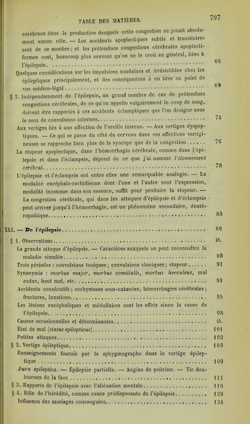 cerebraux dans la production desquels cette congestion ne jouait absolu- ment aucun r61e. — Les accidents apoplectiques subits et transitoires sont de ce nombre; et les pretendues congestions c6rebrales apoplecti- formes sont, beaucoup plus souvent qu’on ne le croit en gdneral, liees a 66 1 epilepsie * Quelques considdrations sur les impulsions soudaines et irrdsistibles cliez les epileptiques principalement, et des consequences a en tirer au point de vue § 2. Independamment de I’epilepsie, un grand nombre de cas de pretendues congestions cerebrates, de ce qu’on appelle vulgairement le coup de sang, doivent etre rapportes a ces accidents eclamptiques que Ton designe sous le nom de convulsions internes Aux vertiges lies a une affection de I’oreille interne. — Aux vertiges dyspep- tiques. — Ce qui se passe du c6te du cerveau dans ces affections vertigi- neuses se rapproche bien plus de la syncope que de la congestion 76 La stupeur apoplectique, dans I’hemorrhagie cdrebrale, comme dans I’epi- lepsie et dans I’eclampsie, depend de ce que j’ai nomme I’etonnement cerebral L’epilepsie et I’eclampsie ont entre elles une remarquable analogie. — La modalile encephalo-rachidienne dont I’une et I’autre sont 1 expression, modalite inconnue dans son essence, suffit pour produire la stupeur. La congestion cerebrate, qui dans les attaques d’epilepsie et d’eclampsie * pent arriver jusqu’a I’hemorrhagie, est un phenomene secondaire, deutd- ropathique 80 XLI, — De I’epilepsie • 86 § 1. Observations ‘ft* La grande attaque d’6pilepsie. — Caracteres auxquels on peut reconnaltre la maladie simul6e 89 Trois periodes : convulsions toniques; convulsions cloniques; stupeur 91 Synonymic : morbus major, morbus comitialis, morbus herculeus, mal caduc, haut mal, etc 9i4 Accidents consecutifs ; ecchymoses sous-cutanees, hemorrhagies cer6brales; fractures, luxations 95 Les lesions encephaliques et medullaires sont les effets sinon la cause de I’epilepsie 98 Causes occasionnelles et determinantes .. ib. £tat de mal {status epileplicus) lOl Petites attaques 102 § 2. Vertige epileptique 103 Renseignements fournis par le sphygmographe dans le vertige 6pilep- tique 109 Aura epileptica. — Epilepsie partielle. — Angine de poitrine. — Tic dou- loureux de la face Ill § 3. Rapports de I’epilepsie avec I’alienation mentale 116 § 4. Rdle de I’herdditd, comme cause predisposante de I’epilepsie 129 Influence des manages consanguins.. 134