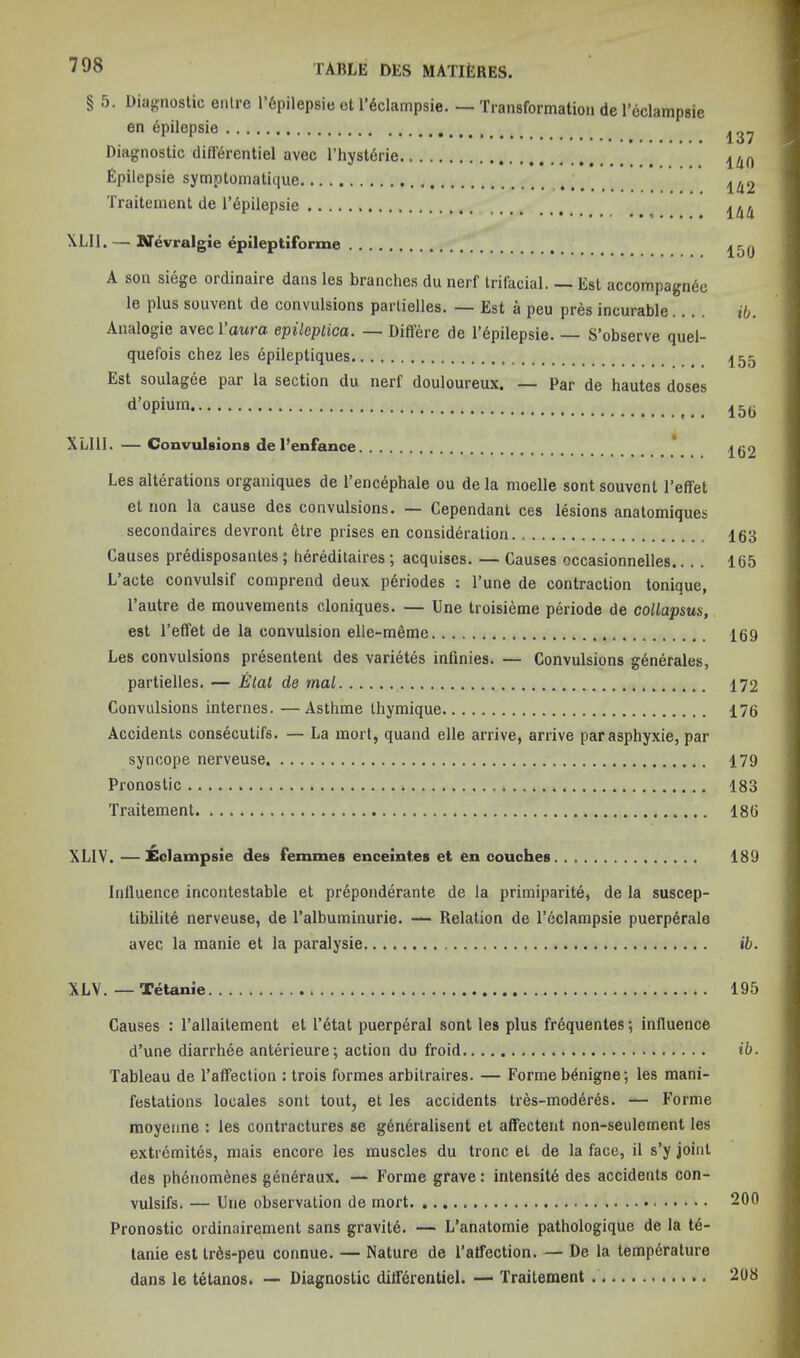 § 5. Dia{j;nostic eiilre r6pilepsie et I’^clampsie. — Transformation de I’eclampsie en 6pilepsie Diagnostic dilf^rentiel avec I’hystdrie Epilepsie symptomatique Traitement de I’dpilepsie \LI1. — KTevralgie epileptiforme A son siege ordinaire dans les branches du nerf trifacial. — Est accompagnde le plus souvent de convulsions parlielles. — Est a peu pres incurable Analogie avecl’awra epileplica. — Differe de l’6pilepsie. — S’observe quel- quefois chez les epileptiques Est soulagee par la section du nerf douloureux. — Par de hautes doses d’opium XLlll. — Convulsions de I’enfance * Les alterations organiques de I’ericephale ou de la moelle sont souvent I’effet et non la cause des convulsions. — Cependani ces lesions anatomiques secondaires devront etre prises en consideration Causes predisposantes; hereditaires ; acquises. — Causes occasionnelles L’acte convulsif comprend deux periodes : I’une de contraction tonique, Tautre de mouvements cloniques. — Une troisieme periode de coUapsus, est I’effet de la convulsion elle-meme Les convulsions presentent des varietes infinies. — Convulsions generates, partielles. — Elat de mal Convulsions internes. — Asthme thymique Accidents consecutifs. — La inort, quand elle arrive, arrive parasphyxie, par syncope nerveuse Pronostic Traitement XLIV. —Eclampsie des femmes enceintes et en couches Influence incontestable et preponderante de la primiparite, de la suscep- libilitA nerveuse, de I’albuminurie. — Relation de I’eclampsie puerp6ralo avec la manie et la paralysie XLV. — Tetanic Causes : I’allaitement el I’etat puerperal sont les plus frequentes; influence d’une diarrhee anterieure; action du froid Tableau de Taffection : trois formes arbitraires. — Forme b^nigne; les mani- festations locales sont tout, et les accidents tres-moddres. — Forme raoyenne : les contractures se g^neralisent et affectent non-seulement les extremites, mais encore les muscles du tronc et de la face, il s’y joint des ph6nomenes geri6raux. — Forme grave: intensite des accidents con- vulsifs. — Une observation de mort Pronostic ordinairqment sans gravite. — L’anatomie pathologique de la td- tanie est IrAs-peu connue. — Nature de I’atfection. — De la temperature dans le tetanos. —• Diagnostic differentiel. — Traitement 137 ilin U2 ihU 150 ib. 155 156 162 163 165 169 172 176 179 183 186 189 ib. 195 ib. 200 208