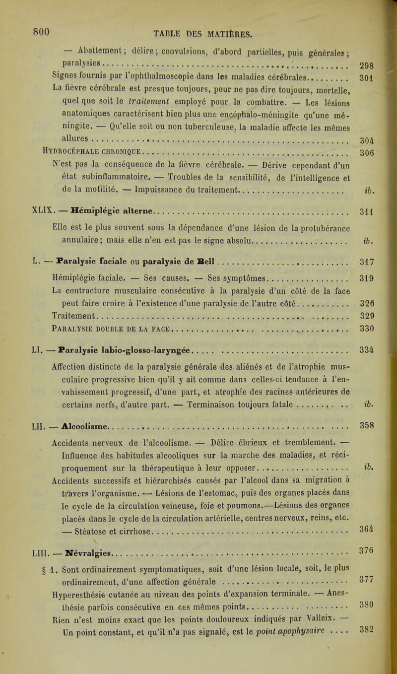 — Abaltement; cl61ire; convulsions, d’abord parlielles, puis g6n6rales; paralysies 298 Signes fournis par rophthalmoscopie dans les maladies cer^brales 301 La fievre cdrebrale est presque toujours, pour ne pas dire toujours, morlelle, quel que soil le traitement employd pour la combattre. — Les lesions anatomiques caractdrisent bien plus une encephalo-meningite qu’une me- ningite. — Qu’elle soil ou non luberculeuse, la maladie affecte les m6mes allures 304 llYDROCfiPHALE CHRONIQUE 306 N’est pas la consequence de la fievre cerebrale. — Derive cependant d’un 6tat subinflammatoire. — Troubles de la sensibility, de I’intelligence et de la motilile. — Impuissance du traitement ib. XLIX. — Hemipiygie alterne 311 Elle est le plus souvent sous la dependance d’une lesion de la protuberance annulaire; mais elle n’en est pas le signe absolu ib. L. — Faralysie faciale ou paralysie de Bell 317 Hemiplegie faciale. — Ses causes. — Ses symptOmes 319 La contracture musculaire consecutive a la paralysie d’un cote de la face pent faire croire a I’existence d’une paralysie de I’autre c6te 320 Traitement 329 Paralysie double de la face 330 LI.—Paralysie labio-glosso-Iaryngee 334 Affection distincte de la paralysie g6nerale des alienys et de I’alrop^ie mus- culaire progressive bien qu’il y ait comme dans celles-ci tendance a I’en- vahissement progressif, d’une part, et atrophic des racines antyrieures de certains nerfs, d’autre part. — Terminaison toujours fatale ib. LII. — Alcoolisme 358 Accidents nerveux de I’alcoolisme. — Dyiire ybrieux et tremblemeiit. — Influence des habitudes alcooliques sur la marche des maladies, et ryci- proquement sur la thyrapeutique a leur opposer ib. Accidents successifs et biyrarchisys causys par I’alcool dans sa migration a travers I’organisme. — Lysions de I’estomac, puis des organes places dans le cycle de la circulation veineuse, foie et poumons.—Lysions des organes placys dans le cycle de la circulation artyrielle, centres nerveux, reins, etc. — Steatose et cirrhose 364 LlII. — Nyvralgies 376 § 1. Sont ordinairement symptomatiques, soit d’nne lysion locale, soit, le plus ordinairement, d’une affection gynyrale 377 Ilyperesthysie culanye au niveau des points d’expansion terminate. — Anes- thysie parfois consycutive en ces memes points 380 Rien n’est moins exact que les points douloureux indiquys par Valleix. — Un point constant, et qu’il n’a pas signaiy, est le point apophysaire .... 382