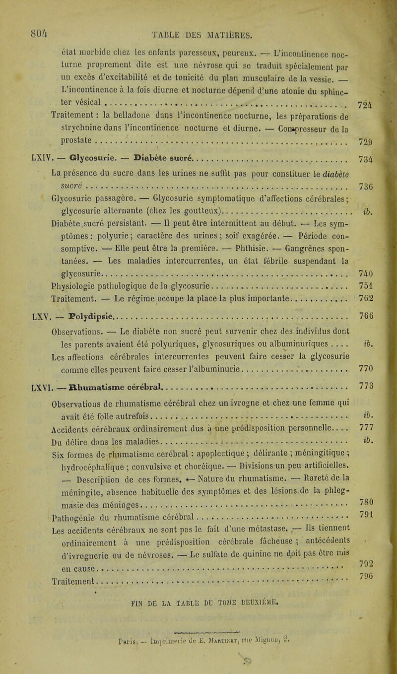 80^J elat iiiorbidc clicz Ics cnfanls parcsseux, peureux. — L’inconlinciice noc- tiinie projircmcnl elite csl une nuvrose qui se Iraduil spccialcmcnt par un cxccs d’cxcitabilite et de tonicitc du plan musculaire de la vessie. L’incontinence a la fois diurne et nocturne ddpend d’une alonie du sphinc- ter vdsical Traitcment: la belladone dans I’incontinence nocturne, les preparations de strychnine dans I’incontinence nocturne et diurne. — Compresseur de la prostate ! 729 LXIV. — Glycosurie. — DiabMe sucre 73Zi La presence du sucre dans les urines ne suffit pas pour constituer le diabele sucre 736 Glycosurie passagere. — Glycosurie symptomatique d’alTections cerebrales; glycosurie alternante (chez les goutteux) tfc. Diabete,sucre persistant. — 11 pent etre intermittent au debut. — Les sym- ptomes: polyurie; caractere des urines; soif exageree. — Periode con- somptive. — Elle peut 6tre la premiere. — Phthisie. — Gangrenes spon- tanees. — Les maladies intercurrentes, un etat febrile suspendant la glycosurie 740 Physiologie pathologique dela glycosurie 751 Traiteraent. — Le regime occupe la place la plus importante 762 LXV. — Polydipsie 766 Observations. — Le diabete non sucre peut survenir chez des individus dont les parents avaient ete polyuriques, glycosuriques ou albuminuriques .... ib. Les affections cerebrales intercurrentes peuvent faire cesser la glycosurie comme elles peuvent faire cesser I’albuminurie 770 LXVI.—Buhumatisme cerebral 773 Observations de rhumatisme c6rebral chez un ivrogne et chez une femme qui avait ete folle autrefois Accidents cerebraux ordinairement dus a une predisposition personnelle.... Du dclire dans les maladies Six formes de rhumatisme cerebral : apoplectique ; dclirante ; meningitique ; bydrocephalique ; convulsive et chorcique. — Divisions un peu artificielles. — Description de ces formes. *-Nature du rhumatisme. —Rarete de la mcningitc, absence habituelle des symptomes et des lesions de la phleg- masie des meninges Pathogenie du rhumatisme cerebral Les accidents cerebraux ne sont pas le fail d’une metastase. ,— Ils liennent ordinairement a une predisposition cerebrale facheuse ; antecedents d’ivrognerie ou de nevroses. — Le sulfate dc quinine ne dpit pas olrc mis en cause Traitement ib. ni ib. 780 791 792 796 FIN Dfi LA TADLL do TOME UEL’XIEME, I'mls, — liiipiluu’iif dc E. Mami.net, rlic Miglioii, iL