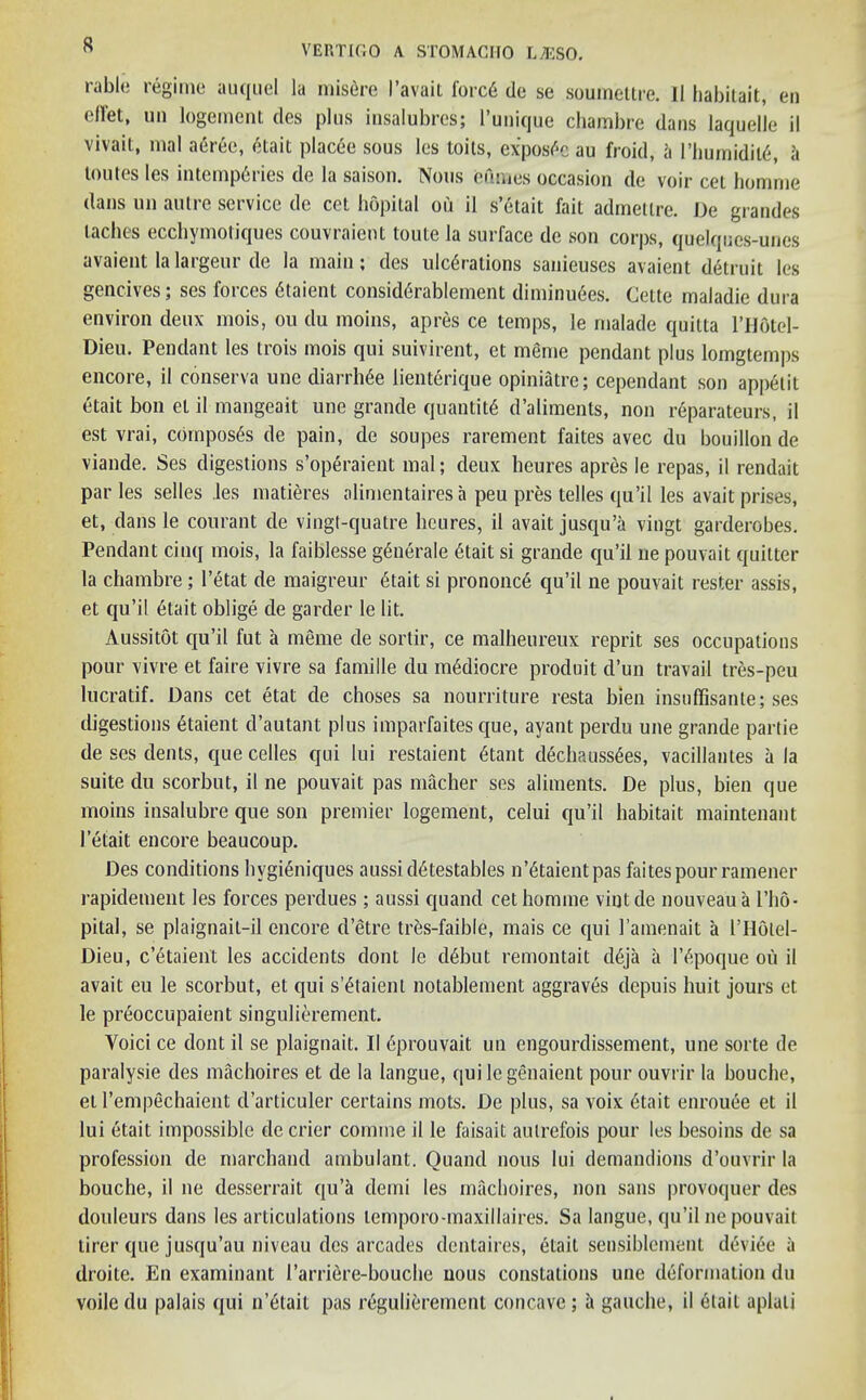 rable regime auquel la misfire I’avaii forcfi tie se soumettre. II habitait, en diet, un logement des plus insalubres; l’unique chambre dans laquelle il vivait, mal aeree, fitait placfie sous les toils, exposfie au froid, ii l’humidilfi, a loutes les intempfiries de la saison. Nous eumes occasion de voir cel homme dans un autre service de cet hopital ou il s’etait fait admetlre. De grandes laches ecchymotiques couvraient toute la surface de son corps, quelques-unes avaient lalargeur de la main; des ulcfirations sanieuses avaient detruit les gencives; ses forces fitaient considfirablement diminufies. Cette maladie dura environ deux mois, ou du moins, apres ce temps, le rnalade quitta l’Hfitel- Dieu. Pendant les trois mois qui suivirent, et meme pendant plus lomgtemps encore, il eonserva une diarrhfie lienterique opiniatre; cependant son appetit etait bon et il mangeait une grande quantity d’aliments, non reparateurs, il est vrai, composes de pain, de soupes rarement faites avec du bouillon de viande. Ses digestions s’operaient mal; deux heures apres le repas, il rendait paries selles Jes matieres alimentaires a peu pres telles qu’il les avait prises, et, dans le courant de vingt-quatre heures, il avait jusqu’a vingt garderobes. Pendant cinq mois, la faiblesse gfinerale fitait si grande qu’il ne pouvait quitter la chambre; l’etat de maigreur fitait si prononcfi qu’il ne pouvait rester assis, et qu’il fitait oblige de garder le lit. Aussitot qu’il fut a meme de sortir, ce malheureux reprit ses occupations pour vivre et faire vivre sa famille du mfidiocre produit d’un travail tres-peu lucratif. Dans cet etat de choses sa nourriture resta bien insuflisante; ses digestions etaient d’autant plus imparfaites que, ayant perdu une grande partie de ses dents, que cedes qui Iui restaient fitant dechaussfies, vacillantes a la suite du scorbut, il ne pouvait pas macher ses aliments. De plus, bien que moins insalubre que son premier logement, celui qu’il habitait maintenant l’etait encore beaucoup. Des conditions hvgieniques aussidfitestables n’fitaient pas faites pour ramener rapidement les forces perdues ; aussi quand cet homme vintde nouveau a l’ho- pital, se plaignait-il encore d’etre tres-faible, mais ce qui l’amenait a I’Holel- Dieu, c’fitaient les accidents dont le clfibut remontait dfija a l’fipoque ou il avait eu le scorbut, et qui s’fitaient notablement aggraves depuis huit jours et le preoccupaient singulierement. Yoici ce dont il se plaignait. II fiprouvait un engourdissement, une sorte de paralysie des machoires et de la langue, quilegenaient pour ouvrir la bouche, et l’empechaient cl’articuler certains mots. De plus, sa voix fitait enrouee et il lui etait impossible de crier coniine il le faisait autrefois pour les besoins de sa profession de marchand ambulant. Quand nous lui demandions d’ouvrir la bouche, il ne desserrait cju’a demi les machoires, non sans provoquer des douleurs dans les articulations lemporo-maxillaires. Sa langue, qu’il ne pouvait tirer que jusqu’au niveau des arcades dentaires, etait sensiblement deviee a droite. En examinant 1’arrifire-bouche uous constations une deformation du voile du palais qui n’fitait pas regulieremcnt concave; a gauche, il fitait aplali