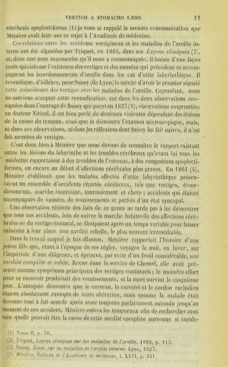 cerebrale apoplectiforme (i) je vous ai rappele la savante communication que Meniere avait faite sur ce sujet a I’Acadomie de medccine. Ces relations entre les accidents verliginenx et les maladies de I’oreille in- terne ont etc signaldes par Triquct, eu 1863, dans ses Logons cUniques (2), fit, (tons une note manuscrite qu’il nous a communiqiuSc, il insiste d’une facon toutespecialesur (’existence desvertiges et des nausees qui precedent et accom- pqgnejit les bourdonnements d’orcille dans Jes cas d’otite labyrinthique. II revendique, d’aiile'urs, pour Saissy (de Lyon) le mtirite d’avoir le premier signale cctte coincidence desvertiges avec les maladies de i’oreille. (dependant, nous ne saurions accepter celte revendication, car dans les deux observations con- signees dans l’ouvrage de$aissy qui parut en 1827(3), observations emprunt£es au docteur Viricel, il esl bien parle de douleurs violentes dependant des lesions de la caisse du tympan, ainsi que le demontra 1’examen n6croscopique, mais, ni dans ces observations, ni dans les reflexions dont Saissy les fait suivre, il n’est fait mention de vertiges. C’est done bien a Mdniere que nous devons de connaitre le rapport existant entre les lesions du labyrinthe et les troubles cer6braux qu'avant lui tous les medecins rapportaient a des troubles de l’estomac, a des congestions apoplecti- formes, ou encore au d6but d’alfections cerebrates plus graves. En 1861 (A), Meniere etablissait que les malades affects d’otite labyrinthique presen- taient un ensemble d’aecidenls reputes cerebranx, teis que vertiges, 6tour- dissements, marche incertaine, tournoiement et chute ; accidents qui etaient accompagnes de nausees, de vomissements et parfois d’un etat syncopal, Une observation reiler^e des faits de ce genre ne tarda pas a lui demontrer que tous ces accidents, loin de suivre la marche habituelle des affections cere- brales ou du vertige .stomacal, se dissipate nt a prep un temps variable pour laisser subsister a ieur place une surdite rebelle, le plus souvent irremediable. Dans le travail auquel je fais allusion, Meniere rapportait 1’histoire d’une jeune fille qui, etant a 1’eppque de ses regies, voyagea la nuit, en hiver, sur 1’imperialc d’une diligence, et eprouva, par suite d’un froid considerable, une surdite complete et subite. Recue dans le service de Chomel, elle avait pre- sente comme symptomes principaux des vertiges con tin u els; le moindre effort pour se mouvoir produisait des vomissements, et la mort survint le cinquieme join. L autopsie demontra quo le cerveau, le cervelct et le cordon rachidien etaient absolument exempts de toute alteration, mais comme la malade elait devenue tout a lait sourde apres avoir toujours parfaitement entendu jusqu’au moment de son accident, M6niere enleva les temporaux afln de recherchcr avec soin quelle pouvaitetre la cause de cette surdite complete survenue si rapide- (1) Tome II, p. 76. (2) Triquct, Lepons cliniquos sur les maladies de Voreille, 1863, p. 113. (3) Saissy, fissai sur les maladies de I'oreille interne. Lyon, 1827. («) M,'r,il‘rc. Bulletin de l'Academe de mcdecine, t. XXVI, p. 241.