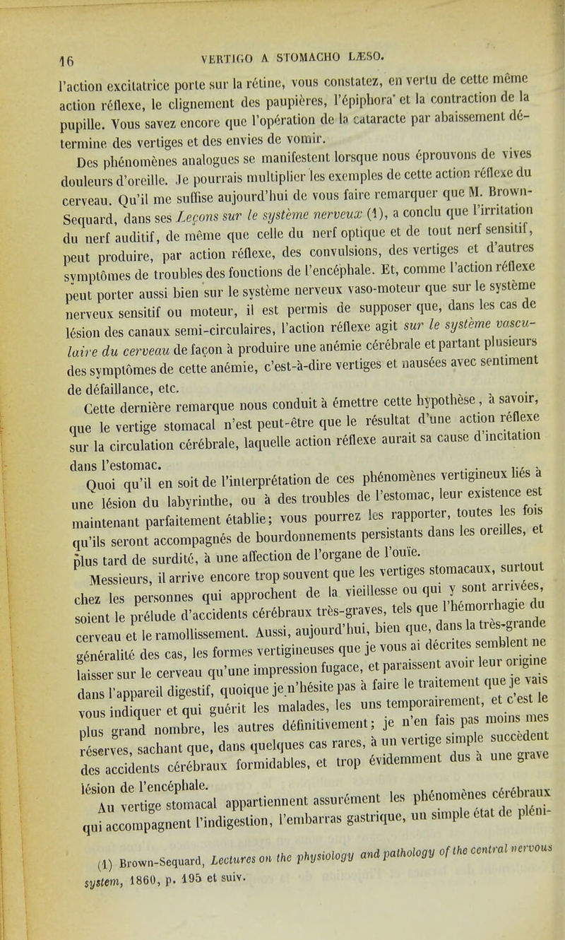 1’action excitalrice poi’le sur la ratine, vous constatez, en vcrlu de cette memo action reflexe, le clignement des paupieres, l’6piphora* et la contraction de la pupille. Yous savez encore que l’operation de la cataracte par abaissemenl de- termine des verliges et des envies de vomir. Des phenomenes analogues se manifestent lorsque nous eprouvons de vives douleurs d’oreille. .Je pourrais multiplier les exemples de cette action reflexe du cerveau. Qu’il me suffise aujourd’hui de vous faire remarquer que M. lirown- Sequard, dans ses Lecons sur le systeme nerveux (1), a conclu que 1’irritation du nerf auditif, de meme que celle du nerf optique et de tout nerf sensitil, peut produire, par action reflexe, des convulsions, des vertiges et d’autres svmptomes de troubles des fonctions de I’encG'phale. Et, cornrne l’action reflexe peut porter aussi bien sur le systeme nerveux vaso-moteur que sur le systeme nerveux sensitif ou moteur, il est permis de supposer que, dans les cas de 16sion des canaux semi-circulaires, l’aclion reflexe agit sur le systeme vascu- laire du cerveau de facon a produire une anemie c6rebrale et partant plusieurs des symptomes de cette anemie, c’est-a-dire vertiges et naus6es avec sentiment de defaillance, etc. ... Cette derniere remarque nous conduit a emettre cette hypothese, a savoir, que le vertige stomacal n’est peut-etre que le resultat d’une action reflexe sur la circulation cerebrale, laquelle action reflexe aurait sa cause d incita ion dans l’estomac. . . . Oaoi qu’il en soit de l’inlerprdtation de ces phtaomenes vertigineux lies une lesion du labyrinlhe, ou a des troubles de 1’estotnac, leur existence es maintenant parfaitement ctablie; vous pourrez les rapporter, toutes les f qu’ils seront accompagnes de bourdonneraents persistants dans les oredles, plus tard de surditc, a une affection de l’organe de l’ouie. Messieurs, il arrive encore trop souvent qne les vertiges stomacaux smtout chez les personnes qui approchent de la vieillesse ou qu. 1f*™** soicnt le prelude d’accidenls cdrdbraux trts-graves, tels que 1 hemonhagie tlu et le ramollissement. Aussi, aujourd’hui, bien que dans la .rescan ■oSneralite des cas, les formes vertigineuses que je vous a. decntes somblent ne faisser sur le cerveau qu’une impression fugace, et paraissent avoir leur engine dansl'appareil digestif,' quoique je n'hesite pas h faire le traitement que je va vous indiqueret qui guerit les malades, les u„s tenrporairemcnt et c es le ulus grand nombre, les autres deflnitivement; je n en fais pas moms 1’slr^s sachant qu’e, dans quelques cas rares, a on vertigo snnple — des accidents cWSbraux formidables, et trop hvidemment dus a „.a lfeAu vertige^tomacal apparliennent assure,ncnt les phenomenes cerebraux qufaccompagnent .’indigestion, I’embarras gastrique, on simple «at de pldm- (1) Brown-Sequard, Lee* res on <ke pM<*» system, I860, p. 195 et suiv.