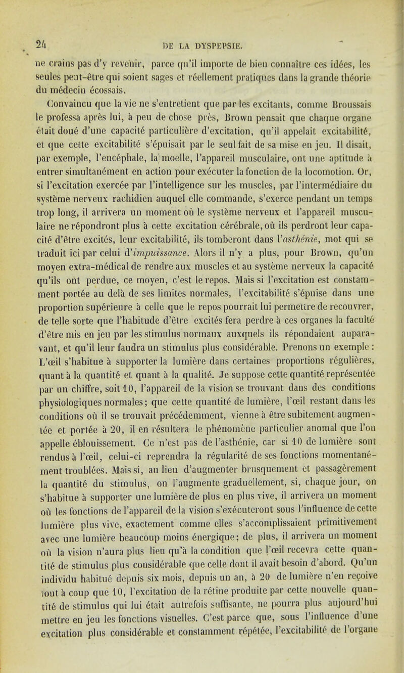 2/» ne crains pas d’y revenir, parce cfu’il importe de bien connaltre ces idyes, les seules peut-etre qui soient sages ct r6ellement pratiques dans la grande theorie du medecin ecossais. Gonvaincu que la vie ne s’entretienl que par les excitants, comme Broussais le professa apres lui, a peu de chose pres, Brown pensait que chaque organe etait doue d’une capacity particulifere d’excitation, qu’il appelait excitability, et que cette excitability s’epuisait par le seul fait de sa mise en jeu. II disait, par exemple, l’enc6phale, lajmoelle, l’appareil musculaire, ont une aptitude a entrer simultan6ment en action pour ex6cuter la fonclion de la locomotion. Or, si 1’excitation exercee par l’intelligence sur les muscles, par l’intermediaire du systeme nerveux rachidien auquel elle commande, s’exerce pendant un temps trop long, il arrivera un moment ou le systeme nerveux et l’appareil muscu- laire ner6pondront plus a cette excitation c£rebrale,ou ils perdront leur capa- city d’etre excites, leur excitabilite, ils tomberont dans Vasthenie, mot qui se traduit ici par celui d’impuissance. xVlors il n’y a plus, pour Brown, qu’un moyen extra-medical de rendre aux muscles et au systeme nerveux la capacity qu’ils ont perdue, ce moyen, c’est le repos. Mais si 1’excitation est constam- ment portye au dela de ses limites normales, l’excitabilite s’epuise dans une proportion superieure a celle que le repos pourrait lui permettre de recouvrer, de telle sorte que l’habitude d’etre excitys fera perdre a ces organes la faculty d’etre mis en jeu par les stimulus normaux auxquels ils repondaient aupara- vant, et qu’il leur faudra un stimulus plus considerable. Prenons un exemple : L’oeil s’habitue a supporter la lumiere dans certaines proportions regulieres, quanta la quantity et quant a la quality. Je suppose cette quantity representee par un chiffre, soitlO, l’appareil de la vision se trouvant dans des conditions physiologiques normales; que cette quantity de lumiere, I’oeil restant dans les conditions ou il se trouvait precedemment, vienne a etre subitement augmen- tye et portee a 20, il en resultera le phynomene particulier anomal que l’on appelle eblouissement. Ce n’est pas de l’asthenie, car si 10 de lumiere sont rendus a l’oeil, celui-ci reprcndra la regularity de ses fonctions momentane- ment troublees. Mais si, au lieu d’augmenter brusquement et passagerement la quantity du stimulus, on l’augmente graducllement, si, chaque jour, on s’habitue a supporter une lumiere de plus en plus vive, il arrivera un moment ou les fonctions de l’appareil de la vision s’exycuteront sous llnfluence de cette lumiere plus vive, exactement comme elles s’accomplissaient primitivement avec une lumiere beaucoup moins energique; de plus, il arrivera un moment ou la vision n’aura plus lieu qu’a la condition que l’ceil recevra cette quan- tity de stimulus plus considerable que celle dont il avaitbesoin d’abord. Qu’un individu habituy depuis six mois, depuis un an, a 20 de lumiere n’en recoive lout a coup que 10, I’excitation de la retine produite par cette nouvelle quan- tity de stimulus qui lui ytait autrefois suffisante, ne [jourra plus aujourd’hui mettre en jeu les fonctions visuelles. C’est parce que, sous 1 influence d une excitation plus considerable et conslamment repetye, I excitabilite de 1 organe