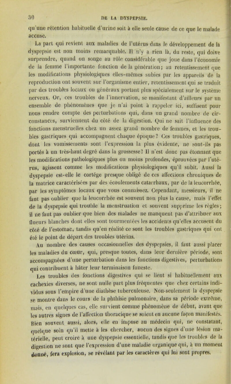 qu’une intention habituelle d’urino soil ii die scule cause dc ce que le malade accuse. i.a pari qui revieni aux maladies de l’utGrus dans le dOveloppcment de la dyspepsie est non moins remarquable. II n’y a rien la, du reate, qui doive surprendre, quand on songe au role considerable que joue dans l’gconomie de la femme 1’importante fonction de la generation; au retenlissement que lea modifications physiologiques elles-memes subics par Jes appareils de la reproduction out souveni sur I’organisme entier, retenlissement qui se iraduit par des troubles locaux on generaux portant plus spOcialement sur le systeme nerveux. Or, ces troubles de l’innervation, se manifestant d’ailleurs par un ensemble de phenomenes que je n’ai point a rappeler ici, suflisent pour nous rendre compte des perturbations qui, dans un grand nombre de cir- constances, surviemlent du cole de la digestion. Qui ne sail 1’influence des functions menstruelles chez un assez grand nombre de femmes, et les trou- bles gasti'iques qui accompagnent chaque Opoque ? Ces troubles gaslriques, dont les vomisscments sont l’expression la plus evidente, ne sont-ils pas portes it un tres-haut degre dans la grossesse? II n’est done pas etonnant que les modifications pathologiques plus oil moins profondes, eprouvees par fut6- rus, agissent comme les modifications physiologiques qu’il subit. Aussi la dyspepsie est-elle le cortege presque obligO de ces affections chroniques de la matrice caraclOrisees par des ecoulements catarrhaux, par de la leucorrhee, par les symptomes locaux que vous connaissez. Cependant, messieurs, il ne faut pas oublier que la leucorrhee est souvent non plus la cause, mais 1’effet de la dyspepsie qui trouble la menstruation et souvent supprinie les regies; il ne faut pas oublier que bien des malades ne manquent pas d’attribuer aux floeurs blanches dont elles sont tourmenlees les accidents qu’elles accusent du c6t6 de restomac, tandis qu’en reality ce sont les troubles gastriques qui onl et6 le point de depart des troubles ulerins. Au nombre des causes occasionnelles des dyspepsies, il faut aussi placer les maladies du coetir, qui, presque toules, dans leur derniere pOriode, sont accompagnees d’une perturbation dans les fonctions digestives, perturbations qui conlribuent a hitter leur terminaison funeste. Les troubles des fonctions digestives qui se lient si habituellement atix cachexies diverses, ne sont nulle part plus frequentes qne chez certains indi- vidus sous l’empire d’une diatliese tuberculeuse. Non-sculement la dyspepsie se montre dans le tours de la phthisic pulmonaire, dans sa pOriode extreme, mais, en quelques cas, elle survient comme phenomene de dlbut, avant que les autres signes de l’affection thoracique se soienten aucune facon manifestos. Bien souvent aussi, alors, die en impose au mOdecin qui, ne conslatant, quclque soin qu’il mette it les chercher, aucun des signes d’une lOsion rna- tOrielle, peut croire a une dyspepsie essenticlle, tandis que les troubles de la digestion ne sont que l’cxpression d’une maladie organiqne qui, it tin moment ilonitO, fera explosion, se rOvdant par les caracW-rcs qui lui sont propres.