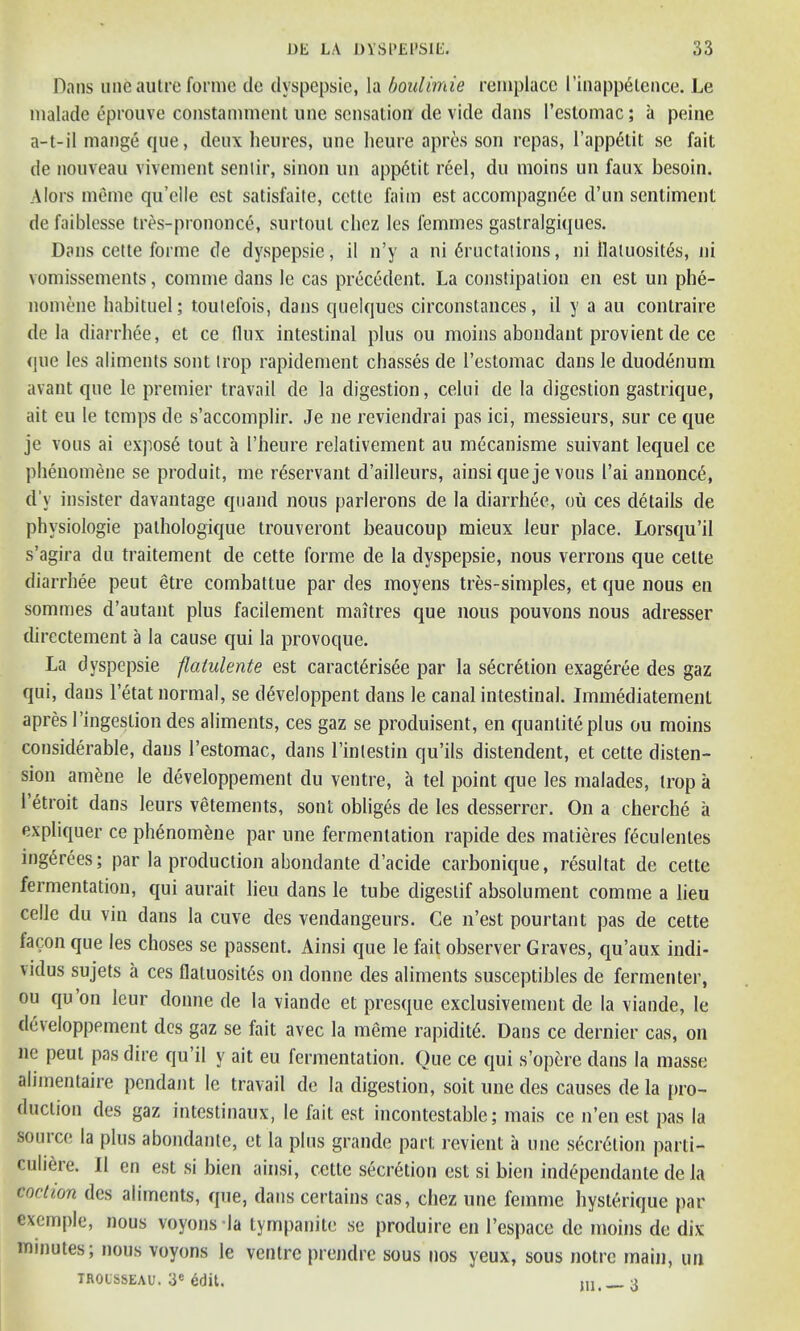 Dans une autre forme dc dvspepsie, la boulimie remplace l'inapp6tence. Le malade eprouve constamment une sensation de vide dans l’estomac; a peine a-t-il mange que, deux heures, une heure apres son repas, 1’appGtit se fait de nouveau vivement sentir, sinon un app6tit reel, du moins un faux besoin. Alors meme qu’elle est satisfaite, cette l'aim est accompagm'ie d’un sentiment defaiblesse tres-prononc6, surtoul cliez les femmes gastralgiques. Dans cette forme de dyspepsie, il n’y a ni Eructations, ni flaluosit&s, ni vomissements, comme dans le cas precedent. La constipation en est un phe- nomene habituel; toutefois, dans qnelques circonstances, il y a au contraire de la diarrhee, et ce tlux intestinal plus ou moins abondant provient de ce que les aliments sont trop rapidement chasses de l’estomac dans le duodenum avant que le premier travail de la digestion, celui de la digestion gastrique, ait eu le temps de s’accomplir. Je ne reviendrai pas ici, messieurs, sur ce que je vous ai expos6 tout a I’heure relativement au mecanisme suivant lequel ce phenomene se produit, me rdservant d’ailleurs, ainsi que je vous I’ai annonce, d’y insister davantage quand nous parlerons de la diarrhee, ou ces details de phvsiologie pathologique trouveront beaucoup mieux leur place. Lorsqu’il s’agira du traitement de cette forme de la dyspepsie, nous verrons que cette diarrhee peut etre combattue par des moyens tres-simples, et que nous en sommes d’autant plus facilement maitres que nous pouvons nous adresser directement a la cause qui la provoque. La dyspepsie flaiulente est caract6ris<$e par la secretion exageree des gaz qui, dans l’etat normal, se d6veloppent dans le canal intestinal. Immediatemenl apres l’ingestion des aliments, ces gaz se produisent, en quantity plus ou moins considerable, dans l’estomac, dans l’inlestin qu’ils distendent, et cette disten- sion amene le developpement du ventre, a tel point que les malades, trop a 1’etroit dans leurs vetements, sont obliges de les desserrer. On a cherche a expliquer ce phenomene par une fermentation rapide des matieres feculentes ing6rees; par la production abondante d’acide carbonique, resultat de cette fermentation, qui aurait lieu dans le tube digestif absolument comme a lieu celle du vin dans la cuve des vendangeurs. Ce n’est pourtant pas de cette lacon que les choses se passent. Ainsi que le fait observer Graves, qu’aux indi- vidus sujets a ces flatuosit^s on donne des aliments susceptibles de fermenter, ou qu on leur donne de la viande et presque exclusivement de la viande, le developpement des gaz se fait avec la meme rapidity. Dans ce dernier cas, on ne peut pas dire qu’il y ait eu fermentation. Que ce qui s’opere dans la masse alimentaire pendant le travail de la digestion, soit une des causes de la pro- duction des gaz intestinaux, le fait est incontestable; mais ce n’en est pas la source la plus abondante, et la plus grande part revient a une s6cr6tion parti— culiiue. Il en est si bien ainsi, cette secretion est si bien independante de la coction des aliments, que, dans certains cas, cliez une femme hysterique par exemple, nous voyons la tympanite se produire en l’espace dc moins de dix minutes; nous voyons le ventre prendre sous nos yeux, sous notre main, un trousseau. 3e edit. __ o