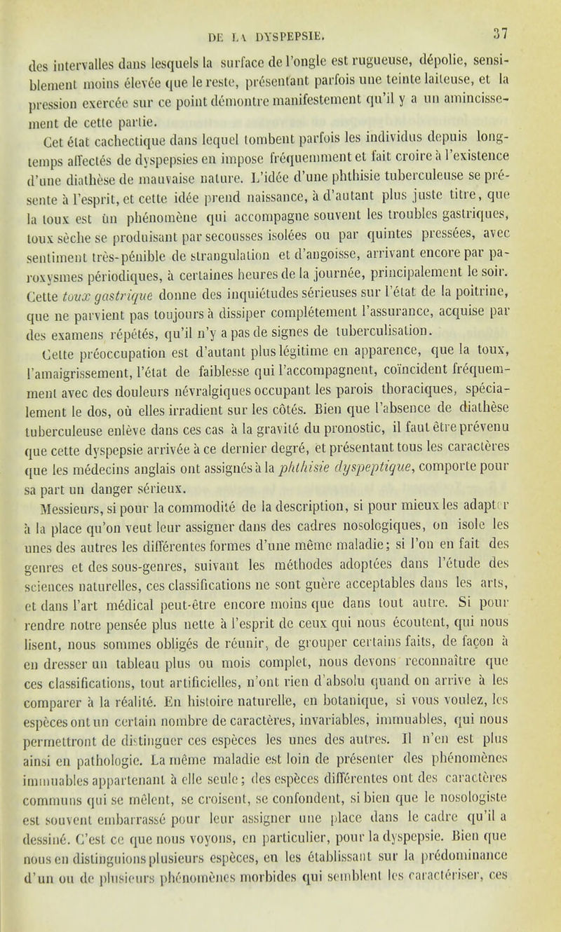 des iutervalles dans lesquels la surface del’ongle est rugueuse, d£polie, sensi- blement moins eleve'e que lereste, pr4senlant parfois une teinte laileuse, et la pcession exerc£e sur ce point demontre manifestement qu’il y a un amincisse- ment de cette partie. Get elat cachectique dans lequel tombent parfois les individus depuis long- temps affectes de dyspepsies en impose frequemment et fait croire a l’exislence d’une diathese de mauvaise nature. I/id6e d’une phthisie tuberculeuse se pre- sente a 1’esprit, et cette idee prend naissance, a d autant plus juste title, quo la loux est im phenomene qui accompagne souvent les troubles gastriques, toux seclie se produisant par secousses isolees ou par quintes pressees, avec sentiment tres-pCmible de strangulation et d’angoisse, arrivant encore par pa- roxysmes periodiques, a certaines heuresde la journee, principalement le soil. Cette toux gastrique donne des inquietudes serieuses sur l’elat de la poitrine, que ne parvient pas toujours a dissiper completement 1 assuiance, acquise pai des examens repels, qu’il n’y apasde signes de luberculisation. Cette preoccupation est d’autant plus legitime en apparence, que la toux, I’amaigrissement, l’etat de faiblesse qui l’accompagnent, coincident hequem- menl avec des douleurs nevralgiques occupant les parois thoraciques, specia- lement le dos, ou elles irradient sur les cotes. Bien que l absence de diathese tuberculeuse enleve dans ces cas a la gravile du pronostic, il faut etreprevenu que cette dyspepsie arriv6e a ce dernier degr6, et pr6sentant tous les caracteres ([ue les medecins anglais out assignesiila phthisie dyspeptique, comporte pour sa part un danger serieux. Messieurs, si pour la commodite de la description, si pour mieuxles adaptor a la place qu’on veut leur assignee dans des cadres nosologiques, on isole les unes des autres les differentes lormes d’une memo maladie; si 1 on en fait des genres et des sous-genres, suivant les methodcs adoptees dans l’etude des sciences naturelles, ces classifications ne sont guere acceptables dans les arts, et dans I’art nodical peut-etre encore moins que dans lout autre. Si pour rendre notre pens6e plus nette a 1’esprit de ceux qui nous ecoutent, qui nous lisent, nous sommes obliges de reunir, de grouper certains fails, de iacon a en dresser un tableau plus ou mois complet, nous devons reconnaitre que ces classifications, tout artificielles, n’ont rien d’absolu quand on arrive a les comparer a la r6alite. En histoire natnrelle, en botanique, si vous voulez, les especesontun certain nombre de caracteres, invariables, immuables, qui nous permettront de distinguer ces especes les unes des autres. II n’en est plus ainsi en pathologic. La meine maladie est loin de presenter des phenomencs immuables appartenant a elle seule; des especes differentes out des caracteres commons qui se melent, se croisent, se confondent, si bien que le nosologiste est souvent embarrasse pour leur assignor une place dans le cadre qu’il a dessin6. C’est ce que nous voyons, en particulier, pour la dyspepsie. Bien que nous en distinguions plusieurs especes, en les etablissaut sur la predominance d un ou de plusieurs phenomencs morbides qui semblent les caracteriser, ces