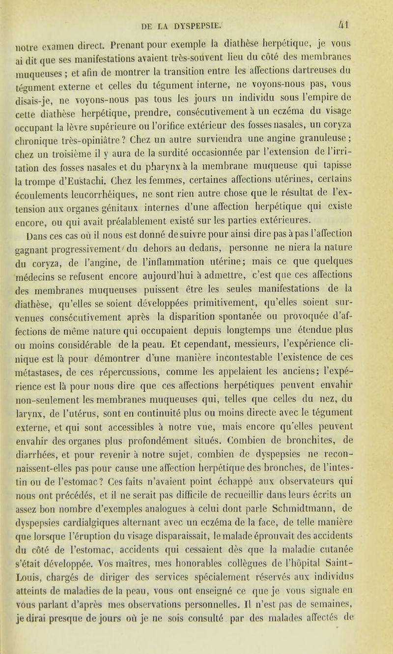 notre examen direct. Prenant pour exemple la diathese herpetique, je vous ai dit que ses manifestations avaient trfcs-souvent lieu du cot6 des membranes muqueuses; et afin de montrer la transition entre les affections dartreuses du tegument externe et celles du tegument interne, ne voyons-nous pas, vous disais-je, ne voyons-nous pas tous les jours un individu sous l’empire do cette diathese herpetique, prendre, consecutivement a un eczema du visage occupant la levre superieure ou l’orifice exterieur des fossesnasales, un coryza chronique tres-opiniatre? Chez un autre surviendra une angine granuleuse; cliez un troisieme il y aura de la surdite occasionnee par l’extension de 1’irri- tation des losses nasales et du pharynx a la membrane muqueuse qui lapisse la trompe d’Eustachi. Chez les femmes, certaines affections uterines, certains ecoulements leucorrheiques, ne sont rien autre chose que le resultat de 1 ex- tension aux organes g6nitaux internes d’une affection herpetique qui cxisle encore, ou qui avait prealablement existe sur les parties ext£rieures. Dans ces cas ou il nous est donne desuivre pour ainsi dire pas a pas I’affection gagnant progressivement du dehors au dedans, personne ne niera la nature du coryza, de l’angine, de l’inflammation uterine; mais ce que quelques medecins se refusent encore aujourd’hui a admettre, c’est que ces affections des membranes muqueuses puissent etre les seules manifestations de la diathese, qu’elles se soient clevelopp6es primitivement, qu’elles soient sur- venues consecutivement apres la disparition spontan£e ou provoquee d’af- fections de meme nature qui occupaienl depuis longtemps une 6tendue plus ou moins considerable de la peau. Et cependant, messieurs, l’experience cli- nique est la pour demontrer d une maniere incontestable l’existence de ces metastases, de ces repercussions, comrae les appelaient les anciens; l’exp6- rience est la pour nous dire que ces affections herpetiques peuvent envahir non-seulement les membranes muqueuses qui, telles que celles du nez, du larynx, de l’uhirus, sont en continuite plus ou moins directe avec le tegument externe, et qui sont accessibles a notre vue, mais encore qu’elles peuvent envahir des organes plus profondement situ£s. Combien de bronchites, de diarrhees, et pour revenir a notre sujet, combien de dyspepsies ne recon- naissent-elles pas pour cause une affection herpetique des brooches, de l’intes- tin ou del’estomac? Ces fails n’avaient point echappe aux observateurs qui nous out pr6c6des, et il ne serait pas difficile de recueillir dans leurs ecrits un assez bon nombre d’exemples analogues a celui dont parle Schmidtmann, de dyspepsies cardialgiques alternant avec un eczema de la face, de telle maniere que lorsque Irruption du visage disparaissait, lemalade^prouvait des accidents du cbte de l’estomac, accidents qui ccssaient des que la maladie cutanee s’6tait developp6e. Vos maitres, mes honorables collegues de 1’hopital Saint- Louis, charges de diriger des services specialemcnt reserves aux individus atteints de maladies de la peau, vous ont enseign6 ce que je vous signale en vous parlant d’apres mes observations personnelles. 11 n’est pas de semaines, jedirai presque de jours ou je ne sois consult^ par des malades affects de