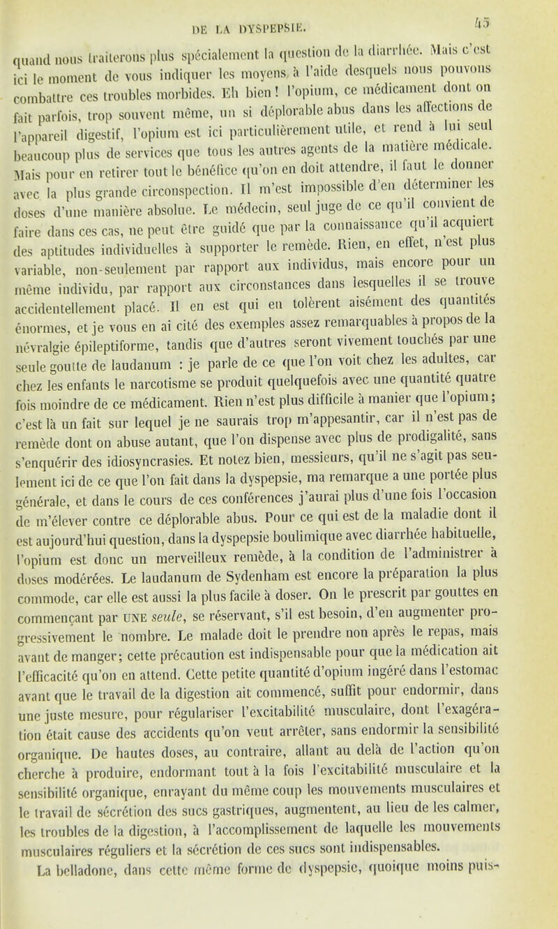 U5 quand nous trailerons plus spficialement la question de la diarrliee. Mats c est id ie moment de vous indiquer lcs moyens, h I’aido desquels nous pouvons combattre ces troubles morbides. Eh bicn! ropium, ce medicament dont on fait parfois, trop souvent meme, un si deplorable abus dans les affections ce l’appareil digestif, l’opium est ici particulierement utile, et rend a lui seul beaucoup plus de services que tons les autres agents de la matiere medicate, ^lais pour en retirer tout le benefice qu’on cn doit attendre, 1! laut lc donner avec la plus grande circonspection. II m’est impossible d’en determiner les doses d’une maniere absolue. Le mdlecin, seul juge de ce qu’il coiment de faire dans ces cas, ne peut etre guide que par la connaissance qu’il acquiert des aptitudes individuelles a supporter le remede. Rien, en effet, n est plus variable, non-seulement par rapport aux individus, mais encore pour un meme individu, par rapport aux circonstances dans lesquelles il se trouve accidentellement place. II en est qui en tolerent aisement des quantiles enormes, et je vous en ai cite des exemples assez remarquables a propos de la nevralgie epileptiforme, tandis que d’autres seront vivement touches par une seule goutte de laudanum : je parle de ce que l’on voit chez les adultes, car chez les enfants le narcotisme se produit quelquefois avec une quantite quatre fois moindre de ce medicament. Rienn’est plus difficile a manier que 1 opium; c’est la un fait sur lequel je ne saurais trop m’appesantir, car il n’est pas de remede dont on abuse autant, que l’on dispense avec plus de prodigality, sans s’enquerir des idiosyncrasies. Et notez bien, messieurs, qu il ne s agit pas sett- lement ici de ce que l’on fait dans la dyspepsie, ma remarque a une port6e plus generale, et dans le cours de ces conferences j’aurai plus d une lois 1 occasion de m’elever contre ce deplorable abus. Pour ce qui est de la maladie dont il est aujourd’hui question, dans la dyspepsie boulimique avec diarrliee habituelle, I’opium est done un merveilleux remede, a la condition de l’administrer a doses moderees. Le laudanum de Sydenham est encore la preparation la plus commode, car elle est aussi la plus facile a doser. On le present par goultes en commencant par une seule, se reservant, s’il est besoin, d en augmentei pio- gressivement le nombre. Le malade doit le prendre non apres le repas, mais avant de manger; cette precaution est indispensable pour que la medication ait 1’eflicacite qu’on en attend. Cette petite quantite d’opium ingere dans l’estomac avant que le travail de la digestion ait commence, sufiit pour endormir, dans une juste mesure, pour regularise!’ I’excitabilite musculaire, dont lexag6ra- tion etait cause des accidents qu’on veut arreler, sans endormir la sensibilite organique. De hautes doses, au contraire, allant au dela de Taction qu’on cherche a produire, endormant tout a la fois 1 excitability musculaiie et la sensibility organique, enrayant du meme coup les mouvements musculaires et le travail de secretion des sues gastriques, augmentent, au lieu de les calmer, les troubles de la digestion, a l’accomplissement de laquelle les mouvements musculaires reguliers et la secretion de ces sues sont indispensables. La belladone, dans eelte meme forme de dyspepsie, quoique moins puis-