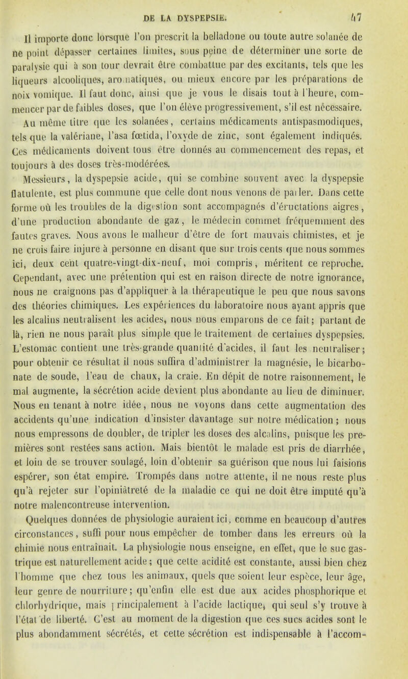 II importe done lorsque l’on prescrit la belladone ou ton te autre solaix'ie de ne point dtSpasser certaiues liiuites, sous peine de determiner une sorle de paralysie qui a son tour devrait etre conibattue par des excitants, tels que les liqueurs alcooliques, aro natiques, ou mieux encore par les preparations de noix vomique. 11 faut done, ainsi que je vous le disais tout a l’heure, com- mencer par de fuibles doses, que I’on elevc progressivement, s’il est necessaire. Au mente litre que les solan6es, certains medicaments antispasmodiques, tels que la valeriane, l’asa foetida, l’oxyde de zinc, sont egalement indiqu6s. Ces medicaments doivent lous etre donnes au commencement des repas, et toujours a des doses tres-mod6rees. Messieurs, la dyspepsie acide, qui se combine souvent avec la dyspepsie flatulenle, est plus commune que celle dont nous venous de pailer. Dans cette forme ou les troubles de la digestion sont accompagnes d’eructations aigres, d’une production abondante de gaz, le medecin cominet frequemment des fautes graves. Nous avons le malheur d’etre de fort mauvais chimisles, et je ne crois faire injure a personne en disant que sur trois cents que nous sommes ici, deux cent quatre-vingt-dix-neuf, moi compris, meritent ce reproche. Cependant, avec une pretention qui est en raison directe de notre ignorance, nous ne craignons pas d’appliquer a la therapeutique le peu que nous savons des theories chimiques. Les experiences du laboratoire nous ayant appris que les alcalins neuti absent les acides, nous nous emparons de ce fait; partant de la, rien ne nous parait plus simple que le traitement de certaiues dyspopsies. L’eslomac contient une tres-grande quamite d'acides, il faut les neutraliser; pour obtenir ce resultat il nous suffira d’adminislrer la rnagnesie, le bicarbo- nate de soude, l’eau de ebaux, la craie. En depit de noire raisonnernent, le mal augmenle, la secretion acide devient plus abondante au lieu de diminuer. Nous en tenant a notre idee, nous ne voyons dans cette augmentation des accidents qu’une indication d’insister davantage sur notre medication; nous nous empressons de doubler, de tripler les doses des alcolins, puisque les pre- mieres sont restees sans action, Mais bientot le malade est pris de diarrhee, et loin de se trouver soulagd, loin d’oblenir sa guerison que nous lui faisions esperer, son etat empire. Tromp&s dans notre attenle, il ne nous reste plus qua rejeter sur I’opiniatrete de la tnaladic ce qui ne doit etre impute qu’a notre malcncontrcuse intervention. Quelques donnees de physiologic auraientici, comme en beaucoup d’autres circonstances, suffi pour nous empecher de tomber dans les erreurs ou la chimie nous entrainait. La physiologie nous enseigne, en e(fet» que le sue gas- trique est naturellement acide; que cette acidile est constante, aussi bien chez l homme que chez tous les animaux, quels que soient leur espece, leur age* leur genre de nourrilure; qu’enfin elle est due aux acides phosphorique et chlorhydrique, mais j rincipalement a Tackle lactiquej qui seul s’y trouve it 1’etat de liberty. G’est au moment de la digestion que ces sues acides sont le plus abondammenl secretes, et cette secretion est indispensable it l’accom-