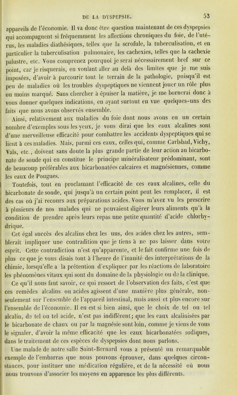 appareils de I’economie. II va done etre question maintenant de ces dyspepsies qui accompagnent si fr6quemment les affections chroniques du foie, de l’ut6- rus, les maladies diathesiques, telles que la scrofule, la tuberculisation, et en particulier la tuberculisation pulmonaire, les cachexies, telles que la cachexie palustre, etc. Vous comprenez pourquoi je serai ndeessairement bref sur ce point, car je risquerais, en voulant aller au dela des limites que je me suis hnposees, d’avoir a parcourir tout le terrain de la pathologie, puisqu’il est peu de maladies ou les troubles dyspeptiques ne viennent jouer un role plus ou moins marque. Sans chercher a epuiser la matiere, je me bornerai done a vous donner quelques indications, en ayantsurtout en vue quelques-uns des faits que nous avons observes ensemble. Ainsi, relativement aux maladies du foie dont nous avons eu un certain nombre d’exemples sous les yeux, je vous dirai que les caux alcalines sont d’une merveilleuse efficacite pour combattre les accidents dyspeptiques qui se bent a ces maladies. Mais, parmi ces eaux, cellcsqui, comrne Carlsbad, Vichy, Yals, etc., doivent sans doute la plus grande partie de leur action au bicarbo- nate de soude qui en constitue le principe minSralisateur predominant, sont de beaucoup preferables aux bicarbonate.es calcaires et magnesiennes, comrne les eaux de Pougues. Toutefois, tout en proclamant I’efficacite de ces eaux alcalines, celle du bicarbonate de soude, qui jusqu’a un certain point peut les remplacer, il est des cas ou j’ai recours aux preparations acides. Vous m’avez vu les prescrire a plusieurs de nos malades qui ne pouvaient digerer leurs aliments qu’a la condition de prendre apres leurs repas une petite quantity d’acide chlorhy- drique. Cet egal succes des alcalins chez les uns, des acides chez les autres, sem- blerait impliquer une contradition que je tiens a ne pas laisser dans votre esprit. Cette contradiction n’est qu’apparenle, et le fait confirme une fois de plus ce que je vous disais tout a l’heure de l'inanite des interpretations de la chimie, lorsqu’elle a la pretention d’expliquer par les reactions de laboratoirc les phenomenes vitaux qui sont du dontaine de la physiologie ou de la clinique. Ce qu’il nousfaut savoir, ce qui ressort de l’observation des faits, e’est que j ces remedes alcalins ou acides agissent d’une maniere plus generale, non- i seulement sur l’ensemble de l’appareil intestinal, mais aussi et plus encore sur ) l’ensemble de l’economie. 11 en est si bien ainsi, que le choix de tel ou tel alcalin, de tel ou tel acide, n’est pas indifferent; quo les eaux alcalinisees par le bicarbonate de chaux ou par la magnesie sont loin, comrne je viens de vous ' le signaler, d’avoir la memo efficacite que les eaux bicarbonat6es sodiques, dans letraitement de ces especes de dyspepsies dont nous parlons. Une malade de notre salle Saint-Bernard vous a presenle un rernarquable i exemple de l’embarras que nous pouvons 6prouver, dans quelques circon- ; stances, pour inslituer une medication reguliere, et de la n6cessil6 ou nous nous trouvons d’associer les moyens en apparence les plus differents.