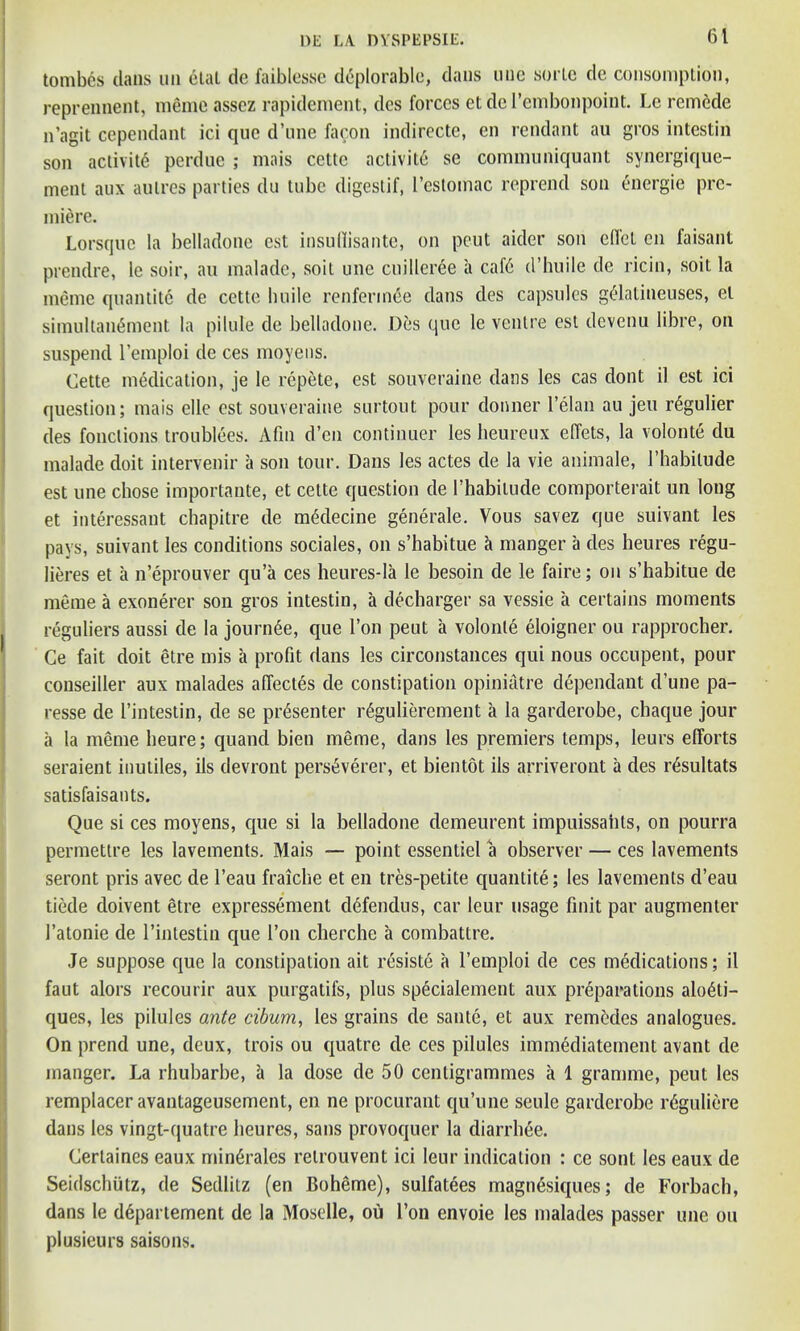 tombes dans un etat de faiblesse deplorable, dans une sorte de consomption, reprennent, meme assez rapidement, des forces etdel’embonpoint. Lc remede n’agit cependant ici que d’une facon indirecte, en rendant au gros intestin son activity perdue ; mais cettc activit6 se communiquant synergique- ment aux aulres parties du tube digestif, l’estomac reprend son energie pre- miere. Lorsque la belladone est insullisante, on peut aider son diet en faisant prendre, le soir, au malade, soit une cuilleree a cafd d’huile de ricin, soit la meme quantite de cette huile renferin^e dans des capsules g£latineuses, el simultanfiment la pilule de belladone. Des que le venire est devenu libre, on suspend l’emploi de ces moyens. Cette medication, je le repete, est souveraine dans les cas dont il est ici question; mais elle est souveraine surtout pour donner l’elan au jeu r^gulier des fonclions troubles. Afin d’en continuer les heureux effets, la volonte du malade doit intervenir a son tour. Dans les actes de la vie animale, l’habilude est une chose importante, et cette question de l’habilude comporterait un long et interessant chapitre de mdlecine generate. Vous savez que suivant les pays, suivant les conditions sociales, on s’habitue k manger a des heures regu- lieres et a n’eprouver qu’a ces heures-la le besoin de le faire; on s’habitue de meme a exonerer son gros intestin, a decharger sa vessie a certains moments reguliers aussi de la jountee, que Ton peut a volonte eloigner ou rapprocher. Ce fait doit etre mis a profit dans les circonstances qui nous occupent, pour conseiller aux malades affectes de constipation opiniatre dependant d’une pa- resse de l’intestin, de se presenter itegulierement a la garderobe, chaque jour a la meme heure; quand bien meme, dans les premiers temps, leurs efforts seraient inutiles, ils devront pers^verer, et bientot ils arriveront a des r^sultats satisfaisants. Que si ces moyens, que si la belladone demeurent impuissaiils, on pourra permettre les lavements. Mais — point essentiel a observer — ces lavements seront pris avec de l’eau fraiche et en tres-petite quantite; les lavements d’eau tiede doivent etre expressement defendus, car leur usage finit par augmenter l’atonie de l’intestin que Ton cherche a combattre. Je suppose que la constipation ait resiste a l’emploi de ces medications; il faut alors recourir aux purgatifs, plus specialement aux preparations alo6ti- ques, les pilules ante cibum, les grains de saute, et aux remedes analogues. On prend une, deux, trois ou quatre de ces pilules immediatement avant de manger. La rhubarbe, k la dose de 50 centigrammes a 1 gramme, peut les remplacer avantageusement, en ne procurant qu’une seule garderobe r6guliere dans les vingt-quatre heures, sans provoquer la diarrhee. Cerlaines eaux min^rales relrouvent ici leur indication : ce sont les eaux de SeidschiUz, de Sedlitz (en Boheme), sulfatees magnesiques; de Forbach, dans le departement de la Moselle, ou Ton envoie les malades passer une ou plusieurs saisons.