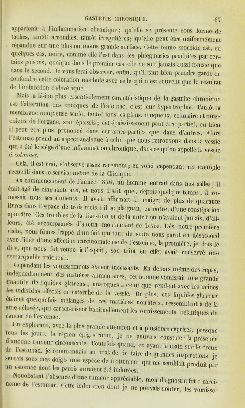 appartenir a l’inflammation chronique; qu’elle sc prcsentc sous forme tie taches, tantot arrondies, tantot irr^gulieres; qu’elle peut etre uniform6ment repandue sur uuc plus ou moins grande surface. Cette teinle morbide est, en quelques cas, noire, comme elle 1’est dans les phlegmasies produites par cer- tains poisons, quoique dans le premier cas elle ne soit jamais aussi foncee que dans le second. Je vousferai observer, enfin, qu’il faut bien prendre garde dc conlondre cette coloration morbide avec celle qui n’est souvent que le resultat de l’imbibition cadav^rique. i^lais la lesion plus essentiellement caractdristique de la gastrite chronique esL I alteration ties tuniques de l’estomac, e’est leur hypertrophic. Tantot la membrane muqueuse seule, tantot tous les plans, muqueux, cellulaire etmus- culeux de l’organe, sont gpaissis; cet epaississement peut etre partiel, ou bien '( Peut 6tre PIus prononc6 dans certaines parties que dans d’autres. Alors 1 estomac prend un aspect analogue a celui que nous retrouvons dans la vessie qui a 6te le si6ge d’une inflammation chronique, dans cequ’on appelle la vessie d colonnes. Cela, il est vrai, s observe assez raremenl; en voici cependant un exemple recueilli dans le service meme de la Clinique. Au commencement de l’annee 1856, un homme entrait dans nos salles; il 6tait age de cinquante ans, et nous disail que, depuis quelque temps, il vo- m.ssait tons, ses aliments. Il avail, affirmait-il, maigri de plus de quarante hvres dans l’espace de trois mois : il se plaignait, en outre, d’une constipation opiuiatre. Ces troubles de la digestion et de la nutrition n’avaienl jamais, d’ail- leurs, 6te accompagnes d’aucun mouvement de fievre. Des notre premiere visite, nous fumes frappe d’un fait qui tout de suite nous parut en disaccord avec 1 idee d’une affection carcinomateuse de l’estomac, la premiere, je dois le dire, qui nous fut venue a l’esprit; son teint en effet avait conserve une remarquable fraicheur. Cependant les vomissements etaient incessants. En dehors mdme des renas tndependamment des .natieres alimentaires, cet homme vomissait une grande quantity de liqtndes glaireux, analogues a celui que rendent avec les urines les individus allectes de catarrhe de la vessie. De plus, ces liquides glaireux e aicnt quelquefois melanges de ces matieres noirfitres, ressemblant it de la su.e tlelayee, qu, caracterisent habituellement les vomissements melaniques du cancer de l estomac. 1 En explorant, avec la plus grande attention et a plusieurs reprises, presque ous les jours, la region dpigastrique, je ne pouvais constater la prfeenc d aucune turneur circonscrile. Toutefois quand, en ayant la main sur le creux I estomac, je comma,.dais au maiade dc faire de grandes inspirations ie se,na,s sous mes doigts une espixe de frottement qui me semblait produit rar un estomac donl les parois auraient <H6 induces. Nonobstanl I’abscnce d’une lumeur appreciable, mon diagnostic fut • card ome de I estomac. Cetlc induration dont je ne pouvais doutcr, les vomissc-