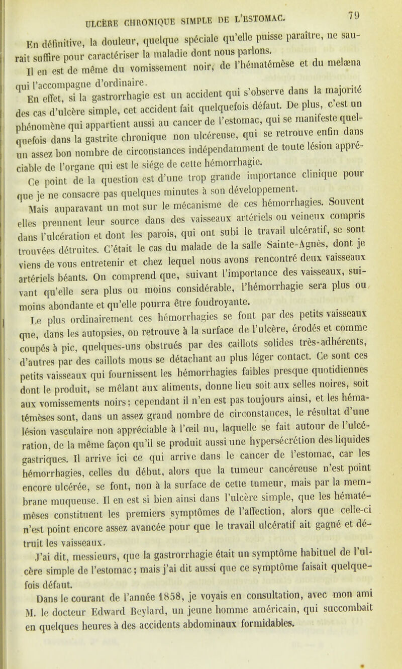 En definitive, la douleur, quelque sp6ciale qu’ellc puissc paraitre, nc sau- rait sufiire pour caract6riser la maladie dont nous parlons. il Test de memo dn vomissement noir, dc rMurtmto et du mel«na est un accident qui s’obscrve dans .a m*ri« des cas d’ulcfcre simple, cet accident fait quelquefois defaut. De plus c est un pMnomfene qui appartient aussi au cancer de I’estomac, qui se mamleste que - quefois dans la gastrite chronique non ulcereuse, qui se retrouve enfin cans un assez bon nombre de circonstances ind6pendamment de toute I6sion appre- ciable de l’organe qui est le siege de cclte h6morrhagie. Ce point de la question est d’une trop grande importance clmique pour nue ie ne consacre pas quelques minutes a son developpement. Mais auparavant un mot sur le mecanisme de ces hemorrhagies. Souvent elles prennent leur source dans des vaisseaux arteriels ou veineux compris dans I’ulcSration et dont les parois, qui out subi le travail ulceratif, se sonl trouv6es d6truites. C’6tait le cas du malade de la salle Sainte-Agnes, dont je viens de vous entretenir et chez lequel nous avons rencontre deux vaisseaux arteriels brants. On comprend que, suivant l’importance des vaisseaux, sui- vant qu’elle sera plus ou moins considerable, l’hemorrhagie sera plus ou moins abondante et qu’elle pourra etre foudroyante. Le plus ordinairement ces hemorrhagies se font par cte petits vaisseaux que, dans les autopsies, on retrouve a la surface de 1’ulcere, erodes et comme coupes a pic, quelques-uns obstrues par des caillots sohdes tres-adherents, d’autres par des caillots mous se detach ant au plus leger contact. Ge sont ces petits vaisseaux qui fournissent les hemorrhagies faibles presque quotidiennes dont le produit, se melant aux aliments, donne lieu soit aux selles noires, soit aux vomissements noirs; cependant il n’en est pas toujours ainsi, et les hema- tfmeses sont, dans un assez grand nombre de circonstances, le resultat d une lesion vasculaire non appreciable a l’oeil nu, laquelle se fait autour del ulce- ration, de la meme facon qu’il se produit aussi une hypersecretion desliquides gastriques. Il arrive ici ce qui arrive dans le cancer de I’estomac, car les hemorrhagies, celles du debut, alors que la tumeur cancereuse n’est point encore ulceree, se font, non a la surface de cette tumeur, mais par la mem- brane muqueuse. Il en est si bien ainsi dans l’ulcere simple, que les he mate- meses constituent les premiers symptomes de l’affection, alors que celle-ci n’est point encore assez avancee pour que le travail ulc6ratif ait gague et de- truit les vaisseaux. j’ai dit, messieurs, que la gastrorrhagie etait un symptome habituel de l’ul- cfere simple de 1’estomac; mais j’ai dit aussi que ce symptome faisait quelque- fois defaut. Dans le courant de 1’annCe 1858, je voyais en consultation, avec mon ami M. le docteur Edward Beylard, un jcunc homme americain, qui succombait en quelques heures a des accidents abdominaux formidablcs.