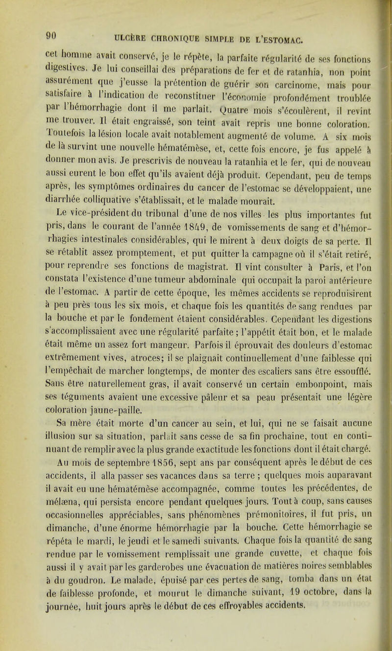 cet homme avail conscrvE, je le r<5p^te, la parfaite rEgularitE de ses fonctions digestives. Je lui conseillai des preparations de fer el de ratanhia, non point dssuiement que j eusse la pretention de guErir son carcinome, inais pour satislaiie it I indication de reconstituer [’economic profondement trouhiee par 1’hemorrhagie dont il me parlait. Quatre mois s’EcoulErent, il revint me tiouver. 11 6tait engraisse, son teint avail repris one bonne coloration. I outefois la lesion locale avait notablement augment6 de volume. A six mois de la survint une nouvelle hEmatEm&se, et, cette fois encore, je fus appeie donner mon avis. Je prescrivis de nouveau la ratanhia et le fer, qui de nouveau aussi eurent le bon effet qu’ils avaient deja produit. Cependant, peu de temps apies, les symptomes ordinaires du cancer de l’estomac se developpaient, une diarrhEe colliquative s’Etablissait, et le malade mourait. Le vice-president du tribunal d’une de nos villes les plus importantes fut pris, dans le courant de 1’annEe 1849, de vomissemenls de sang et d’hemor- rhagies intestinales considerables, qui le mirent a deux doigts de sa perte. Il se retablit assez promptement, et put quitter la campagne oil il s’Elait retire, pour reprendre ses fonctions de magistrat. Il vint consulter a Paris, et 1’on constata l’existence d’une tumeur abdominale qui occupait la paroi anlerieure de l’estomac. A partir de cette epoque, les memes accidents se reproduisirent a peu pres tous les six mois, et chaque fois les quantiles de sang rendues par la bouche et par le fondement elaient considerables. Cependant les digestions s’accomplissaient avec une regularite parfaite ; 1’appEtit Etait bon, et le malade etait meme un assez fort mangeur. Parfois il eprouvait des douleurs d’estomac extremement vives, atroces; il se plaignait continuellement. d’une faiblesse qui I’empechait de marcher longtemps, de monter desescaliers sans etre essouffle. Sans etre naturellement gras, il avait conserve un certain embonpoint, mais ses teguments avaient une excessive paleur et sa peau prEsentait une lEgere coloration jaune-paille. Sa mere Etait morte d’un cancer au sein, et lui, qui ne se faisait aucune illusion sur sa situation, parlait sans cesse de sa fin prochaine, tout en conti- nuant de remplir avec la plus grande exactitude les fonctions dont il Etait charge. Au mois de septembre 1856, sept ans par consequent apres le debut de ces accidents, il alia passer ses vacances dans sa terre ; quelques mois auparavant il avait eu une hEmatEmese accompagnEe, comme toutes les precedentes, de melaena, qui persista encore pendant quelques jours. Tout a coup, sans causes occasionnelles appreciables, sans phenomenes premoniloires, il fut pris, un dimanche, d’une dnorme hemorrhagie par la bouche. Cette hemorrhagic se repeta le mardi, lejeudi etlesamedi suivants. Chaque fois la quantile desang rendue par le vomissement remplissait une grande cuvette, et chaque fois aussi il y avait par les garderobes une Evacuation de matieres noires semblables a du goudron. Le malade, epuise par ces pertesde sang, tomba dans un Etal de faiblesse profonde, et mourut le dimanche suivant, 19 octobre, dans la journee, liuit jours aprEs le dEbnt deces elfroyables accidents.