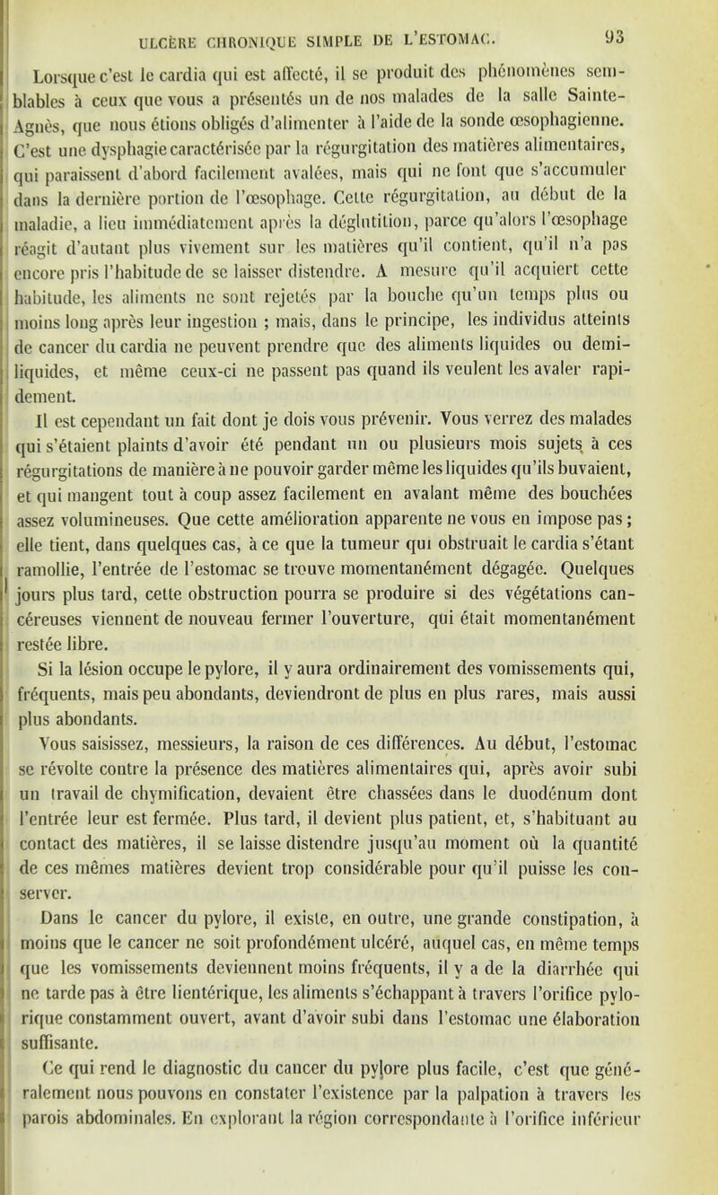 Lorsque c’esl le cardia qui est affectc, il se produit dcs phcnoin^nes sem- blables a ceux quc vous a presents un de nos malades de la sallc Sainte- Agnes, que nous etions obliges d’alimenter a l’aide de la sonde cesophagienne. C’est une dyspliagiecaract6ris6e par la regurgitation des matieres alimentaires, qui paraissenl d’abord facilement avalees, mais qui nc font que s’accumuler dans la derniere portion de l’cesophage. Cette regurgitation, au debut de la inaladie, a lieu immediatement apres la deglutition, parce qu’alors I’oesophage reagit d’autant plus vivement sur les matieres qu’il contient, qu’il n’a pas encore pris l’habitude de se laisser distendre. A mesure qu’il acquiert cette habitude, les aliments lie sont rejetes par la bouclie qu’un temps plus ou moins long apres leur ingestion ; mais, dans le principe, les individus alteints de cancer du cardia ne peuvent prendre que des aliments liquides ou demi- liquides, et meme ceux-ci ne passent pas quand ils veulent les avaler rapi- dement. Il est cependant un fait dont je dois vous pr^venir. Vous verrez des malades qui s’etaient plaints d’avoir et6 pendant un ou plusieurs mois sujets a ces regurgitations de maniereane pouvoir garder meme les liquides qu’ils buvaient, et qui mangent tout a coup assez facilement en avalant meme des bouchees assez volumineuses. Que cette amelioration apparente ne vous en impose pas; elle tient, dans quelques cas, a ce que la tumeur qui obstruait le cardia s’etant ramollie, 1’entree de 1’estomac se trouve momentan^ment degag^e. Quelques ^ jours plus tard, cette obstruction pourra se produire si des vegetations can- cereuses viennent de nouveau fermer l’ouverture, qui etait momentanement restee libre. Si la lesion occupe le pylore, il y aura ordinairement des vomissements qui, frequents, mais peu abondants, deviendront de plus en plus rares, mais aussi plus abondants. Vous saisissez, messieurs, la raison de ces differences. Au debut, 1’estomac se revolte contre la presence des matieres alimentaires qui, apres avoir subi un travail de chymification, devaient etre chassees dans le duodenum dont l’entree leur est fermee. Plus tard, il devient plus patient, et, s’habituant au contact des matieres, il se laisse distendre jusqu’au moment ou la quantite de ces memes matieres devient trop considerable pour qu’il puisse les con- server. Dans le cancer du pylore, il exisle, en outre, une grande constipation, a moins que le cancer ne soit profondement ulcere, auquel cas, en meme temps que les vomissements deviennent moins frequents, il y a de la diarrhee qui ne tarde pas a etre lient6rique, les aliments s’echappant a travers 1’orifice pylo- rique constamment ouvert, avant d’avoir subi dans 1’estomac une elaboration || suffisante. Ce qui rend le diagnostic du cancer du pylore plus facile, c’est que gend- ralement nous pouvons en constatcr l’existence par la palpation a travers les parois abdominales. En explorant la region corrcspondanle a I’orifice infericur