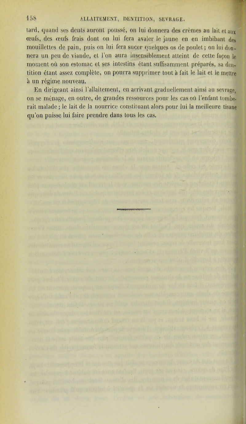 lard, quand scs denis auront pousse, on lui donnera des cremes au laiielanx ami's, des ocufs frais dont on lui fera avaler le jauno en en irabibanl des mouilletles de pain, puis on lui fern sneer quelques os de poulel; on lui don- nera on peu de viande, el l’on aura insensiblement alleint de ceiie facon le moineni ou son estomac cl ses inleslins etanl suflfisammenl prepares, sa den- lition dtant assez complete, on pourra supprimer lout a fait le laii el le metlrc a un regime nouveau. En dirigeant ainsi l’aHaiteinent, on arrival)l graduellement ainsi au sevrage, on se menage, en outre, de grandes ressources pour les casou l’enfant tombe* rail malade; le lait de la nourrice constiluanl alors pour lui la meilleure tisane qu’on puisse lui faire prendre dans lous les cas.