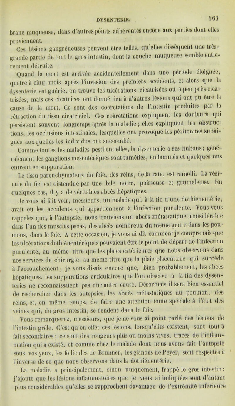 brane muqueuse, dans d’autres points adberentcs encore aux parlies dont dies proviennent. Ces lesions gangr6neuses peuvent elre telles, qu’elles dissequeht une tres- grande partie de tout lc gros intestin, dont la couclie muqueuse sembla enlie- rement ditruite. Quand la mort est arrive accidentellemeiit dans une pdriode eloignee, quatre a cinq mois apres l’invasion des premiers accidents, et alors que la dysenterie est guGrie, on trouve les ulcerations cicalris6es ou a peu pres cica- trisees, mais ces cicatrices out donne lieu a d’autres lesions qui ont pu 6tre la cause de la mort. Ge sont des coarctations de 1’intestin produites par la retraction du tissu cicatriciel. Ces coarctations expliquent les douleurs qui persistent souvent longtemps apres la maladie; elles expliquent les obstruc- tions, les occlusions intestinales, lesquelles ont provoque les p6ritonites subai- gues auxquelles les individus ont succomb6. Comme toutes les maladies pestilentielles, la dysenterie a ses bubons; gene- ralement les ganglions mesenteriques sont tumefies, enflammes et quelques-uns entreat en suppuration. Le tissu parenchymateux du foie, des reins, dela rate, est ramolli. La v6si- cule du fiel est distenclue par une bile noire, poisseuse et grumeteuSe. En quelques cas, il y a de v6ritables abces h6patiques. Je vous ai fait voir, messieurs, un maladequi, a la fin d’une dotbienenterie, avait eu les accidents qui appartiennent a (’infection purulente. Vous vous rappelez que, a l’autopsie, nous trouvions un abces m^tastatique considerable dans l’un des muscles psoas, des abces nombreux du meme genre dans les pou- mons, dans le foie. A cette occasion, je vous ai dit comment je comprenais que les ulcerations dothi&ieuteriques pouvaienl etrele point de depart de 1’infection purulente, au meme litre que les plaies exterieures que nous observons dans nos services de chirurgie, au meme title que la plaie placentaire qui succede a l’accouchement; je vous disais encore que, bieii probablement, les abces bepatiques, les suppurations articulaires que Ton observe a la fin des dysen- teries ne reconnaissaient pas une autre cause. Desormais il sera bien essenliel de rechercber dans les autopsies, les abces metastatiques du poumon, des reins, et, en mSme temps, de faire une attention toute speciale a l’etat des veines qui, du gros intestin, se rendent dans le foie. Vous remarquerez, messieurs, que je ne vous ai point parle des lesions de 1’intestin grele. C’estqu’eu efiet ces lesions, lorsqu’ellcs existent, sont lout a fait secondaires; ce sont des rougeurs plus ou moins vives, traces de I’intlam- malion qui a exists, et comme chez le malade dont nous avons fait 1’autopsie sous vos yeux, les follicules de Brunner, les glandes de Peyer, sont rcspectes a 1’inverse de ce que nous observons dans la dotbienenterie. La maladie a principalement, sinon uniquement, frapp6 le gros intestin; j’ajoute que les lesions inflammatoires que je vous ai indiqu6es sont d’aulant plus considerables qu’elles se rapproebent davanlage de I’exlremite inferieure