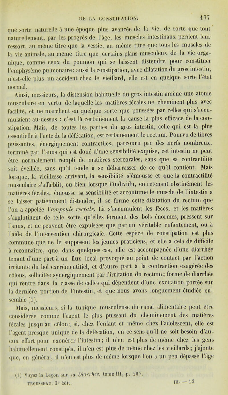 quc sorte nalurcllc a line epoque plus avanc6e de la vie, de sorte epic tout naturellemcnt, par les progres de I’age, les muscles intestinaux perdenl lour ressort, an meme tilre que la vessie, an meme litre quo Ions les muscles de la vie animate, au meme tilre que certains plans musculeux de la vie orga- nique, comme ceux du poumon qui sc laissent distendre pour constituer Temphyseme pulmonaire; aussi la constipation, avec dilatation du gros intestin, n’cst-cllc plus un accident chez le vieillard, elle est cn quelque sorte I’etat normal. Ainsi, messieurs, la distension habituelle du gros intestin amene une atonie musculaire en vertu de laquelle les matieres fecales ne cheminent plus avec facility, et ne marchent en quelque sorte que pouss6es par cellos qui s’accu- mulaient au-dessus : e’est la cerlairiement la cause la plus efficace de la con- stipation. Mais, de toutes les parties du gros intestin, celle qui est la plus essentielle a l’actede la defecation, est certainement le rectum. Pourvu de fibres puissantes, energiquement contractiles, parcouru par des nerfs nombreux, termine par l’anus qui est doue d une sensibility exquise, cet intestin ne peul etre normalement rempli de matieres stercorales, sans que sa contractility soit eveillee, sans qu’il tende a se debarrasser de ce qu’il contient. Mais lorsque, la vieillesse arrivant, la sensibility s’ymousse et que la contractility musculaire s’alfaiblit, ou bien lorsque i’individu, en retenant obstinyment les matieres fecales, emousse sa sensibility et accoutume le muscle de l’intestin a se laisser patiemment distendre, il se forme cette dilatation du rectum que 1’on a appelee Vampoule rectale. La s’accumulent les feces, et les matieres s’agglutineut de telle sorte qu’elles forment des bols ynormes, pressent sur I’anus, et ne peuvent etre expulsyes que par un veritable enfantement, ou a l’aide de l’interveniion cbirurgicale. Cette espece de constipation est plus commune que ne le supposent les jeunes praticiens, et elle a cela de difficile ii reconnaitre, que, dans quelques cas, elle est accompagnee d’une diarrhye tenant d’une part a un flux local provoquy au point de contact par Taction irritante du bol excreinentitiel, et d’autre part ii la contraction exagerye des colons, sollicitee synergiquement par Tirritation du rectum; forme de diarrhee qui centre dans la classe de cedes qui dependent d’une excitation portee sur la derniere portion de I’intestin, et que nous avons longuement ytudiee en- semble (1). Mais, messieurs, si la tunique musculeuse du canal alimentaire peul etre considerye comme l’agent le plus puissant du cheminement des matieres fecales jusqu’au colon; si, chez Tenfant et meme cliez Tadolescenl, elle esl I’agent presque unique de la defecation, en ce sens qu’il ne soit besoin d’au- cun effort pour exonerer Tintestin; il n’en est plus de meme chez les gens habituellcment constipes, il n’en est plus de meme cliez les vieillards; j’ajoute (jne, en general, il n’en est plus de meme lorsque Ton a un peu dypassy 1’age (1) Voyez la Legon sur la Diarrhee, tome 111, p. 107. TROUSSEAU. 3“ edit.