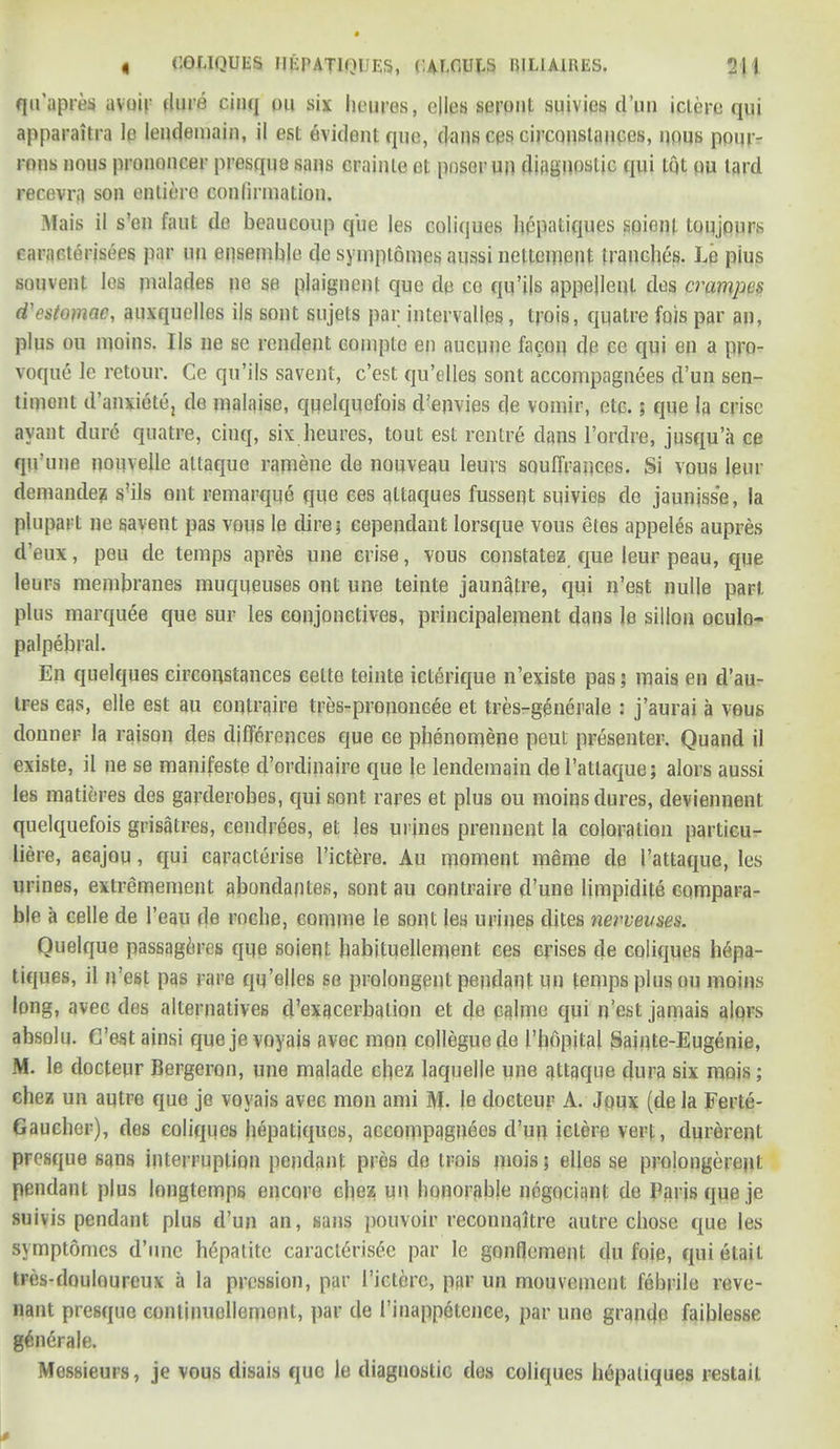 qu'apres avoir dure cinq ou six heures, dies seront suivies d’un ictere qui apparaitra le lendemain, il est evident quo, dans ces circonslauccs, nous ponr- rons nous pranoncer presque sans crainte et poser un diagnostic qui tot ou lard recevnt son entierc confirmation. Mais il s’en faut de beaucoup que les coliques liepatiques soient tonjours caracterisees par un ensemble de symplomes aussi neltcipent tranches. Le pius souvent les malades ne se plaignent que de ce qu’ils appejlenl des crampes d'estomac, auxquelles ils sont sujets par intervalles, trois, quatre fois par an, plus ou moins. Ils ne se rendent couipte en aucune facoq de ce qui en a pro- voque le retour. Ce qu’ils savent, e’est qu’elles sont accompagnees d’un sen- timont d’anxiete, de malaise, quelquofois d’epvies de vomir, etc.; que la crisc ayant dur<§ quatre, cinq, six heures, tout est centre dans l’ordre, jusqu’a ce qu’une nouvelle altaque ramene de nouveau leurs souffrances. Si vous leur demanded s’ils out remarque que ces attaques fussent suivies de jaumsse, la plupart ne savent pas vous le dire; cependant lorsque vous eles appeles aupres d’eux, peu de temps apres nne crise, vous constatez que leur peau, que leurs membranes muqueuses ont une teinte jaunatre, qui n’est nulle part plus marquee que sur les conjunctives, principalement dans le sillou oculo- palpebral. En quelques circoqstances celte teinte icterique n’existe pas; mais en d’au- tres eas, elle est au contraire tres-prouoncee et tres-generale : j’aurai a vous donner la raison des differences que ce phenomena peut presenter. Quand il existe, il ne se manifesto d’ordinaire que le lendemain de l’atlaque; alors aussi les matieres des garderobes, qui sont rares et plus ou moins dures, deviennent quelquefois grisatres, cendrees, et les urines prennent la coloration partieu- liere, acajou, qui caracterise l’ictere. Au moment meme de I’attaque, les urines, extremement abondantes, sont au contraire d’une limpidite compara- ble a celle de l’eau de roche, comme le sont les urines dites nepveuses. Ouelque passagdres que soient habituellement ces crises de coliques hdpa- tiques, il n’est pas rare qu’elles se prolongent pendant un temps plus ou moins long, avee des alternatives d’exacerbalion et de calme qui n’est jamais alors absolu. C’est ainsi queje voyais avec moil colleguede Phopital Sainte-Eugenie, M. le docteur Bergeron, une malade cliez laquelle une qttgque dura six mojs; chez un autre que je voyais avec mon ami AL le docteur A. Joux (de la Ferte- Gaucher), des coliques hdpatiques, accompagnees d’un icLere vert, durerent presque sans interruption pendant pres do trois mois; elfos se prolongerept pendant plus longtemps encore cliez un honorable negotiant de Paris queje suivis pendant plus d’un an, sans pouvoir reconnaitre autre chose que les symptomes d’une hepatite caracldrisde par le gonflement du foie, quietait tres-douloureux a la pression, par I’ictcrc, par un mouvement febrile reve- nant presque conlimicllemont, par de I’inappotence, par une grande faiblesse gdndrale. Messieurs, je vous disais que le diagnostic des coliques hdpatiques restail