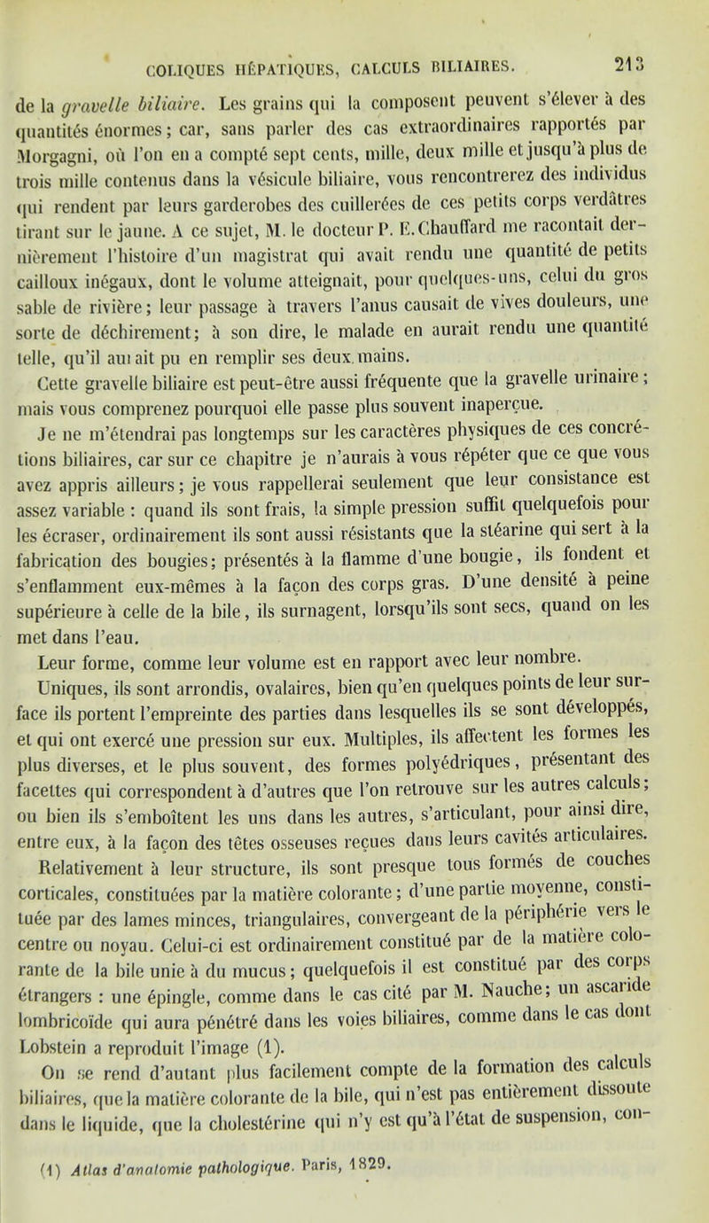 de la gravelle biliaire. Lcs grains qui la composent peuvent s’tlever a des quantiles enormcs; car, sans parlor des cas extraordinaires rapportes par Morgagni, on Ton en a compte sept cents, mille, deux mille et jusqu a plus de trois mille contenus dans la vtsicule biliaire, vous rcncontrerez des individus (jui rendent par leurs garderobes des cuillertes de ces petits corps verdatres tirant sur le jaune. A ce sujet, M. le docteurP. E.Chauffard me racontait der- nierement 1’hisloire d’un magistrat qui avail rendu une quantite de petits cailloux inegaux, dont le volume atteignait, pour quelques-uns, celui du gros sable de rivifcre; leur passage a travel’s I’anus causait de vives douleurs, une sorte de dGchirement; a son dire, le malade en aurait rendu une quantite telle, qu’il aui ait pu en remplir ses deux.mains. Cette gravelle biliaire est peut-etre aussi frequente que la gravelle urinaiie; mais vous comprenez pourquoi elle passe plus souvent inapercue. Je ne m’etendrai pas longtemps sur les caracteres physiques de ces concie- tions biliaires, car sur ce chapitre je n’aurais a vous rtpeter que ce que vous avez appris ailleurs; je vous rappellerai seulement que leur consistance est assez variable : quand ils sont frais, la simple pression suffit quelquefois poui les ecraser, ordinairement ils sont aussi rtsistants que la sltarine qui seit a la fabrication des bougies; presentes a la flamme d’une bougie, ils fondent el s’enflamment eux-memes a la facon des corps gras. I) une densite a peine superieure a celle de la bile, ils surnagent, lorsqu’ils sont secs, quand on les met dans I’eau. Leur forme, comme leur volume est en rapport avec leur nombre. Uniques, ils sont arrondis, ovalaires, bien qu’en quelques points de leui sur- face ils portent l’empreinte des parties dans lesquelles ils se sont developpes, et qui out exerce une pression sur eux. Multiples, ils affeetent les formes les plus diverses, et le plus souvent, des formes polyedriques, presentant des facettes qui correspondent a d’autres que Ton retrouve sur les autres calculs, ou bien ils s’emboitent les uns dans les autres, s’articulant, pour ainsi diie, entre eux, a la facon des tetes osseuses recues dans leurs cavites articulaires. Relativement a leur structure, ils sont presque tous formes de couches corticales, constitutes par la matiere colorante; d’une partie moyenne, consti tuee par des lames minces, triangulaires, convergeant de la ptriphtrie veis e centre on noyau. Celui-ci est ordinairement constitut par de la matieie colo rante de la bile unie a du mucus; quelquefois il est constitue pai des coips tlrangers : une epingle, comme dans le cas cite par M. Nauche, un ascau e lombricoide qui aura penttrt dans les voies biliaires, comme dans le cas dont Lobstein a reproduit l’image (1). On se rend d’autant plus facilement compte de la formation des calculs biliaires, que la matiere colorante de la bile, qui n’est pas enticement dissoute dans le liquide, que la cholesttrine qui n’y est qu’artlat de suspension, con- (1) Atlas d’analomie palhologique. Paris, 1829.