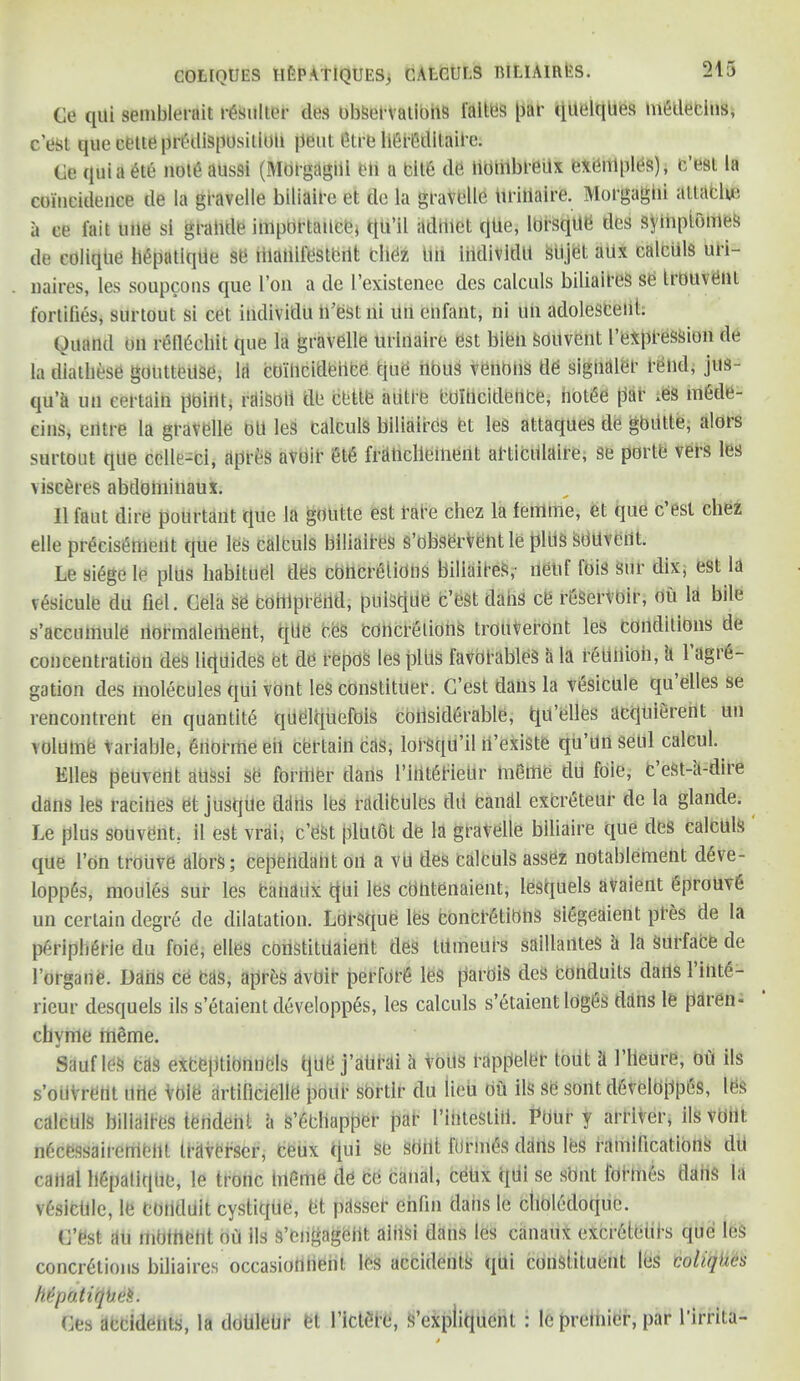 Ce qili semblerait rbsulter deS observations I'altes par qitelqbes miitleclns, cest que cette predisposition pent 6trb hefedltflile. Ge quia et6 note aussi (Morgagni eb a bite tie tiobibreux exempts), b’est la coincidence de la gravelle biliaire et de la gravelle tiriilaire. Morgagni attache a ce fait une si grabde importance* qu’il admet tjiie, lorsqdb des syibptomes de colique hepntlqtie se iilaliilestbilt tlibz tin iiidividtl stijet attx calculs uri- naires, les soupcons que Ton a de I’existenee des calculs biliaires se trouveni fortifies, surtout si cet individu ifestni dn enfant, ni un adolesceiit. Ouand on rellbchit que la gravelle brinaire est bibii Sobvent I’expression de la diathese gouttedse, la coincidence tine nous venous de signaler rend, jus- qu’a un certain point; rdiSoli de cede autre bdlbcitlence, notbe par .es mOde- einSj eiitre la gravelle oil les calculs biliaires bt les attaques de gbiitte, alors surtout qtle celle-ci, dpreS avoir et£ frdbclieibent abticillaire, se portb vers les visceres abtlobiinaux. II faut dire pourtant que la goutte est rare chez la fertlme, et que c est chez elle precisenient que les calculs biliaires s’obserVebtle pldS Sbdveiit. Le siege Ip plus habituel ties concrelidns biliaires,- iietif fois sur dix, est la ibsiculb du del. Gela Se bobipreiitl, puiScitie c’est dabs ce reservoir, ou la bile s’accumule bormalement, qde ces concretions trouveront les conditions de concentration deS liquides et de repos les pltis favoi’ableS a la reunion, li 1 agre- gation des molecules qui vont les constitber. G’est daus la vesicule qu elles se rencontrent en quantity quelquefOis considerable, tju’elles acquierent un volume variable, bdohtle eil certain cas, lorsqu’il n’existe qu’bn setil calcul. Elies peuvent aussi se foriiler dans I’iiiteriebr bib me du foie, C eSt-a-dire dans les ratifies et jusqile ddtis les radibules dd canal excreteur de la glande. Le plus souvbnt. il est vrai, c’est plutot de la gravelle biliaire que des calculs que l’on troiive alors; cepehdabt oil a vu des calculs assez notablernent deve- loppes, monies sur les banabx qui les cObtenaient, lesquels avaient eproUv6 un certain degre de dilatation. Lorsque les concretions siegeaient pres de la Peripherie du foie, elles coristitiiaient des Utmeurs saillanteS a la Surface tie l’organe. Dans ce bds, aprbs avoir perfot’6 les pardis deS conduits dails 1 ibte- rieur desquels ils s’etaient developpes, les calculs s’etaient logbs dans le paren- cbvme meme. Sauf le& bds exbeptidnncls tjU8 j’abrai a voits rappelbr tout it 1’lleure, ou ils s’oiiVrent nrte Vole artificielle pour sbrtlr du lieu db ils se sont d6velbppes, lbs calculs biliaires iendeht i\ Swapper par I’ifiteStiii. Pbur y arriver, ils vobt n6cessairembbl traverser, beux qui sb sbbt ftlrmes dans les ramifications till cabal Mpalitjtie, le tronc bleme tie ce canal, cebx qUi se sOnt formes dabs la vesictlle, le conduit cystique, bt pdsseb chfin dans le clioletloque. C’est iiu moment ou ils s’engagbht aiiiSi daus les canaux excrbteiih, que leS concretions biliaires occasiobbent les accidents qui constituent les coliqhes htpo.tiqheS. Ges accidents, la doblebr fet l’ictere, S’expliquent : le premier, par l’irrita-