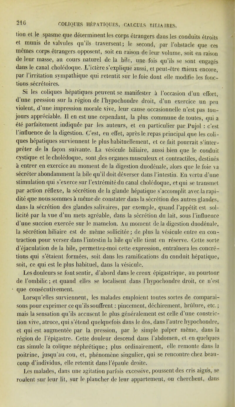 21G lion et le spasme que d&erminent les corps Strangers dans les conduits etroils et munis de valvules qu’ils traversent; le second, par l’obstacle que ces memes corps Strangers opposent, soit en raison de leur volume, soit en raison de leur masse, au cours nalurel de la bile, une fois qu’ils se sont engages dans le canal choledoque. L’ictere s’explique aussi, et peut-etre mieux encore, par l’irritation sympathique qui retentit sur le foie dont elle modifie les func- tions secr<5loires. Si les coliques hepatiques peuvent se manifester a 1’occasion d’un effort, d une pression sur la region de rhypochondre droit, d’un exercice un pen violent, d’une impression morale vive, leur cause occasionnelle n’est pas tou- jours appreciable. II en est une cependant, la plus commune de toutes, qui a 616 parfaitement indiquGe par les auteurs, et en particular par Pujol : c’est l’influence de la digestion. G’est, en effet, apresle repas principal que les coli- ques hepatiques surviennent le plusbabituellement, et ce fait pourrait s’inter- preter de la facon suivante. La v6sicule biliaire, aussi bien que le conduit cystique et le choledoque, sont des organes musculeux et contractiles, destines a entrer en exercice au moment de la digestion duodenale, alors que le foie \a secreter abondamment la bile qu’il doit deverser dans Pintestin. En vertu d’une stimulation qui s’exerce sur l’extremitedu canal choledoque, et qui se transmet par action reflexe, la secretion de la glande hepatique s’accomplit avec la rapi- dile que nous sommes a meme de constater dans la secretion des autres glandes, dans la secretion des glandes salivaires, par exemple, quand l’app6lit est sol- licite par la vue d’un mets agreable, dans la secretion du lait, sous l’influence d’une succion exercee sur le mamelon. x\u moment de la digestion duodenale, la secretion biliaire est de meme sollicitde; de plus la vesicule enlre en con- traction pour verser dans l’intestin la bile qu’elle tient en reserve. Cette sorle d’ejaculalion de la bile, permeltez-moi cette expression, entrainera les concre- tions qui s’etaient form6es, soit dans les ramifications du conduit hepatique, soit, ce qui est le plus habituel, dans la vesicule. Les douleurs se fontsentir, d’abord dans le creux epigastrique, au pourlour de 1’ombilic; et quand elles se localisent dans J’hypochondre droit, ce n’est • que consecutivement. Lorsqu’elles surviennent, les malades emploient toutes sortes de comparai- sons pour exprimer ce qu’ils souffrent: pincement, dechirement, brulure, etc.; mais la sensation qu’ils accusent le plus generalement est celle d’une constric- tion vive, atroce, qui s’etend quelquefois dans le dos, dans l’autre hypochondre, et qui est augmentee par la pression, par le simple palper meme, dans la region de l’6pigastre. Cette douleur descend dans 1’abdomen, et en quelques cas siinulc la colique n6phr6tique; plus ordinairement, elle remonte dans la poitrine, jusqu’au cou, et, phenomene singulier, qui se rencontre chez beau- coup d’individus, elle retentit dans PSpaule droite. Les malades, dans une agitation parfois excessive, poussent des cris aigus, se roulent sur leur lit, sur le plancber de leur appartement, ou cherchenl, dans