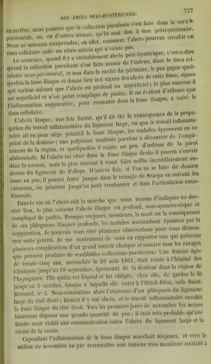 0ts AftC.feS pftRl-IlYSTfeRTOTJES. i ii (vn mmilente s’BBt faile clans la cavil en arrive, nous pensonsque la collecli V ^ uue pcvvi-p<5ritonite. peritoneale, on, on d’aalres termcs, qu k * pabccs pourrait envahirun Nous nc saurions comprendre, tissu ccllulaire ant6- on rfetro .ittfomqui 1 - Lri-hyst6rique, c’cst-a-dire An contrairc, quand il y a v6ntablemcnl Artspfin J ^ ^ ^ cel_ qnand la collection purulente s’cst faite aulo lc pus gaglle quel- lulaire sons-peritoneal, et non dans la cav c. P ^ ^ fosse, signes quefoisla fosse iliaque et donne lieu aux sfo ficiel. i0 plus souvent il qui varienl suivant que I’abces est pro 01 ^ fegt 6vident d’ailleurs que est snperficiel et n’est point compiq« J ^ ,a fosse iliaque, a suivi le rinllannnalion suppurative, poui remo tissu cellulaire. ait 6t6 la consequence de la propa- L’abc&s iliaque, une fois forme, q mi mie le travail inflomma- gation dU travail inflarnmatoire du ligament aig , forouvent en ce mire ait eu pour siege primitif la tee d.aqne£J r de I’empa- point de la dohleur; une de la parol tement de la region, et quelquefo , .. -i Donrra s’ouvrir abdominale. Si 1’abcbs est situe dans la fosse ihaque an- dans le caecum, mais le plus souvent il vient ane ^ ^ ^ ^ de donner dessus du ligament de Fallope. Danties fm ■ - en suivant les issue an pus, il ponrra fuser jusque dans le tnangl Sc Co,o- vaisseaux, on pSnetrer jusqu’au petit trochanter et dans I atfcnlahon fe'Znleie cas oft I’abces suit la marche que nous venons d’indiquer en der- nier lien le pins souvent l’abces iliaque est profond, sous-aponevrotique complique de psoitis. Presque toujours, messieurs, la mort est de ces phlegmons iliaqnes profonds, les malades succombcnt epmsde P« > suppuration. Je pourrais vous citer plusieurs observations pour vous demoi - trer cette gravity. Je me contenterai de vous en rapporter une qui pr s plusieurs complications d’un grand intdrdt Clinique et montre tons les ravages que peuvent produire de semblables collections purulentes: Une femme Me de trenle-cinq ans, acconchee le 30 aofit 1861, tot restee a hop.tal des Cliniques jusqu’au 18 septembre, eprouvant de la douleur dans la legion e 1’hypogastre. Bile quitta cet hopital et fut obligee, chez elle, de gaidei le lit iusqu’au 5 octobrc, dpoque a laquelle elle entra i, l’Hotel-O.eu, salle Samt- Bcrnard, n«5. Nous constations alors I’existence d’un phlegmon du ligament lar-re du c5t6 droit: bientot il y eut abces, et le travail inflarnmatoire envahit la fosse iliaque ductile droit. Vers les premiers jours de.novembre les urines laissercnt dd-poser nne grande quanlta de pus; il etait tres-probable qu’une fistule avait elabli une communication enlre I’abces du ligament large et la cavite de la vessie. t Cependanl 1’inflartimaliOtt de la fosse iliaque marchait toujours, ot \eis le milieu de novembre on pul reconnoitre une tumcur tres-manifcsle tendant a