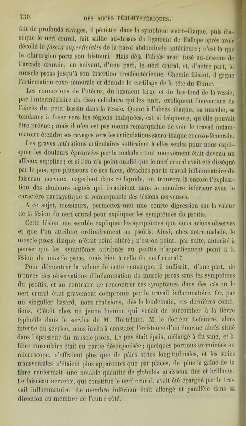 fait do profonds ravages, il penetre dans la sympliyso sacro-iliaque, puis dis- 1 soquc le nerf crural, fait saillie au-dessus dU ligament do Fallope apr&s avoir decode le fascia superficial is de la paroi abdominale anterieure; e’est la que 1 le chirurgien porta son bistouri. Mais d6ja I’abces avait fus6 au-dessous de ] I’arcadc crurale, en sUivant, d’une part, le nerf crural, et, d’autre part, le muscle psoas jusqu’a son insertion Irochanterienne. Chemin faisanl, il gagne ] l’articulation coxo-femorale et denude le cartilage de la telle du femur. Les connexions de l’uterus, du ligament large et du bas-fond de la vessie, par l’inlcrmediaire du tissu cellulaire qui les unit, expliquent l’ouverture de I I’abces du petit bassin dans la vessie. Quant a I’abces iliaque, sa marche, so tendance a fuser vers les regions indiquees, est si friquente, qu’elle pouvait etre prevue; mais il n’en est pas moins remarquable de voir le travail inflam- 1 matoire etendre ses ravages vers les articulations sacro-iliaque et coxo-f6morale. Les graves alterations articulaires sufficient a elles seules pour nous expli- I quer les douleurs eprouvees par la malade : tout mouvement etait devenu un affreux supplice 5 et si Ton 11’a point oublffi que le nerf crural avait 6te dissequt* j par le pus, que plusieurs de ses filets, detaches par le travail inflammatoire du faisceau nerveux, nageaient dans ce liquide, on trouvera lii encore l’explica-1 tion des douleurs aigues qui irradiaient dans le membre inferieur avec le caractere paroxystique si remarquable des lesions nerveuses. A ce sujet, messieurs, permettez-moi une courte digression sur la valeur de la lesion du nerf crural pour expliquer les symptomes du psoitis. Cette lesion me semble expliquer les symptomes que nous avions observes et que I’on attribue ordinairement au psoitis. Ainsi, cbez notre malade, le muscle psoas-iliaque n’etait point altere; 11’est-on point, par suite, autorise a penser que les symptomes attribu^s au psoitis n’apparliennent point a la lesion du muscle psoas, mais bien a celle du nerf crural? Pour demontrer la valeur de celte remarque, il suffisait, d’une part, de j trouver des observations d’inflammation du muscle psoas sans les symptomes du psoitis, et au contraire de rencontrer ces symptdmes dans des cas ou le nerf crural etait gravement compromis par le travail inflammatoire. Or, par un singulier basard, nous realisions, des le lendemain, ces dernieres condi- tions. C’6tait chez un jeune homme qui venait de succomber a la fievre typhoide dans le service de M. Ilorteloup. M. le docleur Lefeuvre, alors interne du service, nous invita a constater l’existence d un enorme abces sitin'* dans lY'paisseur du muscle psoas. Le pus etait epais, melange a du sang, et la fibre musculairc etait en partie desorganisee; quelques portions examinees au microscope, n’oflraient plus que de pales stries longitudinales, et les stries . transversales n’etaient plus a p pa rentes que par places, de plus la gaine de la fibre renfermait une notable quantity de globules graisseux fins et brillants. Le faisceau nerveux, qui constltue le nerf crural, avail 6te 6pargn6 par le tra- vail inflammatoire. Le membre inferieur etait allonge et parallelc dans sa direction au membre de l’autre coif*.