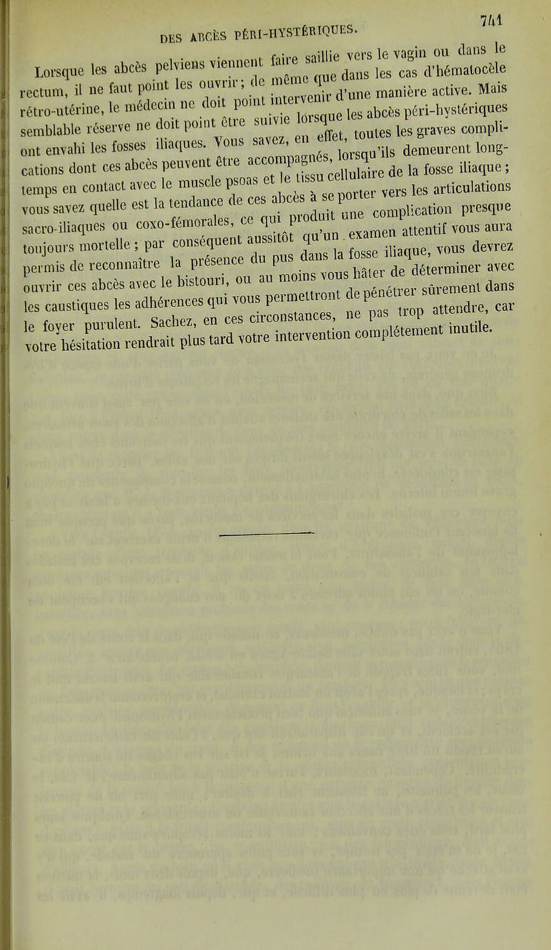 7M DUS AliCtS Ptnt-HYSTfiTltQDES. Lorsque les >bcte peM®» rectum, il ne faut point es ouvin , ervenir d’une maniere active. Mais retro-uterine, le mSdecin nc dor P°n les abcfes pfiri-hyst6riques semblable reserve ne doit point e ic sui tQules lesgraves compli- ont envahi les fosses iliaques. ous st , lorsqu’ils demeurent long- cations dont ces abces peuvent etre accon^de ia fosse iliaqae; temps en contact avec le muse c psoas oorter vers les articulations voussavez quelle est la tendance de ces presque sacro-iliaques ou coxo-femorales, a qui attentif vous aura toujours morteUe; par — en — ^ per mis de reconnaitie la picsenc l de determiner avec oavrir ces abces avec le bistouri, ou au ntons ous dans les caustiques les^^^tuali „e pas trop attendee, car IJ&SSlZE % -d rotre intervention content inutde.