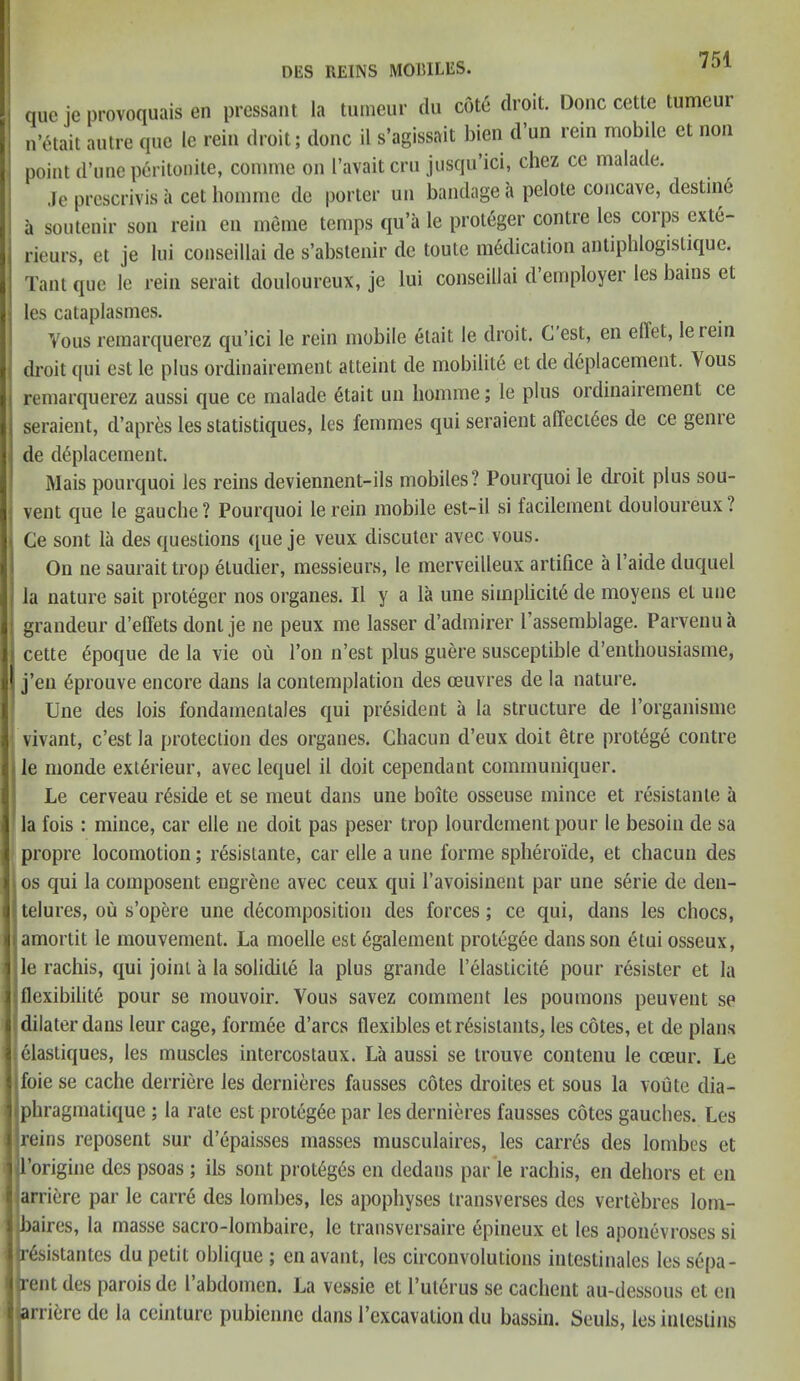 DES REINS MOBILES. ^ que je provoquais en pressant la tumeur du cote droit. Done cette tumeui n’etait autre quo le rein droit; done il s’agissait bien d un rein mobile et non point d’une peritonite, connne on I’avait ern jusqu’ici, chez ce malade. Je prescrivis a cet homme de porter un bandage a pelote concave, destine a soutenir son rein en meme temps qu’a le proteger contre les coip.^ exte- rieurs, et je lui conseillai de s’abstenir de toute medication anliphlogistique. Tant que le rein serait douloureux, je lui conseillai d employer les bains et les cataplasmes. Vous remarquerez qu’ici le rein mobile etait le droit. G est, en elTet, le rein droit qui est le plus ordinairement atteint de mobility et de deplacement. Yous remarquerez aussi que ce malade etait un homme; le plus ordinairement ce seraient, d’apres les statistiques, les femmes qui seraient affect6es de ce genie de deplacement. Mais pourquoi les reins deviennent-ils mobiles? Pourquoi le droit plus sou- vent que le gauche? Pourquoi lerein mobile est-il si facilement douloureux ? Ce sont la des questions que je veux discuter avec vous. On ne saurait trop eludier, messieurs, le merveilleux artifice a I’aide duquel la nature sait proteger nos organes. II y a la une simplicity de moyens et line grandeur d’eflets donl je ne peux me lasser d’admirer I’assemblage. Parvenu a cette ypoque de la vie ou Ton n’est plus guere susceptible d’enthousiasme, j’en yprouve encore dans la contemplation des oeuvres de la nature. Une des lois fondamentales qui president a la structure de rorganisme vivant, e’est la protection des organes. Chacun d’eux doit etre protege contre le monde exlerieur, avec lequel il doit cependant communiquer. Le cerveau reside et se meut dans une boite osseuse mince et resistante a la fois : mince, car elle ne doit pas peser trop lourdement pour le besoin de sa propre locomotion; resistante, car elle a une forme spherolde, et chacun des os qui la composent eugrene avec ceux qui l’avoisinent par une serie de den- telures, ou s’opere une decomposition des forces; ce qui, dans les chocs, amortit le mouvement. La moelle est ygalement protegee dans son etui osseux, le rachis, qui joint a la solidile la plus grande I’elasticite pour resister et la flexibility pour se mouvoir. Yous savez comment les poumons peuvent so dilaterdans leur cage, formee d’arcs flexibles etrysistants, les cotes, et de plans elastiques, les muscles intercostaux. La aussi se trouve contenu le cceur. Le ifoie se cache derriere les dernieres fausses cotes droites et sous la route dia- iphragmatique ; la rate est proteg6e par les dernieres fausses cotes gauches. Les reins reposent sur depaisses masses musculaires, les carres des lombes et 1’origine des psoas ; ils sont protygys en dedans par le rachis, en dehors et en arriere par le carre des lombes, les apophyses transverses des vertebres lom- baires, la masse sacro-lombaire, le transversaire epineux et les aponevroses si |r6sistantes du petit oblique ; en avant, les circonvolutions intestinales les sepa- rentdes paroisde I’abdomen. La vessie et l’uterus se cachent au-dessous et en arriere de la ceinture pubienne dans l’excavation du bassin. Seuls, les inlestins