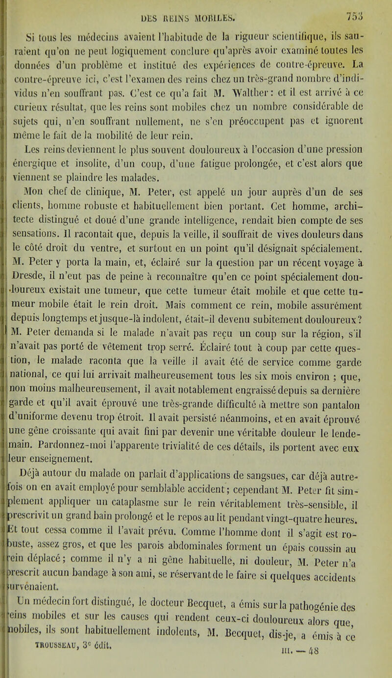 Si tous les medecins avaient I’habitude dc la rigueur scienlifique, ils sau- raient qu’on ne pent logiquement conclure qu’aprcs avoir examine toil les les do nudes d’un probleme el instilue des experiences de contre-dpreuve. La contre-epreuve ici, e’est l’examen des reins chcz on tres-grand nombre d’indi- vidus n’en souffrant pas. G’est ce qu’a fail M. Walther: et il est arrive a ce curieox rdsultat, quo les reins sont mobiles chcz un nombre considerable de sojets qui, n’en souffrant nullement, ne s’en prdoccupent pas et ignorent me me le fait de la mobilite de leur rein. Les reins deviennent 1c plus souvent douloureux a l’occasion d’une pression energique et insolite, d’un coup, d’une fatigue prolongee, et c’est alors que viennent se plaindre les malades. Mon chef de clinique, M. Peter, est appele un jour aupres d’un de ses clients, homme robuste et habituellement bien portant. Get homme, archi- tecte distingue et doue d’une grande intelligence, renclait bien compte de ses sensations. II racontait que, depuis la veille, il souffrait de vives clouleurs dans le cote droit du ventre, et surtout en un point qu’il designait specialement. M. Peter y porta la main, et, eclaird sur la question par un recent voyage a Dresde, il n’eut pas de peine a reconnaitre qu’en ce point specialement dou- •loureux existait une tumeur, que cette lumeur etait mobile et que cette tu- meur mobile etait le rein droit. Mais comment ce rein, mobile assurement depuis longtemps etjusque-la indolent, etait-il devenu subitement douloureux? I M. Peter demanda si le malade n’avait pas recu un coup sur la region, s'il n avait pas porte de vetement trop serre. Lclaire tout a coup par cette ques- tion, le malade raconta que la veille il avait etc de service coniine garde national, ce qui lui arrivait malheureusement tous les six mois environ ; que, non moins malheureusement, il avait notablement engraisse depuis saderniere garde et qu’il avait eprouve une tres-grande difficulte ia mettre son pantalon d’uniforme devenu trop etroit. 11 avait persiste ndanmoins, et en avait dprouvd une gene croissante qui avait fini par devenir une veritable douleur le lende- main. Pardonnez-moi 1 apparente triviality de ces details, ils portent avec eux leur enseignement. Deja autour du malade on parlait d’applications de sangsues, car deja autre- fois on en avait employe pour semblable accident; cependant M. Peter fit sim- plement appliquer un cataplasme sur le rein veritablement tres-sensible, il prescrivit un grand bain prolonge et le repos au lit pendant vingt-quatre heures. Lt tout cessa comme il l’avait pr6vu. Gomme 1’homme doni il s’agit est ro- buste, assez gios, et que les parois abdominales forment un epais coussin au rein deplac6; comme il n’y a ni gene habituelle, ni douleur, M. Peter n’a prescrit aucun bandage a son ami, se reservantde le fairc si quelques accidents iurvenaient. Ln medecinfort distingue, le docteur Becquet, a emis sur la pathog<§nie des •eins mobiles et sur les causes qui rendent ceux-ci douloureux alors que nobiles, ils sont habituellement indolents, M. Bccquet, dis-je, a emis a ce TROUSSEAU, 3C edit. ... * ...