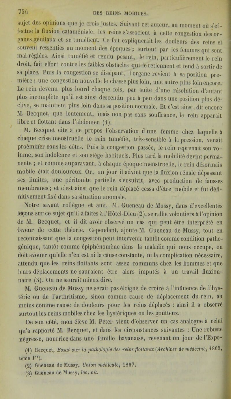 75/l ganes genitaux et se tum6fient. Ge fail expliquerait les douleurs des reins si souvent ressenties au moment des epoques ; surtout par les femmes qui sent mal reglees. Ainsi tumefie et rendu pesant, le rein, particulierement le rein droit, fait effort contre les faibles obstacles qui leretiennent et tend a sortirdc sa place. 1 uis la congestion se dissipant, I organc revient a sa position pre- miere ; unc congestion nouvcllc le cliasse plus loin, une autre plus loin encore. Le lein devenu plus lourd cliaque fois, par suite d une resolution d’autant plus incomplete qu’il est ainsi descendu peu a peu dans une position plus de- clive, se maintienl plus loin dans sa position normale. Et c'cst ainsi, dit encore M. Becquet, que leutement, mais non pas sans souffrance, le rein apparait libreet lloltant dans l’abdomen (1). M. Becquet cite a ce propos l’observation d une femme chez laquelle a cliaque crise menstruelle le rein tumdfie, tres-sensible a la pcession, vcnait proemirier sous les cotes. Puis la congestion passee, le rein reprenait son vo- lume, son indolence et son siege habituels. Plus lard la mobility devint perma- nente ; et comme auparavant, a cliaque epoque menstruelle, le rein desormais mobile etait douloureux. Or, un jour il advint que la fluxion renale d6passant ses limites, une p6ritonite parlielle s’ensuivit, avec production de fausses membranes; et c’est ainsi que le rein deplac<§ cessa d’etre mobile et fut defi- nitivement fixe dans sa situation anomale. Notre savant collegue et ami, M. Gueneau de Mussy, dans d’excellentes lemons sur ce sujet qu’il a faites a l’Hotel-Dieu (2), se rallie volontiers a l’opinion de M. Becquet, et il dit avoir observe un cas qui peut etre interprets en faveur de celle theorie. Cependant, ajoute M. Gueneau de Mussy, tout en reconnaissant que la congestion peut intervenir tantot comme condition patlio- genique, tantot comme 6piphenomene dans la maladie qui nous occupe, on doit avouer qu’elle n’en est ni la cause constante, ni la complication necessairc, attendu que les reins floltants sent assez communs chez les homines et que leurs displacements lie sauraient etre alors imputes a un travail fluxion- naire (5). On ne saurait mieux dire. M. Gueneau de Mussy ne serait pas iMoigne de croire a l’influence de l’hys- terie ou de l’arlhritisme, sinon comme cause de displacement du rein, au moins comme cause de douleurs pour les reins deplac6s : ainsi il a observe surtout les reins mobiles chez les hysteriques ou les goutteux. De son cole, mon 61eve M. Peter vient d’observer un cas analogue a celui qu’a rapporte M. Becquet, et dans les circonstances suivantes : Une robuste negresse, nourrice dans une famille havanaise, revenant un jour de l’Expo- (1) Becquet, Essai sur la pathologic des reins flollants (Archives de medecine, 1865, tome Ier). (2) Gueneau de Mussy, Union medicale, 1867. (3) Gueneau de Mussy, loc. cit.