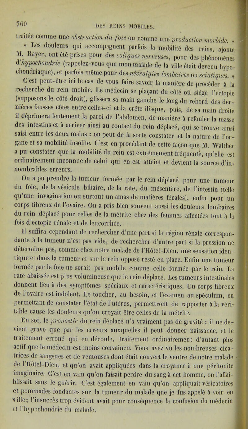 trailee comme une obstruction du foie ou comme une production morbide » « Lcs douleurs qui accompagnent parfois la mobilite des reins, ajouLe M. Rayer, out el<5 prises pour des coliques nerreuses, pour des ph6nornenes (Vhypochondrie (rappelez-vous que mon maiade de la ville 6tait devenu hypo- chondriaque), el parfois meme pour des nevralgies lombaires ou sciatiques. » test peut-etie ici le cas de vous faire savoir la maniere de procMer a la recherche du rein mobile. Le mSdecin se placant du cote ou si£ge l’eclopie (supposons le cot6 droit), glissera sa main gauche le long du rebord des der- nieres fausses cotes entre ceiles-ci et la Crete iliaque, puis, de sa main droite il deprimera lentement la paroi de l’abdomen, de maniere a refouler la masse des intestins et a arriver ainsi au contact du rein d6place, qui se trouve ainsi saisi entre les deux mains : on peut de la sorte constater et la nature de l’or- gane et sa mobilite insolite. G’est en procedant de cette facon que M. AValther a pu constater que la mobilite du rein est extremement frequente, qu’elle est ordinaii ement inconnue de celui qui en est atteint et devient la source d’in- nombrables erreurs. On a pu prendre la tumenr formee par le rein deplace pour une tumeur du foie, de la v£sicule biliaire, de la rate, du m6senlere, de I’intestin (telle qu’une invagination ou surtout un amas de matieres fecales), enfin pour un corps fibreux de 1’ovaire. On a pris bien souvent aussi les douleurs lombaires du rein deplac6 pour cedes de la m6trite chez des femmes aflect^es tout a la fois d’ectopie renale et de leucorrhee. 11 suffira cependant de rechercher d’une part si la region renale correspon- dante a la tumeur n’est: pas vide, de rechercher d’aulre part si la pression ne determine pas, comme chez noire maiade de l’Hotel-Dieu, une sensation iden- liqueetdans la tumeur et sur le rein oppose reste en place. Enfin une tumeur formee par le foie ne serait pas mobile comme celle formee par le rein. La rate abaiss<$e est plus volumineuse que le rein deplac6. Les tumeurs intestinales donnent lieu a des symptomes speciaux et caracteristiques. Un corps fibreux de l’ovaire est indolent. Le toucher, au besoin, et Pexamen au speculum, en permeltant de constater I’etat de l’uterus, permettront de rapporter a la veri- table cause les douleurs qu’on croyait. etre cedes de la metrite. En soi, le prognostic du rein deplac6 n’a vraiment pas de gravite : il ne de- vient grave que par les erreurs auxquelles il peut donner naissance, et le traitement errone qui en decoule, traitement ordinairement d’autant plus actif que le medecin est moins convaincu. Adus avez vu les nombreuses cica- trices de sangsues et de ventouses dont <^tait convert le ventre de notre maiade de I’Hotel-Dieu, et qu’on avait appliqu6es dans la croyance a une peritonite imaginaire. C’est en vain qu’on faisait perdre du sang a cet liomme, on 1’alTai- blissait sans le guerir. G’est egalement en vain qu’on appliquait vesicatoires el pommades fondantes sur la tumeur du maiade que je fus appele a voir en n il le; l’insucces trop evident avait pour consequence la confusion du medecin et l’hypochondrie du maiade.