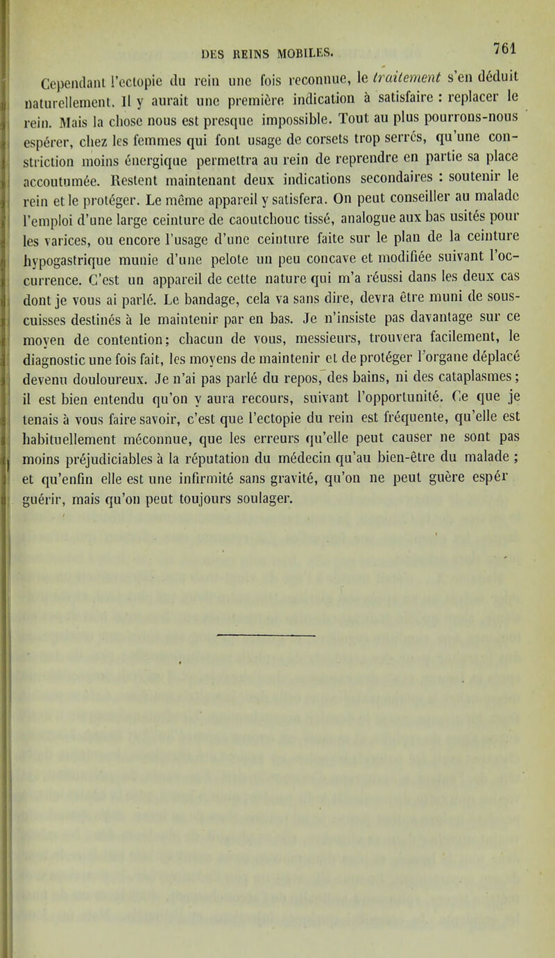 Cependant 1’eclopie du rein line fois reconnue, le traitement s en d6duit naturellement. 11 y aurait une premiere indication a satisfaire : replacer Ie rein. Mais la chose nous est presque impossible. Tout au plus pourrons-nous esperer, cliez lcs femmes qui font usage de corsets trop serrcs, qu’une con- striction moins energique permettra au rein de reprendre en partie sa place accoutum6e. Restent maintenant deux indications secondaires : soutenir le rein etle protSger. Le meme appareil y satisfera. On peut conseiller au maladc l’emploi d’une large ceinture de caoutchouc tisse, analogue aux has usites pour les varices, ou encore l’usage d’une ceinture faite sur le plan de la ceinture hypogastrique munie d’une pelole un peu concave et modiliee suivant 1 oc- currence. C’est nn appareil de cette nature qui m’a r6ussi dans les deux cas dont je vous ai parle. Le bandage, cela va sans dire, devra etre muni de sous- cuisses destines a le maintenir par en bas. Je n’insiste pas davantage sur ce moven de contention; chacun de vous, messieurs, trouvera facilement, le diagnostic une fois fait, les moyens de maintenir et de protSger l'organe deplace devenu douloureux. Je n’ai pas parle du repos, des bains, ni des cataplasmes; il est bien entendu qu’on v aura recours, suivant l’opporlunite. Ce que je tenais a vous fairesavoir, c’est que l’ectopie du rein est frequente, qu’elle est habitnellement m6connue, que les erreurs qu’elle peut causer ne sont pas I moins prejudiciables a la reputation du medecin qu’au bien-etre du malade ; et qu’enfm elle est une infirmite sans gravite, qu’on ne peut guere esp6r guerir, mais qu’on peut toujours soulager.