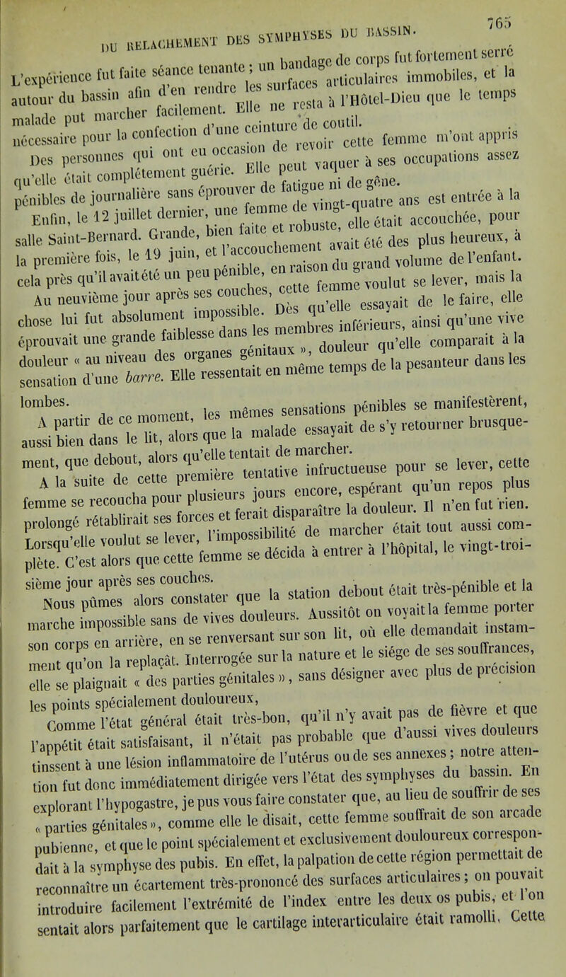 76;> 1)U BEIAUHEMEBT DES SVVIPHVSES DU 1-toSlN. , . nn bandage do corps fut forlemenl sen c L’expei'icncc fut fade seance ta»nfc I !^ immobite, et la -7; * -£ «-,c ,cmps lbbtessaire pour la confection —^ite femme m'ont appris Dos personnes ipu out tu oc vaquer Ases occupations assez qu’elle etait complement guer.e, EUc Peut «q ^ pctlibles de journaliere sans epiou ‘ vin„t-q,,atre ans est entrde a la Enftn, le 12 juillet dermei, unc r0|)ustc° ei|e etait accouchee, pour salle Saint-Bernard. Grande, b.en- ' ;ait 6l6 des plus heureux, a la premiere fots, le 19 juin, et accoucl e del’enfant. cell pres qu'ilava.tete un pen ptabta, • * ^ se levei, mais la Au neuvieme jour apres ses coache,, 1 jt dc ,e faire, clle U memo temps de ,a pesanteur dans les lonlbes' , mpmes sensations pSnibles se manifesterent, SeT^ade essa.it'de s, retourner brusque- ment quo debout^^ueuse pour se lever, cette jm1: ^ «« £ prolong^ r6tablirait ses folces er P d marcher etait lout aussi com- £?“£ UTe E femme°se dddda h entrer la I'hOpital, le vingt,roi- -,ue la station debout ft aittremble et I. ns:r1rsrs: i: leS(OS;t:^bon, qu’il n’y avait pas de fidvre et quo l'anpetit Wait salisfaisant, 11 n'etait pas probable que d aussi vives douleu linsselt a une lesion indammatoire de 1'utdrus oude ses annexes ; noire atten- tion fut done inimediatement dirigee vers l’dtat des symphyses u assn . explorant l’hypogastre, je pus vous faire constater que, au ‘^7 dc^n ai’cade , narties gdnitales», comrne elle ledisait, cette femme sou® ait de son aicadc nubienne, et que 1c point spccialement et exclusivemcnt douloureux coi respon- ds a la symphyse des pubis. En clfet, la palpation de cette region permeltail de reconnailre un tenement tri.s-proi.once des surfaces articulaires; on pouvait introduire facilement I’extr&nite de I’index entre les deux os pubis, et 1 on sentait alors parfaitement que le cartilage iuterarticulaire etait ramolli. Gelte