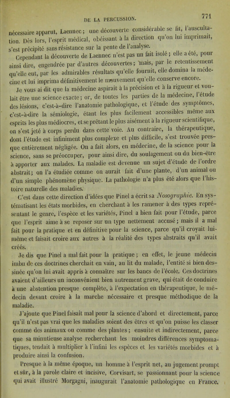 HE LA PERCUSSION. n6cessaire apparut, Laennec; une deeouverle considerable se lit, l’ausculla- tion. Des lors, l’esprit medical, ob6issa.il a la^direction qu’on In. miprimait, s’est precipite sans resistance sur la pente de l’analyse. Gependant la decouverte de Laennec 11’est pas un lait isold; elle a etc, pour ainsi dire, engendree par d’autres decouvertes; mais, par le retentissement qu’elle eut, par les admirables resultats qu’elle fournit, elle domina la mede- cinect lui imprima d6fmitivement le mouvement qu’elle conserve encoie. Je vous ai dit que la medecine aspirait a la precision et a la rigueur et vou- lait etre une science exacte; or, de toutes les parlies de la m6decine, l etude des lesions, c’est-a-dire l’anatomie pathologique, et l’etude des symplomes, c’est-a-dire la s6miologie, etant les plus facilement accessibles meme aux esprits les plus mediocres, et se pretant le plus aisement a la rigueur scientifique, on s’est jet6 a corps perdu dans cette voie. Au contraire, la therapeutique, dont l’etude est infiniment plus complexe et plus difficile, s’est trouvee pres- que entierement negligee. On a fait alors, en medecine, de la science poui la science, sans se preoccuper, pour ainsi dire, clu soulagement ou clu bien-etie a apporter aux malades. La maladie est devenue un sujet d etude de 1 oiclie abstrait; on l’a eludiee comme on aurait fait d’une plante, d un animal ou d’un simple pbenomene physique. La pathologie n’a plus ete alors que 1 his- toire naturelle des maladies. C’est dans cette direction d’id6esque Pinel a ecritsa Nosographie. En sys- t6matisant les etats morbides, en cherchaut a les ramener a des types reprd- sentant le genre, l’espece et les vari6tes, Pinel a bien fait pour 16tude, parce que l’esprit aime a se reposer sur un type nettement accuse; mais il a mal fait pour la pratique et en d6finitive pour la science, parce qu’il croyait lui- meme et faisait croire aux autres a la realite des types abstraits qu’il avail crees. .Te dis que Pinel a mal fait pour la pratique ; en effet, le jeune medecin imbu de ces doctrines chercliait en vain, au lit du malade, l’entite si bien cles- sinee qu’on lui avait appris a connailre sur les bancs de l’6coie. Ces doctrines avaient d’ailleursun inconvenient bien autrement grave, quietait deconduire a une abstention presque complete, a l’expectation en therapeutique, le m6- decin devant croire a la marche necessaire et presciue methodique de la maladie. J’ajoute que Pinel faisait mal pour la science d’abord et directement, parce qu’il n’est pas vrai que les maladies soient des etres et qu’on puisse les classer comme des animaux ou comme des plantes; ensuite et indirectement, parce que sa minutieuse analyse recherchant les moindres dill6rences symptoma- tiques, tendait a multiplier a l'infini les especes et les vari6tes morbides et a produire ainsi la confusion. Presque a la meme 6poque, un homme a l’esprit net, au jugement prompt et sur, a la parole claire et incisive, Corvisart, se passionnant pour la science qui avait illustre Morgagni, inaugurait 1’analomie pathologique en France.