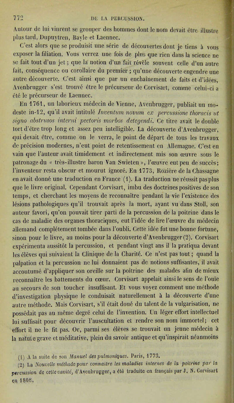 Aulour tie lui vinrent se grouper ties homines dont le nom tlevait etre illuslrc plus lard, Dupuytren, Bavle et Laennec. C’est alors que se produisil une serie de d6couvertes dont je tiens a vous exposer la filiation. Vous verrez une fois de plus que rien tlans la science ne se fait tout d’un jet; que la notion d’lin fait r6vele souvent celle d’un autre fait, consequence ou corollaire du premier; qu’une decouverte engendre une autre decouverte. C’est ainsi que par un enchainement de faits et d’idees, Avenbrugger s’est trouve etre le prdcurseur tie Corvisart, comme celui-ci a et6 le precurseur de Laennec. En 1761, un laborieux m6decin de Vienne, Avenbrugger, publiaitun rno- deste in-12, qu’il avait intitule Inventum novum ex pcrcussione thoracis ut signo abstrusos interni pectoris morbos detegendi. Ce litre avait le double tort d’etre trop long et assez peu intelligible. La decouverte d1 2 Avenbrugger, qui devait etre, comme on le verra, le point de depart de tous les travaux de precision motlernes, n’eut point de retentissement en Allemagne. C’est en vain que I’auteur avait timidement et indirectement mis son oeuvre sous le patronage du « tres-illustre baron Van Swieten », l’ceuvre eut peu de succes; l’inventeur resta obscur et mourut ignore. En 1773, Roziere de la Chassagne en avait donne une traduction en France (1). La traduction ne reussit pas plus que le livre original. Cependant Corvisart, imbu des doctrines positives de son temps, et cherchant les moyens de reconnaitre pendant la vie l’existence ties lesions pathologiques qu’il trouvait apres la mort, ayant vu tlans Stoll, son auteur favori, qu’on pouvait tirer parti de la percussion de la poilrine dans le cas tie maladie ties organes thoraciques, eut l’itl<5e de lire l’ceuvre du medecin allemand complement tombee dans l’oubli. Cette id6e fut une bonne fortune, sinon pour le livre, au moins pour la decouverte d’Avenbrugger (2). Corvisart experimenta aussitot la percussion, et pendant vingt ans il la pratiqua devant leseleves qui suivaient la Clinique de la Charity. Ce n’est pas tout; quand la palpation et la percussion ne lui donnaient pas de notions suffisantes, il avait accoutume d’appliquer son oreille snr la poitrine des malades afin de mieux reconnaitre les battements du cceur. Corvisart appelait ainsi le sens tie l’ouie au secours de son toucher insuffisant. Et vous voyez comment une methode d’investigation physique le conduisait naturellement a la decouverte d’une autre methode. Mais Corvisart, s’il 6tait dou<§ du talent de la vulgarisation, ne possedait pas au meme degre celui de l’invention. Un 16ger effort intellectuel lui suffisait pour decouvrir l’auscultation et rendre son nom immortel; cet effort il ne le fit pas. Or, parmi ses eleves se trouvait un jeune mMecin a la natuie grave et meditative, plein tlu savoir antique et qu’inspirait n6anmoins (1) A la suite de son Manuel des pulmoniques. Paris, 1773. (2) La Nouvellc mdthodc pour connaitre les maladies internes de la poitrine par la percussion da celle cavite, d’Avenbrugger, a dte traduite cn fransais par J. N. Corvisart en \ 808,