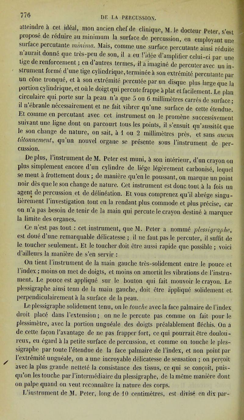 attcmdrea cel. id6al, mon ancien chef de clinique, M. le docteur Peter s’est propose de rfiduire au minimum la surface de percussion, eu employant une surlace percutante minima. Mais, comine une surface percutante ainsi r6duite n’aurait donne que tres-peu de son, il a eu Pidfie d’amplifier celui-ci par une tige de renforcement; en d’autres termes, i! a imagine de percuter avec un in- strument forme d’une tige cylindrique, terminee a son extremis percutante par un cone tronque, et i son extremite percutee par un disque plus large que la portion cylindrique, et ou le doigt qui perculc frappe a plat etfacilement. Le plan circulaire qui porte sur la peau n’a que 5 ou 6 millimetres carresde surface* il n’ebranle necessairement et ne fait vibrer qu’une surface de cette etendue’ Et comme en percutant avec cet instrument on le promene successivement suivant une ligne dont on parcourt tous les points, il s’ensuit qu’aussilot que le son change de nature, on sait, a 1 ou 2 millimetres pres, et sans aucun tatonncment, qu’un nouvel organe se presente sous l’instrument de per- cussion. De plus, I’instrument de M. Peter est muni, a son interieur, d’un crayon ou plus simplement encoie d un cylindre de li£ge legerement carbonise, lequel se meut a fiottement doux; de maniere qu’en le poussant, on marque un point noir des quele son change de nature. Cet instrument est done tout a la fois un agent de percussion et de delineation. Et vous comprenez qu’il abrege singu- lieiement 1 investigation tout en la rendant plus commode et plus precise, car on n a pas besoin de tenir de la main qui percute le crayon destine a marquer la limite des organes. Ce nest pas tout : cet instrument, que M. Peter a nomm6 plessigraphe, est doue d’une remarquable delicatesse ; il ne faut pas le percuter, il suffn de le toucher seulement. Et le toucher doit etre aussi rapide que possible ; voici d’ailleurs la maniere de s’en servir : On tient 1’instrument de la main gauche tres-solidement entre le pouce et 1 index; moins on met de doigls, et moins on amortit les vibrations de l’instru- ment. Le pouce est appliqu6 sur le bouton qui fait mouvoir le crayon. Le plessigraphe ainsi tenu de la main gauche, doit etre applique solidement et. perpendiculairement a la surface de la peau. Le plessigraphe solidement tenu, on le touche avec la face palmaire de I’index droit plac6 dans l’extension; on ne le percute pas comme on fait pour le plessimelre, avec la portion ungueale des doigts prealablement flechis. On a de cette lacon 1’avantage de ne pas frapper fort, ce qui pourrait etre doulou- reux, eu egard a la petite surface de percussion, et comme on touche le ples- sigraphe par toute l’^tendue de la face palmaire de l’index, et non point par l’extremit6 ungueale, on a une incroyable delicatesse de sensation ; on percoit avec la plus grande netted la consistance des tissus, ce qui se conceit, puis- qu’on les touche par l’intermediairc du plessigraphe, de lameme maniere dont on palpe quand on veut reconnaitre la nature des corps. L’iiislrument de M. Peter, long de 10 centimetres, est divise en dix par-
