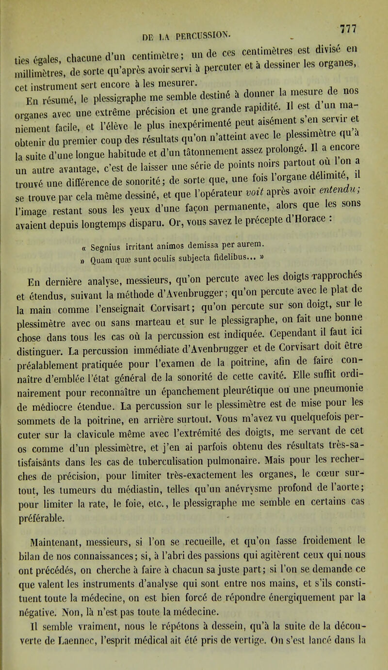 OR U PERCUSSION. _ J lieseuale. chacune d'un centimetre; uncle ces centimetres est divise on millimetres, de sorte qu'apris avoirservi » percutcr et a dessmer les organes, ret instrument sert encore a les mesurer. Ell resume, le plessigraphe me semble destine a donner J ™esuie l e organes avec une extreme precision et une grande rapidite. 11 est d un ma S facile, et i’flevc le plus inexperimente pent aisement s en servir et obtenir du premier coup des resultats qti’on n'atteint avec le plessimetre qu a la suite d'une longue habitude et d’un tatonnement assez prolonge. II a enco.e un autre avantage, e'est de laisser une serie de points noirs partout ou 1 on a trouve une difference de sonorite; de sorte que, une fois 1 organ® delimits, se trouve par ceia meme dcssine, et que Popdrateur voit apres avoir enlendu; I’image restant sous les yeux d’une facon permanent®, aloi-s que les sons avaient depuis longtemps disparu. Or, vous savez le prdcepte d’Horace : « Segnius irritant animos demissa per aurem. a Quam quae sunt oculis subjecta fidelibus... » En derniere analyse, messieurs, qu’on percute avec les doigls rapproches et etendus, suivanl la methode d’Avenbrugger; qu’on percute avec le plat de la main comme l’enseignait Corvisart; qu’on percute sur son doigt, sur le plessimetre avec ou sans marteau et sur le plessigraphe, on fait une bonne chose dans tous les cas ou la percussion est indiqu6e. Cependant d faut^ ici distinguer. La percussion immediate d’Avenbrugger et de Corvisart doit etre prSalablement pratiquee pour I’examen de la poitrine, afin de faire con- naitre d’emblee l’etat general de la sonoritd de cette cavite. Elle suffit ordi- nairement pour reconnaitre un epanchement pleuretique ou une pneumome de mediocre etendue. La percussion sur le plessimetre est de raise pour les sommets de la poitrine, en arriere surtout. Yous m’avez vu quelquefois pei- cuter sur la clavicule meme avec l’extremite des doigts, me servant de cet os comme d’un plessimetre, et j’en ai parfois obtenu des resultats tres-sa- tisfaisints dans les cas de tuberculisation pulmonaire. Mais pour les recher- ches de precision, pour limiter tres-exactement les organes, le cceur sur- tout, les tumeurs du mediastin, telles qu’un anevrvsme profond de laorte; pour limiter la rate, le foie, etc., le plessigraphe me semble en certains cas preferable. Maintenant, messieurs, si Ton se recueille, et qu’on fasse froidement le bilan de nos connaissances; si, a l’abri des passions qui agiterent ceux qui nous ont precedes, on cherche a faire a chacun sa juste part; si l’on se demande ce que valent les instruments d’analvse qui sont entre nos mains, et s’ils consti- tuent toute la medecine, on est bien forc6 de repondre energiquement par la negative. Non, la n’est pas toute la m6decine. II semble vraiment, nous le repetons a dessein, qu’a la suite de la d6cou- verte de Laennec, 1’espril medical ait ete pris de vertige. On s’est lance dans la