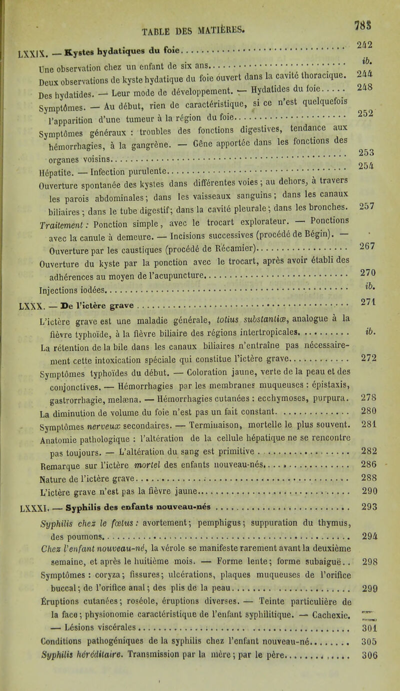 785 LXXIX. Kystes hydatiques du foie Une observation chez un enfant de six ans Deux observations de kyste hydatique du foie ouvert dans la cavite thoracique. Des hydatides. — Leur mode de dSveloppement. — Hydatides du foie Symptdmes. — Au ddbut, rien de caractfiristique, si ce n’est quelquefois l’apparition d’une tumeur a la rtfgion du foie Symptdmes gdndraux : troubles des fonctions digestives, tendance aux hemorrhagies, a la gangrene. — Gene apportee dans les fonctions des organes voisins Hepatite. — Infection purulentc Ouverture spontanee des kystes dans difterentes voies ; au dehors, a travers les parois abdominales; dans les vaisseaux sanguins; dans les canaux biliaires ; clans le tube digestif; dans la cavite pleurale; dans les bronches. Traitement: Ponction simple, avec le trocart explorateur. — Ponctions avec la Canute a demeure. — Incisions successives (procede de Begin). — Ouverture par les caustiques (procedd de Recamier) Ouverture du kyste par la ponction avec le trocart, apres avoir etabli des adherences au moyen de l’acupuncture. Injections iodees LXXX. — De l’ictere grave . . L’ictere grave est une maladie generate, totius substantia, analogue a la fievre typhoide, a la fievre biliaire des regions intertropicales La retention de la bile dans les canaux biliaires n’entraine pas necessaire- ment cette intoxication speciale qui constitue l’ictere grave Symptomes typhoides du debut. — Coloration jaune, verte de la peau et des conjonctives. — Hemorrhagies par les membranes muqueuses : epistaxis, gastrorrhagie, meloena. — Hemorrhagies cutanees : ecchymoses, purpura. La diminution de volume du foie n’est pas un fait constant Symptomes nerveux secondaires. — Terminaison, mortelle le plus souvent. Anatomie pathologique : l’alteration de la cellule hdpatique ne se rencontre pas toujours. — L’alteration du sang est primitive . Remarque sur l’ictere mortel des enfants nouveau-nes,...» Nature de l’ictere grave L’ictere grave n’est pas la fievre jaune LXXXI. — Syphilis des enfants nouveau-nes 242 ib. 244 248 252 253 254 257 267 270 ib. 271 ib. 272 278 280 281 282 286 288 290 293 Syphilis ches le foetus: avortement; pemphigus; suppuration du thymus, des poumons 294 Chez Venfant nouveau-nd, la verole se manifeste rarement avantla deuxieme semaine, et apres le huitieme mois* — Forme lente; forme subaigue.. 298 Symptomes : coryza; fissures; ulcerations, plaques muqueuses de l’orifice buccal; de l’orifice anal; des plis de la peau 299 Eruptions cutanees; ros6ole, Eruptions diverses.— Teinte parliculiere de la face; physionomie caracteristique de l’enfant syphilitique. — Cachexie. — Lesions visc6rales 301 Conditions pathogeniques de la syphilis chez l’cnfant nouveau-ne 305 Syphilis hereditaire. Transmission par la mere; par le p6re 306