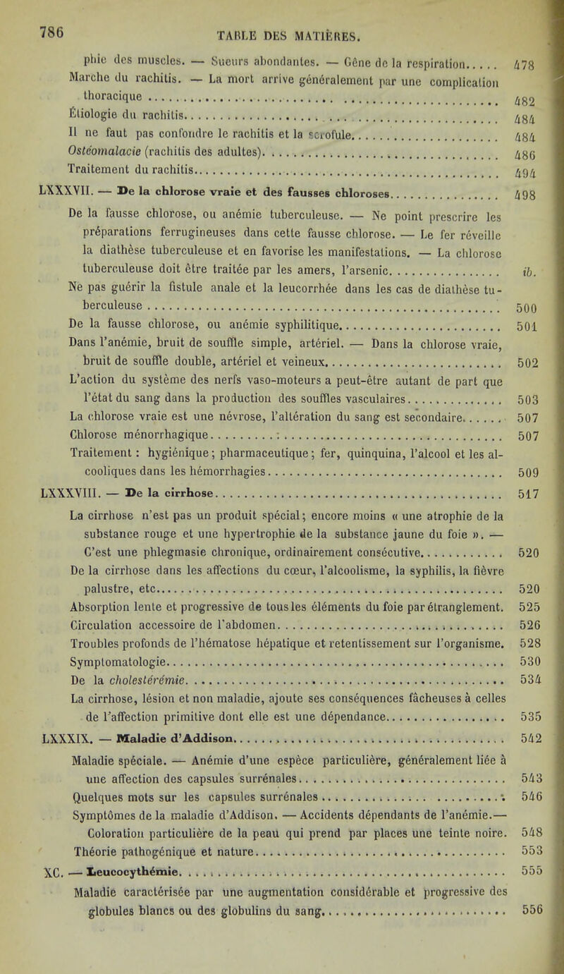 phic dcs muscles. — Sucurs abondantes. — G6ne de la respiration 478 Marche du rachitis. — La mort arrive generalement par une complication thoracique # ^^2 fitiologie du rachitis 434 II ne faut pas confoudre le rachitis et la scrofule 484 Oslcomalacie (rachitis des adultes) 436 Traitement du rachitis 494 LXXXYII. — De la chlorose vraie et des fausses chloroses 498 De la fausse chlorose, ou anemie tuberculeusc. — Ne point prescrire les preparations ferrugineuses dans cette fausse chlorose. — Le fer reveille la diathese tuberculeuse et en favorise les manifestations. — La chlorose tuberculeuse doit etre traitee par les amers, l’arsenic ib. Ne pas guerir la fistule anale et la leucorrhee dans les cas de diathese tu- berculeuse 500 De la fausse chlorose, ou anemie syphilitique 501 Dans l’anemie, bruit de souffle simple, arteriel. — Dans la chlorose vraie, bruit de souffle double, arteriel et veineux 502 L’action du systeme des nerfs vaso-moteurs a peut-etre autant de part que l’etatdu sang dans la production des souffles vasculaires 503 La chlorose vraie est une nevrose, 1’alteration du sang est secondaire. 507 Chlorose menorrhagique : 507 Traitement : hygienique; pharmaceutique; fer, quinquina, l’alcool et les al- cooliques dans les hemorrhagies 509 LXXXVIII. — De la cirrhose 517 La cirrhose n’est pas un produit special; encore moins <( une atrophie de la substance rouge et une hypertrophie de la substance jaune du foie ». — C’est une phlegmasie chronique, ordinairement consecutive 520 De la cirrhose dans les affections du cceur, Talcoolisme, la syphilis, la fievre palustre, etc 520 Absorption lenle et progressive de tousles elements du foie parelranglement. 525 Circulation accessoire de l’abdomen . 526 Troubles profonds de l’hematose hepatique et retentissement sur l’organisme. 528 Symptomatologie 530 De la cholesteremie 534 La cirrhose, lesion et non maladie, ajoute ses consequences facheuses a celles de Laffection primitive dont elle est une dependance 535 LXXXIX. — Maladie d’Addison 542 Maladie speciale. — Anomie d’une espece particuliere, generalement liee a une affection des capsules surrenales 543 Quelques mots sur les capsules surrenales •. 546 Symptomes de la maladie d’Addison. — Accidents dependants de l’anemie.— Coloration particuliere de la peau qui prend par places une teinte noire. 548 Theorie pathogenique et nature 553 XC. .— Iieucocyth£mie. 555 Maladie caracterisee par une augmentation considerable et progressive des globules blancs ou des globulins du sang 556