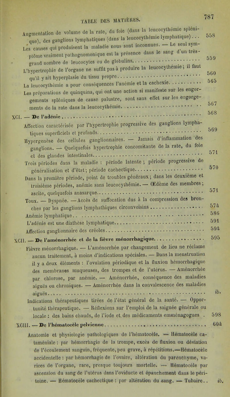 TABLE DES MM’I ekes. Augmentation fe volume do la rate, do foie (dans la loucocylh&ni. spldni- quo), dcs ganglions lymphaliques (dans la leucocylhSmte Ijmphat.que)... 1.CS causes qul produisent la maladie nous sent ineonnuos. - Le soul sym- plAme vraitnenl palhognomonique est la presence dans le sang d on Ires- ^ <rrand nombre de leucocytes ou de globulins ' '' ‘'’ L’hypertropbie de l’organe ne sufflt pas a produire la leucocythemie; il &ul ^ qu’il y ait hyperplasie du tissu propre La leucocythemie a pour consequences l’ancmie et la cachexie Les preparations de quinquina, qui ont une action si manifeste sur les engor- gements spleniques de cause palustre, sont sans elTet sur les engorge- ^ ments de la rate dans la leucocythemie 568 XCI. — De l’adenie Affection caracterisee par l’hypertrophie progressive des ganglions lympha- ^ tiques superficiels et profonds Hypergenese des cellules ganglionnaires. — Jamais d’inflammation des ganglions. — Quelquefois hypertrophie concomitante de la rate, du foie et des glandes intestinales . . . . 571 Trois periodes dans la maladie : periode latente ; periode progressive de . • ^70 generalisation et d’etat; periode cachectique Dans la premiere periode, point de troubles generaux; dans les deuxieme et troisieme periodes, anemie sans leucocythemie. — OEdeme des membres , 571 ascite, quelquefois anasarque * Toux. — Dyspnee. —Acces de suffocation dus a la compression des bron- ches par les ganglions lymphathiques circonvoisins 57A Anemie lymphatique L’adenie est une diathese lymphatique Affection ganglionnaire des creoles 59/t XGII. De l’amenorrhee et de la fievre menorrhagique 595 Fievre menorrhagique. — L’amenorrhee par changement de lieu ne reclame aucun traitement, a moins d’indications speciales. — Dans la menstruation il y a deux elements : 1’ovulation periodique et la fluxion hemorrhagique des membranes muqueuses, des trompes et de l’uterus. — Amenorrhee par chlorose, par anemie. — Amenorrhee, consequence des maladies aigues ou chroniques. — Amenorrhee dans la convalescence des maladies aigues Indications therapeutiques tirees de l’etat general de la sante. — Oppor- tunity therapeutique. — Reflexions sur l’emploi de la saignee generate ou locale: des bains chauds, de l’iode et. des medicaments emmenagogues . 598 XGI1I. — De l’hematoc&le pelvienne * 60A Anatomie et physiologie pathologiques de l’hematocele. — Hematocele ca- tameniale: par hemorrhagic de la trompe, exces de fluxion ou deviation de l’ecoulement sanguin, frequente,peu grave, a repetitions.—Hdmatocele accidenlelle : par hemorrhagic de l’ovaire, alteration du parenchyme, va- rices de l’organe, rare, presque toujours mortelle. — Hematocele par ascension du sang de 1’uterus dans l’oviducte et dpanchement dans le pdri- toinc. — Hematocele cachectique : par alteration du sang. — Tubaire.. ib.