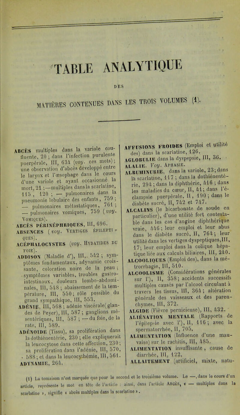 DES MAT1ERES CONTENUES DANS LES TROIS VOLUMES (1). ABCES multiples dans la variole cou- lluente, 20 ; dans l’infection purulente puerperale, III, 634 (voy■ ces mots), une observation d’abces developpe entre le larynx et l’oesopliage dans le corns d’une variole et ayant occasionne la mort, 21 multiples dansla scarlatine, 115 , 120 ; — pulmonaires dans la pneumonie lobulaire des enfants , 759 ; — pulmonaires metastatiques, 761; — pulmonaires vomiques, 759 (voy. Vomiques). ABCES PERINEPHRIQUES, 111, 696. absences ( voy. Vertices epilepti - QUES). ACEPHALOCYSTES (voy. HYDATIDES DU FOIE). ADDISON (Maladie d’), III,. 542 ; sym- ptomes fondamentaux, adynamie crois- sante, coloration noire de la peau ; • symptomes variables, troubles gastro- intestinaux, douleurs lombo-abdomi- nales, III, 548 ; abaissement de la tem- perature, III, 550; role possible du grand sympathique. III, 553. ADENIE, III, 568 ; adenie viscerale(glan- des de Peyer), III, 587 ; ganglions me- senteriques, III, 587 ; —du foie,de la rate, III, 589. ADENOIDE (Tissu), sa proliferation dans la dothienenterie, 230 ; elle expliquerait la leucocytose dans cette affection, 230; sa proliferation dans i’addnie, III, 570, , 588;et dansla leucocythemie,III,561. ADYNAMIE, 264. AFFUSIONS FROIDES (Emploi et utilite des) dans la scarlatine, 126. AGLOBCLIE dansla dyspepsie, HI, 86. alalie. Voy. Aphasie. ALBCMINCRIE, dansla variole, 23;dans la scarlatine, 117 ; dansla dothienente- rie, 294 ; dans la diphtherie, 416 ; dans les maladies du coeur, II, 41; dans l’e- clampsie puerperale, II, 190; dans le diabete sucre, II, 742 et 747. ALCALINS (le bicarbonate de soude en parliculier), d’une utilite fort contesta- ble dans les cas d’angine diphtherique vraie, 446; leur emploi et leur abus dans ’le diabete sucre, II, 764; leur utilite dans les vertiges dyspeptiques,III, 17; leor emploi dans la colique hepa- tique liee aux calculs biliaires, III, 240. ALCOOLIQUES (Emploi des), dans la me- trorrhagie, III, 510. ALCOOL1SME (Considerations generates sur 1’), II, 358; accidents successifs multiples causes par 1 alcool circulant a travers les tissus, III, 364 ; alteration generate des vaisseaux et des paren- chymes, III, 372. ALGIDE (Fievre pernicieuse), III, 432. ALIENATION MENTALE (Rapports de l’epilepsie avec 1’), 11, 116; avec la spermatorrhee, II, 705. ALIMENTATION (Influence d’une mau- vaise) sur le rachitis, III, 485. ALIMENTATION insuffisante, cause de diarrhee, III, 122. ALLAITEMENT (artificiel, mixte, natu- (1) La tomaison n’est marqude qua pour to second et le troisidme volume. Le —,dans le cours d’un article, represente le mot en tdtc de Particle : uinsi, dans 1 article Abces, « multiples dans la scarlatine », signifie « abces multiples dans la scarlatine ».