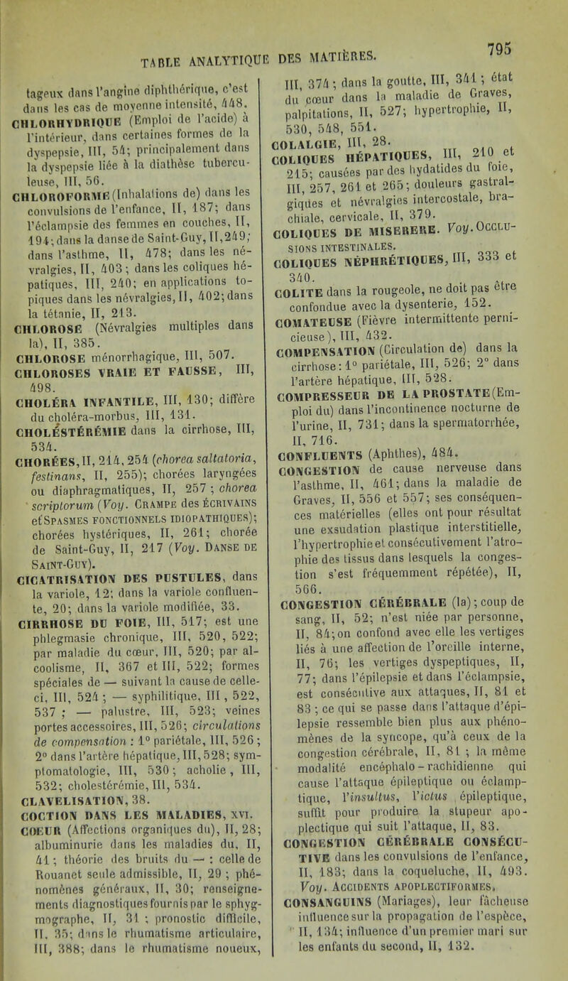 tageux dans l’angine diphthArique, c est dans les cas de moyenne intensity 448. CHLORHYDRIQUE (Emploi (le 1 acidc) a l’interieur, dans certaines formes de la dyspepsie, 111, 54; principalement dans la dyspepsie lice a la diathAse tubercu- leuse. 111, 56. CI1LOROFORME (Inhalations de) dans les convulsions de l’enfance, II, 187; dans l’Aclampsie des femmes en couches, II, 194;dans la dansede Saint-Guy, 11,249; dans 1’aslhme, II, 478; dans les ne- vralgies, II, 403; dans les coliques he- patiques, III, 240; en applications to- piques dans les nAvralgies, II, 402;dans la tetnnie, II, 213. CHIiOROSE (Nevralgies multiples dans la), II, 385. CHLOROSE menorrhagique, III, 507. CIILOROSES VRAIE ET FAUSSE, HI, 498. CHOLERA INFANTILE, III, 130; differe du cholera-morbus, III, 131. CHOLESTEREMIE dans la cirrhose, HI, 534. CHOREES, II, 214,254 (chorea sanatoria, festinans, II, 255); chorees laryngees ou diaphragmatiques, II, 257 ; chorea scriptorum (Voy. Crampe des £crivains etSPASMES FONCTIONNELS IDIOPATHIQUES); chorees hysteriques, II, 261; choree de Saint-Guy, II, 217 (Voy. Danse de Saint-Guy). CICATRISATION DES PUSTULES, dans la variole, 12; dans la variole conlluen- te, 20; dans la variole modifiee, 33. CIRRHOSE DC FOIE, III, 517; est une phlegmasie chronique, III, 520, 522; par maladie du coeur. III, 520; par al- coolisme, II, 367 et III, 522; formes speciales de — suivant la cause de celle- ci, III, 524 ; — syphilitique. III, 522, 537 . — palustre. III, 523; veines portes accessoires. III, 526; circulations de compensation : 1° parietale, III, 526 ; 2° dans l’artere hepatique, III, 528; sym- ptomatology, III, 530; acholie, III, 532; cholesteremie, III, 534. CL A V EL I SAT ION, 38. COCTION DANS LES MALADIES, XVI. COEUR (Affections organiques du), 11,28; albuminurie dans les maladies du, IT, 41; theorie des bruits du — : celle de Rouanet seule admissible, II, 29 ; phe- nomAnes gAnAraux, II, 30; renseigne- ments diagnostiquesfournispar le sphyg- mographe. If, 31 ; pronostie difficile, II. 35; dans le rhumatisme articulaire, III, 388; dans le rhumatisme noueux, III, 374 ; dans la goutte, III, 341 ; Atat du’coeur dans la maladie de Graves, palpitations, II, 527; hypertroplue, II, 530, 548, 551. COLALGIE, III, 28. COLIOUES IIEPATIQUES, III, 210 ct 215; causees parries hydatides du loie, III, 257, 261 et 265; douleurs gastral- giques et nevralgies intercostale, bra- chiale, cervicale, II, 379. COLIQUES DE MISERERE. Voy. OCCLU- SIONS INTESTINALES. COLIQUES NEPHRETIQUES, HI, 333 et 340. . GOLITE dans la rougeole, ne doit pas cue confondue avec la dysenterie, 152. COMATEUSE (Fievre interffiittente perni- cieuse). III, 432. COMPENSATION (Circulation de) dans la cirrhose: 1° parietale. III, 526; 2 dans l’artere hepatique. III, 528. COMPRESSEUR DE LA PROSTATE(Em- ploi du) dans l’incontinence nocturne de l’urine, II, 731; dans la spermatorrhee, II, 716. CONFLUENTS (Aphthes), 484. CONGESTION de cause nerveuse dans 1’aslhme, II, 461; dans la maladie de Graves, II, 556 et 557; ses consequen- ces materielles (elles ont pour resultat une exsudation plastique interstitielle, l’hypertrophieet consecutivement 1’atro- phie des tissus dans lesquels la conges- tion s’est frequemment repetee), II, 566. CONGESTION CERERRALE (la); coup de sang, II, 52; n’est niee par personne, II, 84; on confond avec elle les vertiges lies a une affection de l’oreille interne, II, 76; les vertiges dyspeptiques, II, 77; dans l’epilepsie et dans l’eclampsie, est consecutive aux attaques, II, 81 et 83 ; ce qui se passe dans l’attaque d’epi- lepsie ressemble bien plus aux pheno- menes de la syncope, qu’a ceux de la congestion cerebrale, II, 81 ; la mAme modalite encephalo - rachidienne qui cause l’attaque epileptique ou ec.lamp- tique, Yinsultus, Vidus epileptique, suffit pour produire la stupeur apo- plectique qui suit l’attaque, II, 83. CONGESTION CERERRALE CONSECU- TIVE dans les convulsions de l’enfance, II, 183; dans la coqueluche, II, 493. Voy. Accidents apoplectiforsies. CONSANGUINS (Manages), leur facheuse influencesur la propagation de l’espfece, II, 134; inlluence d’un premier mari sur les enfants du second, 11, 132.