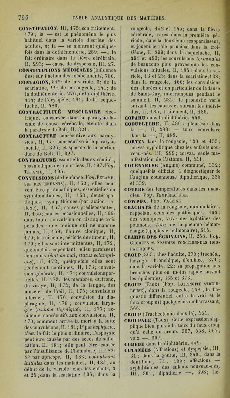 CONSTIPATION, III, 175; son Iraitement, 179; la —est le phenomene le plus habituel dans la variole discrete des adultes, 4; la — se montrant quelque- fois dans la dothienenterie, 259; —, le fait ordinaire dans la fidvre cerebrale, II, 293; —cause de dyspepsie. III, 27. CONSTITUTIONS MEDICALES(Influence des) sur Taction des medicaments', 780. CONTAGION, 512; de la variole, 3; de la scarlatine, 99; de la rougeole, 141; de la dothienenterie, 276;dela diphtherie, 414; de I’erysipele, 181; de la coque- luche, II, 480. CONTRACTILITE MUSCULAIRE elec- trique, conservee dans la paralysie fa- ciale de cause cdrebrale, eteinte dans la paralysie de Bell, II, 321. CONTRACTURE consecutive aux paraly- sies , II, 65; consecutive a la paralysie faciale, II, 326; et spasme de la portion dure de Bell, II, 327. CONTRACTURE essentielle des exlremites, spasmodique des nourrices, II, 197.Voy. Tetanie, II, 195. CONVULSIONS (de Tenfance. T’oj/.Fclamp- sie des enfants), II, 162; elles peu- vent etre protopathiques, essentielles ou syinptomatiques, II, 163; deuteropa- thiques, sympathiques (par action re- flexe), II, 167; causes predisposantes, II, 165; causes occasionnelles, II, 166; dans toute convulsion on distingue trois periodes : une tonique qui ne manque jamais, II, 169; l’aulre clonique, II, 170; latroisieme, periode de stupeur, II, 170 ; elles sont intermitlentes, II, 172; quelquefois cependant elles paraissent continues (elat de mal, status eclarnpli- cus), II, 172; quelquefois elles sont reellement continues, II, 173; convul- sion generale, II, 171; convulsions par- tielles, II, 173; des membres, dutronc, dn visage, II, 174; de la langue, des muscles de l’ceil, II, 175; convulsions internes, II, 176; convulsion du dia- phragme, II, 176 ; convulsion laryn- gee (asllime thymique), II, 177; ac- cidents consecutifs aux convulsions, II, 170; comment arrive la mort a la suite desconvulsions, II, 181; 1°parasphyxie, c’est le fait le plus ordinaire, 1’aspliyxie peut etre causde par des acces de suffo- cation, II, 181; elle peut etre causee par l’insuflisance de l’hemalose, II, 182; 2° par syncope, II, 183; convulsions initioles dans les maladies, II, 184; au d6but de la variole chez les enfants, 4 et 25 ; dans la scarlatine 105; dans la rougeole, 142 et 145; dans la fievre cdrdbrale, rares dans la premiere p6- riode, dans la deuxieme reapparaissent, et jouent le rdle principal dans la troi- sicme, II, 299; dans la coqueluche, II, 491 et 493; les convulsions terminates de beaucoup plus graves que les con- vulsions initiates, II, 185 ; dans !a va- riole, 13 et 23; dans la scarlatine,138; dans la rougeole, 160; les convulsions des chorees et en particulier de la danse ■ de Saint-Guy, interrompues pendant le sommeil, II, 232; le pronostic varie suivant les causes et suivantles indivi— dus, II, 185; traitement, 11, 186. COPAHU dans la diphtherie, 449. COQUELUCHE, II, 480 ; pleuresie dans la —, II, 488; — toux convulsive dans la —, II, 482. CORYZA dans la rougeole, 140 et 155; coryza syphilitique chez les enfants nou- veau-nes, 111. 299; coryza, seule ma- nifestation de l’asthme, II, 441. COUENNEUSE (Angine) commune, 332; quelquefois difficile a diagnostiquer de l’angine couenneuse diphtherique, 335 et 339. COURBE des temperatures dans les mala- dies. Voy. Temperature. COW pox. Voy. Vaccine. CRACIIATS de la rougeole, nummulaires, rappelant ceux des phthisiques, 144; des vomiques, 767 ; des hydatides des poumons, 755; de la pneumo-hemor- rhagie (apoplexie pulmonaire), 615. CRAMPE DES ECRIVAINS, II, 258. Voy. ChorLes et Spasmes fonctionnels idio- PATHIQUES. CROUP, 365 ; chez l’adulte, 375 ; tracheal, larynge, bronchique, d’emblee, 371 ; dans la variole, 22; sa propagation aux brooches plus ou moins rapide suivant les epidemies, 365 et 373. CROUP (Faux) (Voy. Laryngite stridu- leuse), dans la rougeole, 148 ; le dia- gnostic differentiel entre le vrai et le faux croup est quelquefois embarrassant, 566. CROUP (Tracheotomie dans le), 464. CROUPALE (Toux). Cette expression s’ap- plique bieu plus a la toux du faux croup qu’a celle du croup, 367, 558, 567; voix —, 367. CUBEBE dans la diphtherie, 449. CUTANEES (Affections) et dyspepsie. III, 31 ; dans la goutte, III, 340; dans la dentition , III , 165; afleelious - syphilitiques des enlanls nouveau-nes, III, 301; diphtherie —, 398; he-